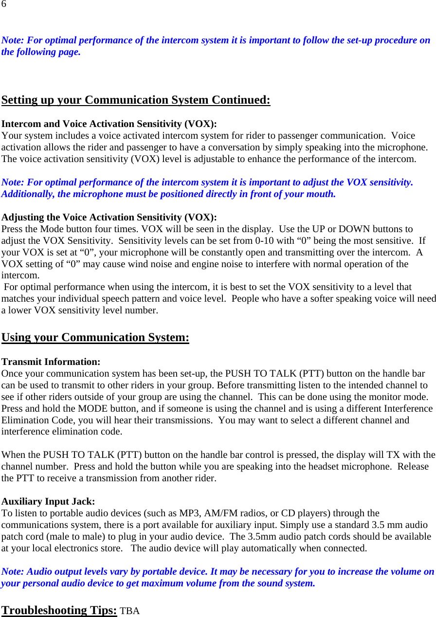 6 Note: For optimal performance of the intercom system it is important to follow the set-up procedure on the following page.    Setting up your Communication System Continued: Intercom and Voice Activation Sensitivity (VOX): Your system includes a voice activated intercom system for rider to passenger communication.  Voice activation allows the rider and passenger to have a conversation by simply speaking into the microphone.  The voice activation sensitivity (VOX) level is adjustable to enhance the performance of the intercom.   Note: For optimal performance of the intercom system it is important to adjust the VOX sensitivity. Additionally, the microphone must be positioned directly in front of your mouth.  Adjusting the Voice Activation Sensitivity (VOX): Press the Mode button four times. VOX will be seen in the display.  Use the UP or DOWN buttons to adjust the VOX Sensitivity.  Sensitivity levels can be set from 0-10 with “0” being the most sensitive.  If your VOX is set at “0”, your microphone will be constantly open and transmitting over the intercom.  A VOX setting of “0” may cause wind noise and engine noise to interfere with normal operation of the intercom.   For optimal performance when using the intercom, it is best to set the VOX sensitivity to a level that matches your individual speech pattern and voice level.  People who have a softer speaking voice will need a lower VOX sensitivity level number.         Using your Communication System: Transmit Information:  Once your communication system has been set-up, the PUSH TO TALK (PTT) button on the handle bar can be used to transmit to other riders in your group. Before transmitting listen to the intended channel to see if other riders outside of your group are using the channel.  This can be done using the monitor mode.  Press and hold the MODE button, and if someone is using the channel and is using a different Interference Elimination Code, you will hear their transmissions.  You may want to select a different channel and interference elimination code.   When the PUSH TO TALK (PTT) button on the handle bar control is pressed, the display will TX with the channel number.  Press and hold the button while you are speaking into the headset microphone.  Release the PTT to receive a transmission from another rider.   Auxiliary Input Jack:  To listen to portable audio devices (such as MP3, AM/FM radios, or CD players) through the communications system, there is a port available for auxiliary input. Simply use a standard 3.5 mm audio patch cord (male to male) to plug in your audio device.  The 3.5mm audio patch cords should be available at your local electronics store.   The audio device will play automatically when connected.   Note: Audio output levels vary by portable device. It may be necessary for you to increase the volume on your personal audio device to get maximum volume from the sound system.      Troubleshooting Tips: TBA        