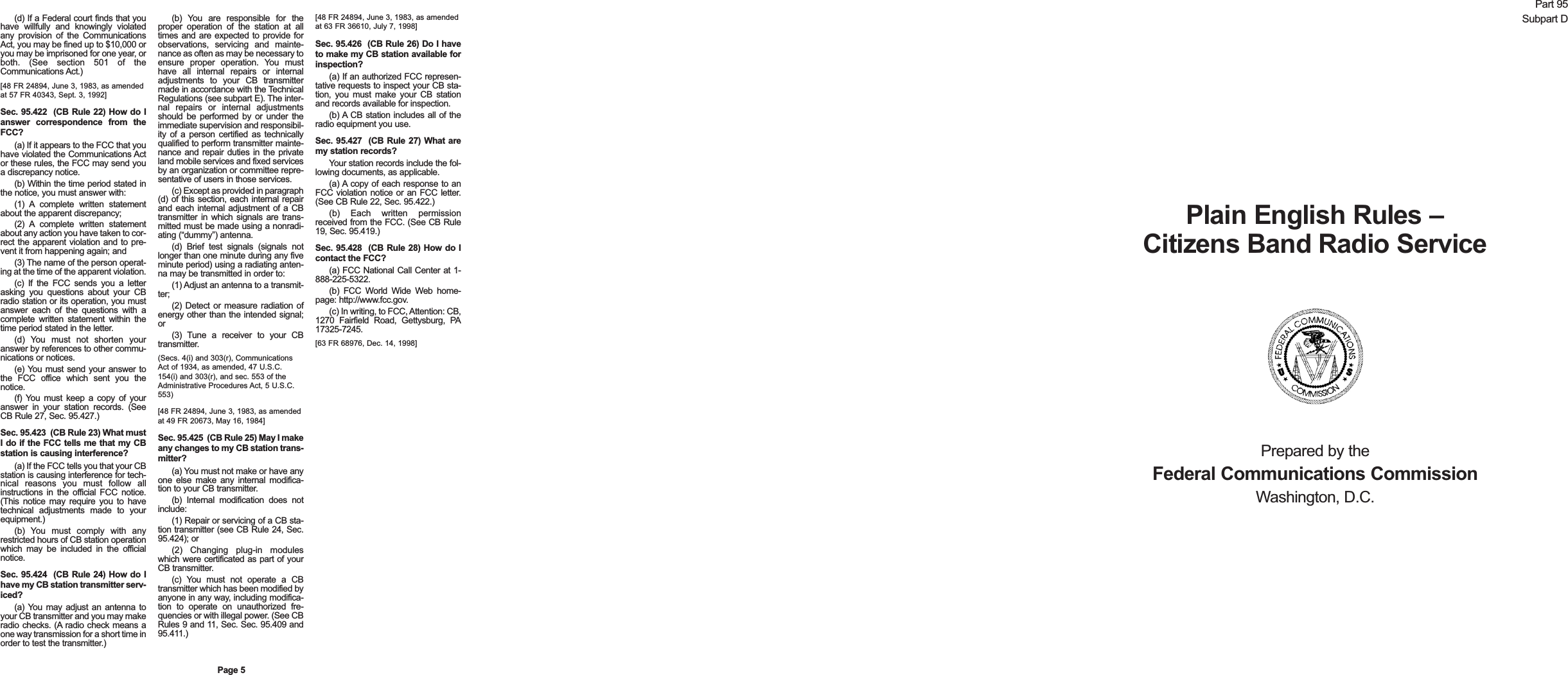(d) If a Federal court finds that youhave willfully and knowingly violatedany provision of the CommunicationsAct, you may be fined up to $10,000 oryou may be imprisoned for one year, orboth. (See section 501 of theCommunications Act.)[48 FR 24894, June 3, 1983, as amendedat 57 FR 40343, Sept. 3, 1992]Sec. 95.422  (CB Rule 22) How do Ianswer correspondence from theFCC?(a) If it appears to the FCC that youhave violated the Communications Actor these rules, the FCC may send youa discrepancy notice.(b) Within the time period stated inthe notice, you must answer with:(1) A complete written statementabout the apparent discrepancy;(2) A complete written statementabout any action you have taken to cor-rect the apparent violation and to pre-vent it from happening again; and(3) The name of the person operat-ing at the time of the apparent violation.(c) If the FCC sends you a letterasking you questions about your CBradio station or its operation, you mustanswer each of the questions with acomplete written statement within thetime period stated in the letter.(d) You must not shorten youranswer by references to other commu-nications or notices.(e) You must send your answer tothe FCC office which sent you thenotice.(f) You must keep a copy of youranswer in your station records. (SeeCB Rule 27, Sec. 95.427.)Sec. 95.423  (CB Rule 23) What mustI do if the FCC tells me that my CBstation is causing interference?(a) If the FCC tells you that your CBstation is causing interference for tech-nical reasons you must follow allinstructions in the official FCC notice.(This notice may require you to havetechnical adjustments made to yourequipment.)(b) You must comply with anyrestricted hours of CB station operationwhich may be included in the officialnotice.Sec. 95.424  (CB Rule 24) How do Ihave my CB station transmitter serv-iced?(a) You may adjust an antenna toyour CB transmitter and you may makeradio checks. (A radio check means aone way transmission for a short time inorder to test the transmitter.)(b) You are responsible for theproper operation of the station at alltimes and are expected to provide forobservations, servicing and mainte-nance as often as may be necessary toensure proper operation. You musthave all internal repairs or internaladjustments to your CB transmittermade in accordance with the TechnicalRegulations (see subpart E). The inter-nal repairs or internal adjustmentsshould be performed by or under theimmediate supervision and responsibil-ity of a person certified as technicallyqualified to perform transmitter mainte-nance and repair duties in the privateland mobile services and fixed servicesby an organization or committee repre-sentative of users in those services.(c) Except as provided in paragraph(d) of this section, each internal repairand each internal adjustment of a CBtransmitter in which signals are trans-mitted must be made using a nonradi-ating (&ldquo;dummy&rdquo;) antenna.(d) Brief test signals (signals notlonger than one minute during any fiveminute period) using a radiating anten-na may be transmitted in order to:(1) Adjust an antenna to a transmit-ter;(2) Detect or measure radiation ofenergy other than the intended signal;or(3) Tune a receiver to your CBtransmitter. (Secs. 4(i) and 303(r), CommunicationsAct of 1934, as amended, 47 U.S.C.154(i) and 303(r), and sec. 553 of theAdministrative Procedures Act, 5 U.S.C.553)[48 FR 24894, June 3, 1983, as amendedat 49 FR 20673, May 16, 1984]Sec. 95.425  (CB Rule 25) May I makeany changes to my CB station trans-mitter?(a) You must not make or have anyone else make any internal modifica-tion to your CB transmitter.(b) Internal modification does notinclude:(1) Repair or servicing of a CB sta-tion transmitter (see CB Rule 24, Sec.95.424); or(2) Changing plug-in moduleswhich were certificated as part of yourCB transmitter.(c) You must not operate a CBtransmitter which has been modified byanyone in any way, including modifica-tion to operate on unauthorized fre-quencies or with illegal power. (See CBRules 9 and 11, Sec. Sec. 95.409 and95.411.)[48 FR 24894, June 3, 1983, as amendedat 63 FR 36610, July 7, 1998]Sec. 95.426  (CB Rule 26) Do I haveto make my CB station available forinspection?(a) If an authorized FCC represen-tative requests to inspect your CB sta-tion, you must make your CB stationand records available for inspection.(b) A CB station includes all of theradio equipment you use.Sec. 95.427  (CB Rule 27) What aremy station records?Your station records include the fol-lowing documents, as applicable.(a) A copy of each response to anFCC violation notice or an FCC letter.(See CB Rule 22, Sec. 95.422.)(b) Each written permissionreceived from the FCC. (See CB Rule19, Sec. 95.419.)Sec. 95.428  (CB Rule 28) How do Icontact the FCC?(a) FCC National Call Center at 1-888-225-5322.(b) FCC World Wide Web home-page: http://www.fcc.gov.(c) In writing, to FCC, Attention: CB,1270 Fairfield Road, Gettysburg, PA17325-7245.[63 FR 68976, Dec. 14, 1998]Page 5Part 95Subpart DPlain English Rules &ndash;Citizens Band Radio ServicePrepared by theFederal Communications CommissionWashington, D.C.