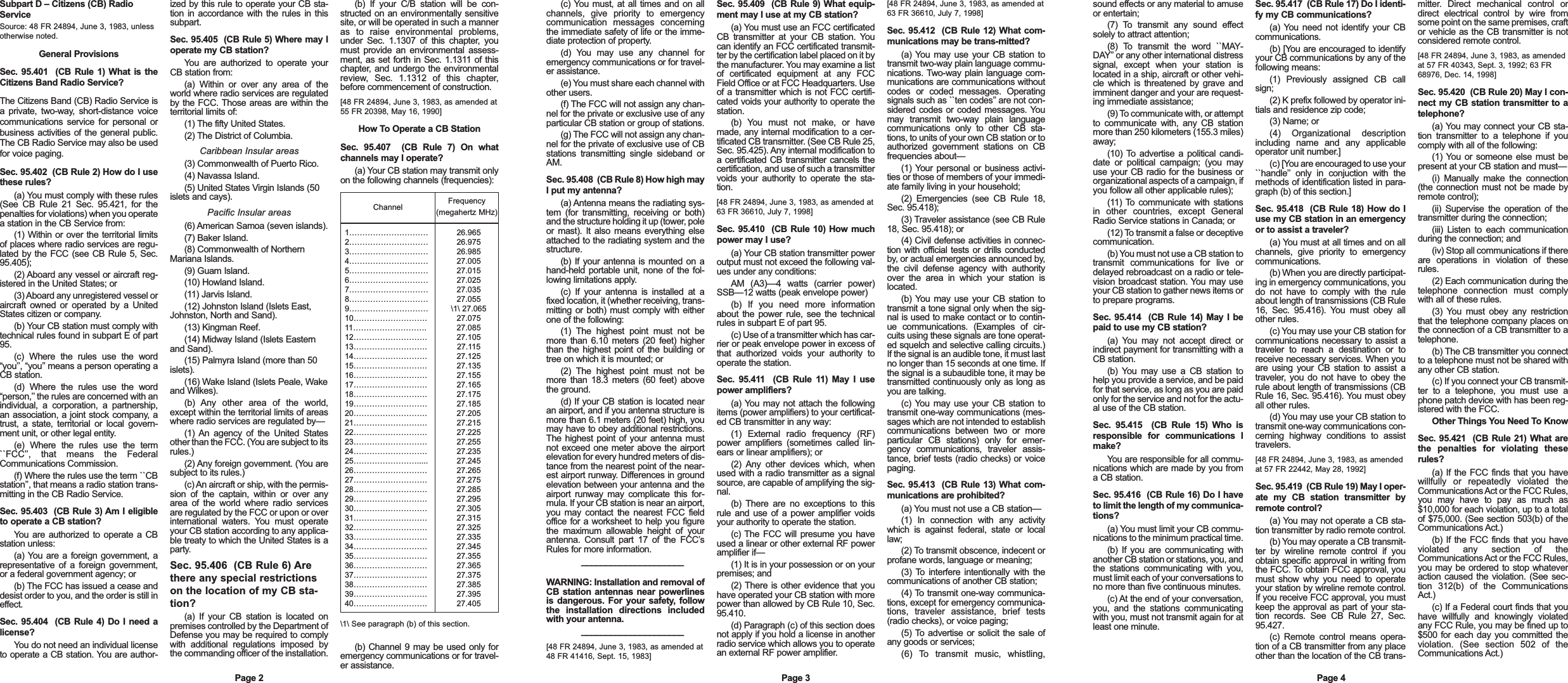 (b) If your C/B station will be con-structed on an environmentally sensitivesite, or will be operated in such a manneras to raise environmental problems,under Sec. 1.1307 of this chapter, youmust provide an environmental assess-ment, as set forth in Sec. 1.1311 of thischapter, and undergo the environmentalreview, Sec. 1.1312 of this chapter,before commencement of construction.[48 FR 24894, June 3, 1983, as amended at55 FR 20398, May 16, 1990]How To Operate a CB StationSec. 95.407  (CB Rule 7) On whatchannels may I operate?(a) Your CB station may transmit onlyon the following channels (frequencies):\1\ See paragraph (b) of this section.(b) Channel 9 may be used only foremergency communications or for travel-er assistance.Page 2Subpart D &ndash; Citizens (CB) RadioServiceSource: 48 FR 24894, June 3, 1983, unlessotherwise noted.General ProvisionsSec. 95.401  (CB Rule 1) What is theCitizens Band Radio Service?The Citizens Band (CB) Radio Service isa private, two-way, short-distance voicecommunications service for personal orbusiness activities of the general public.The CB Radio Service may also be usedfor voice paging.Sec. 95.402  (CB Rule 2) How do I usethese rules?(a) You must comply with these rules(See CB Rule 21 Sec. 95.421, for thepenalties for violations) when you operatea station in the CB Service from:(1) Within or over the territorial limitsof places where radio services are regu-lated by the FCC (see CB Rule 5, Sec.95.405);(2) Aboard any vessel or aircraft reg-istered in the United States; or(3) Aboard any unregistered vessel oraircraft owned or operated by a UnitedStates citizen or company.(b) Your CB station must comply withtechnical rules found in subpart E of part95.(c) Where the rules use the word&ldquo;you&rsquo;&rsquo;, &ldquo;you&rsquo;&rsquo; means a person operating aCB station.(d) Where the rules use the word&ldquo;person,&rsquo;&rsquo; the rules are concerned with anindividual, a corporation, a partnership,an association, a joint stock company, atrust, a state, territorial or local govern-ment unit, or other legal entity.(e) Where the rules use the term``FCC&rsquo;&rsquo;, that means the FederalCommunications Commission.(f) Where the rules use the term ``CBstation&rsquo;&rsquo;, that means a radio station trans-mitting in the CB Radio Service.Sec. 95.403  (CB Rule 3) Am I eligibleto operate a CB station?You are authorized to operate a CBstation unless:(a) You are a foreign government, arepresentative of a foreign government,or a federal government agency; or(b) The FCC has issued a cease anddesist order to you, and the order is still ineffect.Sec. 95.404  (CB Rule 4) Do I need alicense?You do not need an individual licenseto operate a CB station. You are author-ized by this rule to operate your CB sta-tion in accordance with the rules in thissubpart.Sec. 95.405  (CB Rule 5) Where may Ioperate my CB station?You are authorized to operate yourCB station from:(a) Within or over any area of theworld where radio services are regulatedby the FCC. Those areas are within theterritorial limits of:(1) The fifty United States.(2) The District of Columbia.Caribbean Insular areas(3) Commonwealth of Puerto Rico.(4) Navassa Island.(5) United States Virgin Islands (50islets and cays).Pacific Insular areas(6) American Samoa (seven islands).(7) Baker Island.(8) Commonwealth of NorthernMariana Islands.(9) Guam Island.(10) Howland Island.(11) Jarvis Island.(12) Johnston Island (Islets East,Johnston, North and Sand).(13) Kingman Reef.(14) Midway Island (Islets Easternand Sand).(15) Palmyra Island (more than 50islets).(16) Wake Island (Islets Peale, Wakeand Wilkes).(b) Any other area of the world,except within the territorial limits of areaswhere radio services are regulated by&mdash;(1) An agency of the United Statesother than the FCC. (You are subject to itsrules.)(2) Any foreign government. (You aresubject to its rules.)(c) An aircraft or ship, with the permis-sion of the captain, within or over anyarea of the world where radio servicesare regulated by the FCC or upon or overinternational waters. You must operateyour CB station according to any applica-ble treaty to which the United States is aparty.Sec. 95.406  (CB Rule 6) Arethere any special restrictionson the location of my CB sta-tion?(a) If your CB station is located onpremises controlled by the Department ofDefense you may be required to complywith additional regulations imposed bythe commanding officer of the installation.Channel Frequency(megahertz MHz)1&hellip;&hellip;&hellip;&hellip;&hellip;&hellip;&hellip;&hellip;&hellip;&hellip;2&hellip;&hellip;&hellip;&hellip;&hellip;&hellip;&hellip;&hellip;&hellip;&hellip;3&hellip;&hellip;&hellip;&hellip;&hellip;&hellip;&hellip;&hellip;&hellip;&hellip;4&hellip;&hellip;&hellip;&hellip;&hellip;&hellip;&hellip;&hellip;&hellip;&hellip;5&hellip;&hellip;&hellip;&hellip;&hellip;&hellip;&hellip;&hellip;&hellip;&hellip;6&hellip;&hellip;&hellip;&hellip;&hellip;&hellip;&hellip;&hellip;&hellip;&hellip;7&hellip;&hellip;&hellip;&hellip;&hellip;&hellip;&hellip;&hellip;&hellip;&hellip;8&hellip;&hellip;&hellip;&hellip;&hellip;&hellip;&hellip;&hellip;&hellip;&hellip;9&hellip;&hellip;&hellip;&hellip;&hellip;&hellip;&hellip;&hellip;&hellip;&hellip;10&hellip;&hellip;&hellip;&hellip;&hellip;&hellip;&hellip;&hellip;&hellip;.11&hellip;&hellip;&hellip;&hellip;&hellip;&hellip;&hellip;&hellip;&hellip;.12&hellip;&hellip;&hellip;&hellip;&hellip;&hellip;&hellip;&hellip;&hellip;.13&hellip;&hellip;&hellip;&hellip;&hellip;&hellip;&hellip;&hellip;&hellip;.14&hellip;&hellip;&hellip;&hellip;&hellip;&hellip;&hellip;&hellip;&hellip;.15&hellip;&hellip;&hellip;&hellip;&hellip;&hellip;&hellip;&hellip;&hellip;.16&hellip;&hellip;&hellip;&hellip;&hellip;&hellip;&hellip;&hellip;&hellip;.17&hellip;&hellip;&hellip;&hellip;&hellip;&hellip;&hellip;&hellip;&hellip;.18&hellip;&hellip;&hellip;&hellip;&hellip;&hellip;&hellip;&hellip;&hellip;.19&hellip;&hellip;&hellip;&hellip;&hellip;&hellip;&hellip;&hellip;&hellip;.20&hellip;&hellip;&hellip;&hellip;&hellip;&hellip;&hellip;&hellip;&hellip;.21&hellip;&hellip;&hellip;&hellip;&hellip;&hellip;&hellip;&hellip;&hellip;.22&hellip;&hellip;&hellip;&hellip;&hellip;&hellip;&hellip;&hellip;&hellip;.23&hellip;&hellip;&hellip;&hellip;&hellip;&hellip;&hellip;&hellip;&hellip;.24&hellip;&hellip;&hellip;&hellip;&hellip;&hellip;&hellip;&hellip;&hellip;.25&hellip;&hellip;&hellip;&hellip;&hellip;&hellip;&hellip;&hellip;.....26&hellip;&hellip;&hellip;&hellip;&hellip;&hellip;&hellip;&hellip;&hellip;.27&hellip;&hellip;&hellip;&hellip;&hellip;&hellip;&hellip;&hellip;&hellip;.28&hellip;&hellip;&hellip;&hellip;&hellip;&hellip;&hellip;&hellip;&hellip;.29&hellip;&hellip;&hellip;&hellip;&hellip;&hellip;&hellip;&hellip;&hellip;.30&hellip;&hellip;&hellip;&hellip;&hellip;&hellip;&hellip;&hellip;&hellip;.31&hellip;&hellip;&hellip;&hellip;&hellip;&hellip;&hellip;&hellip;&hellip;.32&hellip;&hellip;&hellip;&hellip;&hellip;&hellip;&hellip;&hellip;&hellip;.33&hellip;&hellip;&hellip;&hellip;&hellip;&hellip;&hellip;&hellip;&hellip;.34&hellip;&hellip;&hellip;&hellip;&hellip;&hellip;&hellip;&hellip;&hellip;.35&hellip;&hellip;&hellip;&hellip;&hellip;&hellip;&hellip;&hellip;&hellip;.36&hellip;&hellip;&hellip;&hellip;&hellip;&hellip;&hellip;&hellip;&hellip;.37&hellip;&hellip;&hellip;&hellip;&hellip;&hellip;&hellip;&hellip;&hellip;.38&hellip;&hellip;&hellip;&hellip;&hellip;&hellip;&hellip;&hellip;&hellip;.39&hellip;&hellip;&hellip;&hellip;&hellip;&hellip;&hellip;&hellip;&hellip;.40&hellip;&hellip;&hellip;&hellip;&hellip;&hellip;&hellip;&hellip;&hellip;.26.96526.97526.98527.00527.01527.02527.03527.055\1\ 27.06527.07527.08527.10527.11527.12527.13527.15527.16527.17527.18527.20527.21527.22527.25527.23527.24527.26527.27527.28527.29527.30527.31527.32527.33527.34527.35527.36527.37527.38527.39527.405(c) You must, at all times and on allchannels, give priority to emergencycommunication messages concerningthe immediate safety of life or the imme-diate protection of property. (d) You may use any channel foremergency communications or for travel-er assistance.(e) You must share each channel withother users.(f) The FCC will not assign any chan-nel for the private or exclusive use of anyparticular CB station or group of stations.(g) The FCC will not assign any chan-nel for the private of exclusive use of CBstations transmitting single sideband orAM.Sec. 95.408  (CB Rule 8) How high mayI put my antenna?(a) Antenna means the radiating sys-tem (for transmitting, receiving or both)and the structure holding it up (tower, poleor mast). It also means everything elseattached to the radiating system and thestructure.(b) If your antenna is mounted on ahand-held portable unit, none of the fol-lowing limitations apply.(c) If your antenna is installed at afixed location, it (whether receiving, trans-mitting or both) must comply with eitherone of the following:(1) The highest point must not bemore than 6.10 meters (20 feet) higherthan the highest point of the building ortree on which it is mounted; or(2) The highest point must not bemore than 18.3 meters (60 feet) abovethe ground.(d) If your CB station is located nearan airport, and if you antenna structure ismore than 6.1 meters (20 feet) high, youmay have to obey additional restrictions.The highest point of your antenna mustnot exceed one meter above the airportelevation for every hundred meters of dis-tance from the nearest point of the near-est airport runway. Differences in groundelevation between your antenna and theairport runway may complicate this for-mula. If your CB station is near an airport,you may contact the nearest FCC fieldoffice for a worksheet to help you figurethe maximum allowable height of yourantenna. Consult part 17 of the FCC&rsquo;sRules for more information._____________________  WARNING: Installation and removal ofCB station antennas near powerlinesis dangerous. For your safety, followthe installation directions includedwith your antenna._____________________  [48 FR 24894, June 3, 1983, as amended at48 FR 41416, Sept. 15, 1983]Sec. 95.409  (CB Rule 9) What equip-ment may I use at my CB station?(a) You must use an FCC certificatedCB transmitter at your CB station. Youcan identify an FCC certificated transmit-ter by the certification label placed on it bythe manufacturer. You may examine a listof certificated equipment at any FCCField Office or at FCC Headquarters. Useof a transmitter which is not FCC certifi-cated voids your authority to operate thestation.(b) You must not make, or havemade, any internal modification to a cer-tificated CB transmitter. (See CB Rule 25,Sec. 95.425). Any internal modification toa certificated CB transmitter cancels thecertification, and use of such a transmittervoids your authority to operate the sta-tion.[48 FR 24894, June 3, 1983, as amended at63 FR 36610, July 7, 1998]Sec. 95.410  (CB Rule 10) How muchpower may I use?(a) Your CB station transmitter poweroutput must not exceed the following val-ues under any conditions:AM (A3)&mdash;4 watts (carrier power)SSB&mdash;12 watts (peak envelope power)(b) If you need more informationabout the power rule, see the technicalrules in subpart E of part 95.(c) Use of a transmitter which has car-rier or peak envelope power in excess ofthat authorized voids your authority tooperate the station.Sec. 95.411  (CB Rule 11) May I usepower amplifiers?(a) You may not attach the followingitems (power amplifiers) to your certificat-ed CB transmitter in any way:(1) External radio frequency (RF)power amplifiers (sometimes called lin-ears or linear amplifiers); or(2) Any other devices which, whenused with a radio transmitter as a signalsource, are capable of amplifying the sig-nal.(b) There are no exceptions to thisrule and use of a power amplifier voidsyour authority to operate the station.(c) The FCC will presume you haveused a linear or other external RF poweramplifier if&mdash;(1) It is in your possession or on yourpremises; and(2) There is other evidence that youhave operated your CB station with morepower than allowed by CB Rule 10, Sec.95.410.(d) Paragraph (c) of this section doesnot apply if you hold a license in anotherradio service which allows you to operatean external RF power amplifier.[48 FR 24894, June 3, 1983, as amended at63 FR 36610, July 7, 1998]Sec. 95.412  (CB Rule 12) What com-munications may be trans-mitted?(a) You may use your CB station totransmit two-way plain language commu-nications. Two-way plain language com-munications are communications withoutcodes or coded messages. Operatingsignals such as ``ten codes&rsquo;&rsquo; are not con-sidered codes or coded messages. Youmay transmit two-way plain languagecommunications only to other CB sta-tions, to units of your own CB station or toauthorized government stations on CBfrequencies about&mdash;(1) Your personal or business activi-ties or those of members of your immedi-ate family living in your household;(2) Emergencies (see CB Rule 18,Sec. 95.418);(3) Traveler assistance (see CB Rule18, Sec. 95.418); or(4) Civil defense activities in connec-tion with official tests or drills conductedby, or actual emergencies announced by,the civil defense agency with authorityover the area in which your station islocated.(b) You may use your CB station totransmit a tone signal only when the sig-nal is used to make contact or to contin-ue communications. (Examples of cir-cuits using these signals are tone operat-ed squelch and selective calling circuits.)If the signal is an audible tone, it must lastno longer than 15 seconds at one time. Ifthe signal is a subaudible tone, it may betransmitted continuously only as long asyou are talking.(c) You may use your CB station totransmit one-way communications (mes-sages which are not intended to establishcommunications between two or moreparticular CB stations) only for emer-gency communications, traveler assis-tance, brief tests (radio checks) or voicepaging.Sec. 95.413  (CB Rule 13) What com-munications are prohibited?(a) You must not use a CB station&mdash;(1) In connection with any activitywhich is against federal, state or locallaw;(2) To transmit obscence, indecent orprofane words, language or meaning;(3) To interfere intentionally with thecommunications of another CB station;(4) To transmit one-way communica-tions, except for emergency communica-tions, traveler assistance, brief tests(radio checks), or voice paging;(5) To advertise or solicit the sale ofany goods or services;(6) To transmit music, whistling,Page 3sound effects or any material to amuseor entertain;(7) To transmit any sound effectsolely to attract attention;(8) To transmit the word ``MAY-DAY&rsquo;&rsquo; or any other international distresssignal, except when your station islocated in a ship, aircraft or other vehi-cle which is threatened by grave andimminent danger and your are request-ing immediate assistance;(9) To communicate with, or attemptto communicate with, any CB stationmore than 250 kilometers (155.3 miles)away;(10) To advertise a political candi-date or political campaign; (you mayuse your CB radio for the business ororganizational aspects of a campaign, ifyou follow all other applicable rules);(11) To communicate with stationsin other countries, except GeneralRadio Service stations in Canada; or(12) To transmit a false or deceptivecommunication.(b) You must not use a CB station totransmit communications for live ordelayed rebroadcast on a radio or tele-vision broadcast station. You may useyour CB station to gather news items orto prepare programs.Sec. 95.414  (CB Rule 14) May I bepaid to use my CB station?(a) You may not accept direct orindirect payment for transmitting with aCB station.(b) You may use a CB station tohelp you provide a service, and be paidfor that service, as long as you are paidonly for the service and not for the actu-al use of the CB station.Sec. 95.415  (CB Rule 15) Who isresponsible for communications Imake?You are responsible for all commu-nications which are made by you froma CB station.Sec. 95.416  (CB Rule 16) Do I haveto limit the length of my communica-tions?(a) You must limit your CB commu-nications to the minimum practical time.(b) If you are communicating withanother CB station or stations, you, andthe stations communicating with you,must limit each of your conversations tono more than five continuous minutes.(c) At the end of your conversation,you, and the stations communicatingwith you, must not transmit again for atleast one minute.Sec. 95.417  (CB Rule 17) Do I identi-fy my CB communications?(a) You need not identify your CBcommunications.(b) [You are encouraged to identifyyour CB communications by any of thefollowing means:(1) Previously assigned CB callsign;(2) K prefix followed by operator ini-tials and residence zip code;(3) Name; or(4) Organizational descriptionincluding name and any applicableoperator unit number.](c) [You are encouraged to use your``handle&rsquo;&rsquo; only in conjuction with themethods of identification listed in para-graph (b) of this section.]Sec. 95.418  (CB Rule 18) How do Iuse my CB station in an emergencyor to assist a traveler?(a) You must at all times and on allchannels, give priority to emergencycommunications.(b) When you are directly participat-ing in emergency communications, youdo not have to comply with the ruleabout length of transmissions (CB Rule16, Sec. 95.416). You must obey allother rules.(c) You may use your CB station forcommunications necessary to assist atraveler to reach a destination or toreceive necessary services. When youare using your CB station to assist atraveler, you do not have to obey therule about length of transmissions (CBRule 16, Sec. 95.416). You must obeyall other rules.(d) You may use your CB station totransmit one-way communications con-cerning highway conditions to assisttravelers.[48 FR 24894, June 3, 1983, as amendedat 57 FR 22442, May 28, 1992]Sec. 95.419  (CB Rule 19) May I oper-ate my CB station transmitter byremote control?(a) You may not operate a CB sta-tion transmitter by radio remote control.(b) You may operate a CB transmit-ter by wireline remote control if youobtain specific approval in writing fromthe FCC. To obtain FCC approval, youmust show why you need to operateyour station by wireline remote control.If you receive FCC approval, you mustkeep the approval as part of your sta-tion records. See CB Rule 27, Sec.95.427.(c) Remote control means opera-tion of a CB transmitter from any placeother than the location of the CB trans-mitter. Direct mechanical control ordirect electrical control by wire fromsome point on the same premises, craftor vehicle as the CB transmitter is notconsidered remote control.[48 FR 24894, June 3, 1983, as amendedat 57 FR 40343, Sept. 3, 1992; 63 FR68976, Dec. 14, 1998]Sec. 95.420  (CB Rule 20) May I con-nect my CB station transmitter to atelephone?(a) You may connect your CB sta-tion transmitter to a telephone if youcomply with all of the following:(1) You or someone else must bepresent at your CB station and must&mdash;(i) Manually make the connection(the connection must not be made byremote control);(ii) Supervise the operation of thetransmitter during the connection;(iii) Listen to each communicationduring the connection; and(iv) Stop all communications if thereare operations in violation of theserules.(2) Each communication during thetelephone connection must complywith all of these rules.(3) You must obey any restrictionthat the telephone company places onthe connection of a CB transmitter to atelephone.(b) The CB transmitter you connectto a telephone must not be shared withany other CB station.(c) If you connect your CB transmit-ter to a telephone, you must use aphone patch device with has been reg-istered with the FCC.Other Things You Need To KnowSec. 95.421  (CB Rule 21) What arethe penalties for violating theserules?(a) If the FCC finds that you havewillfully or repeatedly violated theCommunications Act or the FCC Rules,you may have to pay as much as$10,000 for each violation, up to a totalof $75,000. (See section 503(b) of theCommunications Act.)(b) If the FCC finds that you haveviolated any section of theCommunications Act or the FCC Rules,you may be ordered to stop whateveraction caused the violation. (See sec-tion 312(b) of the CommunicationsAct.)(c) If a Federal court finds that youhave willfully and knowingly violatedany FCC Rule, you may be fined up to$500 for each day you committed theviolation. (See section 502 of theCommunications Act.)Page 4
