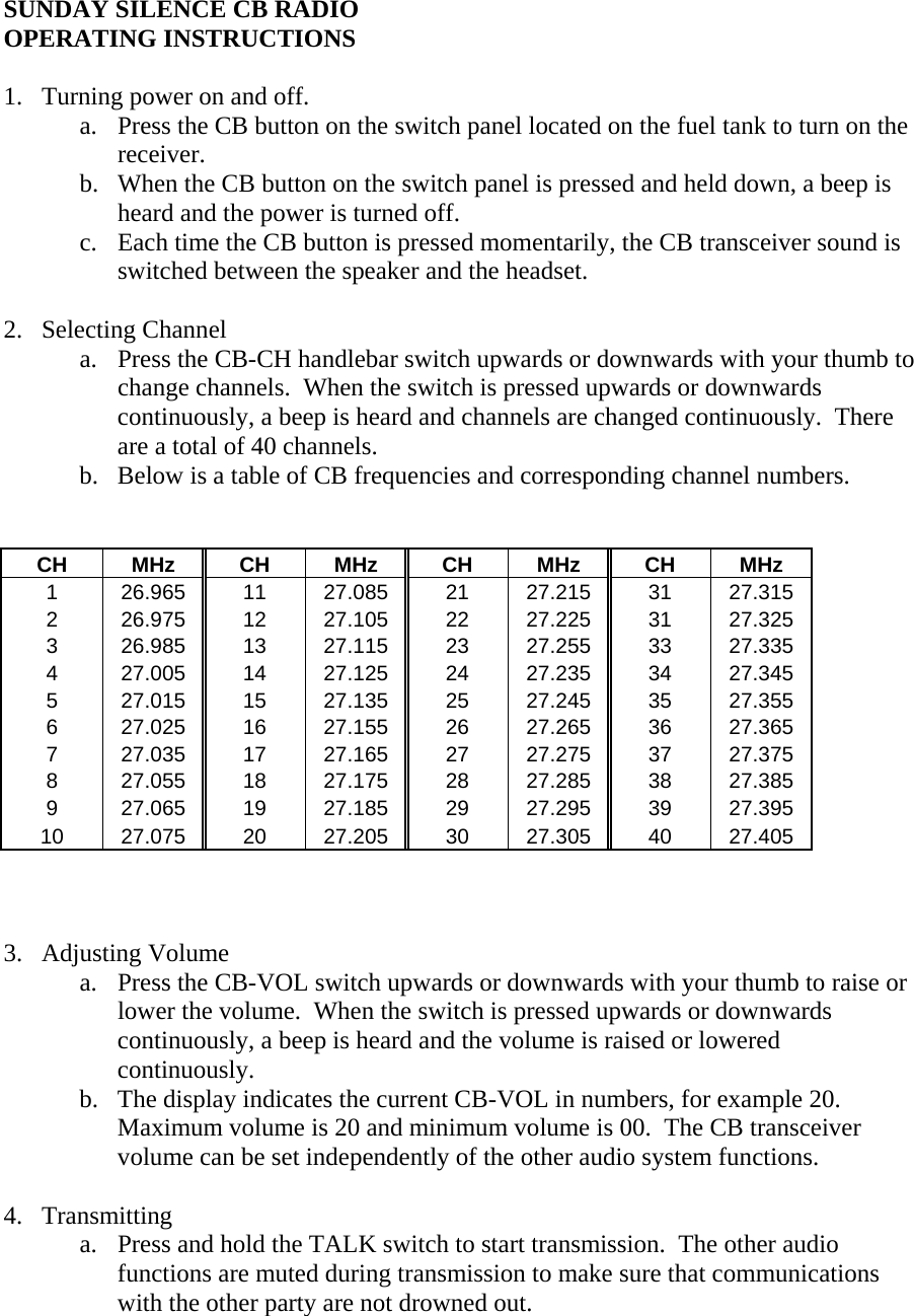 SUNDAY SILENCE CB RADIO OPERATING INSTRUCTIONS  1. Turning power on and off.   a. Press the CB button on the switch panel located on the fuel tank to turn on the receiver. b. When the CB button on the switch panel is pressed and held down, a beep is heard and the power is turned off. c. Each time the CB button is pressed momentarily, the CB transceiver sound is switched between the speaker and the headset.  2. Selecting Channel a. Press the CB-CH handlebar switch upwards or downwards with your thumb to change channels.  When the switch is pressed upwards or downwards continuously, a beep is heard and channels are changed continuously.  There are a total of 40 channels. b. Below is a table of CB frequencies and corresponding channel numbers.                     CH MHz CH MHz CH MHz CH MHz 1  26.965 11 27.085 21 27.215 31 27.315 2  26.975 12 27.105 22 27.225 31 27.325 3  26.985 13 27.115 23 27.255 33 27.335 4  27.005 14 27.125 24 27.235 34 27.345 5  27.015 15 27.135 25 27.245 35 27.355 6  27.025 16 27.155 26 27.265 36 27.365 7  27.035 17 27.165 27 27.275 37 27.375 8  27.055 18 27.175 28 27.285 38 27.385 9  27.065 19 27.185 29 27.295 39 27.395 10 27.075 20 27.205 30 27.305 40 27.405    3. Adjusting Volume a. Press the CB-VOL switch upwards or downwards with your thumb to raise or lower the volume.  When the switch is pressed upwards or downwards continuously, a beep is heard and the volume is raised or lowered continuously. b. The display indicates the current CB-VOL in numbers, for example 20.  Maximum volume is 20 and minimum volume is 00.  The CB transceiver volume can be set independently of the other audio system functions.  4. Transmitting a. Press and hold the TALK switch to start transmission.  The other audio functions are muted during transmission to make sure that communications with the other party are not drowned out. 