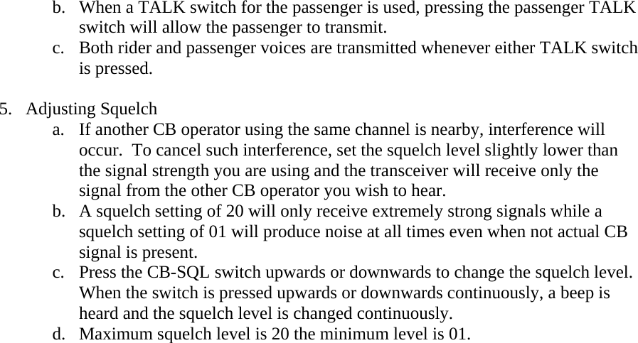 b. When a TALK switch for the passenger is used, pressing the passenger TALK switch will allow the passenger to transmit. c. Both rider and passenger voices are transmitted whenever either TALK switch is pressed.  5. Adjusting Squelch a. If another CB operator using the same channel is nearby, interference will occur.  To cancel such interference, set the squelch level slightly lower than the signal strength you are using and the transceiver will receive only the signal from the other CB operator you wish to hear.   b. A squelch setting of 20 will only receive extremely strong signals while a squelch setting of 01 will produce noise at all times even when not actual CB signal is present. c. Press the CB-SQL switch upwards or downwards to change the squelch level.  When the switch is pressed upwards or downwards continuously, a beep is heard and the squelch level is changed continuously.   d. Maximum squelch level is 20 the minimum level is 01.    