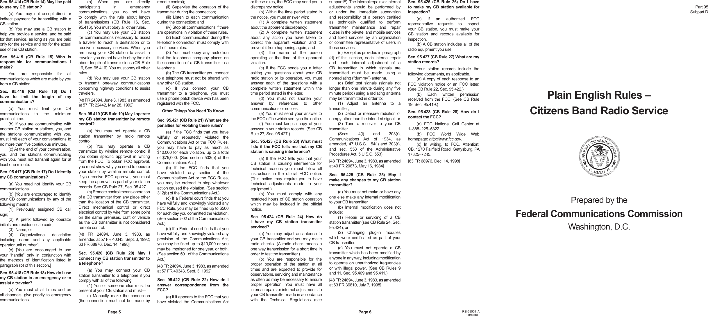 Sec. 95.414 (CB Rule 14) May I be paid to use my CB station?(a)  You  may  not  accept  direct  or indirect  payment  for  transmitting  with  a CB station.(b)  You  may  use  a  CB  station  to help you provide a service, and be paid for that service, as long as you are paid only for the service and not for the actual use of the CB station.Sec.  95.415  (CB  Rule  15)  Who  is responsible  for  communications  I make?You  are  responsible  for  all communications which are made by you from a CB station.Sec.  95.416  (CB  Rule  16)  Do  I have  to  limit  the  length  of  my communications?(a)  You  must  limit  your  CB communications  to  the  minimum practical time.(b)  If  you  are  communicating  with another CB station or stations, you, and the  stations  communicating  with  you, must limit each of your conversations to no more than ve continuous minutes.(c) At the end of your conversation, you,  and  the  stations  communicating with you, must not transmit again for at least one minute.Sec. 95.417 (CB Rule 17) Do I identify my CB communications?(a) You  need  not  identify your CB communications.(b) [You are encouraged to identify your CB communications by any of  the following means:(1)  Previously  assigned  CB  call sign;(2)  K  prex  followed  by  operator initials and residence zip code;(3)  Name; or(4)  Organizational  description including  name  and  any  applicable operator unit number.](c)  [You  are  encouraged  to  use your  “handle”  only  in  conjunction  with the  methods  of  identication  listed  in paragraph (b) of this section.]Sec. 95.418 (CB Rule 18) How do I use my CB station in an emergency or to assist a traveler?(a)  You  must  at  all  times  and  on all channels, give priority to emergency communications.(b)  When  you  are  directly participating  in  emergency communications,  you  do  not  have to  comply  with  the  rule  about  length of  transmissions  (CB  Rule  16,  Sec. 95.416). You must obey all other rules.(c)  You  may  use  your  CB  station for communications necessary to assist a  traveler  to  reach  a  destination  or  to receive  necessary  services.  When  you are  using  your  CB  station  to  assist  a traveler, you do not have to obey the rule about length of transmissions (CB Rule 16, Sec. 95.416). You must obey all other rules.(d)  You  may  use  your  CB  station to  transmit  one-way  communications concerning highway conditions to assist travelers.[48 FR 24894, June 3, 1983, as amended at 57 FR 22442, May 28, 1992]Sec. 95.419 (CB Rule 19) May I operate my CB  station transmitter by remote control?(a)  You  may  not  operate  a  CB station  transmitter  by  radio  remote control.(b)  You  may  operate  a  CB transmitter by wireline  remote  control if you  obtain  specic  approval  in  writing from the FCC. To obtain FCC approval, you must show why you need to operate your  station  by  wireline  remote  control. If  you  receive  FCC  approval,  you  must keep the approval as part of your station records. See CB Rule 27, Sec. 95.427.(c) Remote control means operation of a CB transmitter from any place other than  the  location  of the  CB transmitter. Direct  mechanical  control  or  direct electrical control by wire from some point on  the  same  premises, craft or vehicle as the CB transmitter is not considered remote control.[48  FR  24894,  June  3,  1983,  as amended at 57 FR 40343, Sept. 3, 1992; 63 FR 68976, Dec. 14, 1998]Sec.  95.420  (CB  Rule  20)  May  I connect my CB station transmitter to a telephone?(a)  You  may  connect  your  CB station transmitter to a telephone if  you comply with all of the following:(1) You  or  someone  else must  be present at your CB station and must—(i)  Manually  make  the  connection (the  connection  must  not  be  made  by remote control);(ii)  Supervise  the  operation  of  the transmitter during the connection;(iii)  Listen  to  each  communication during the connection; and(iv) Stop all communications if there are operations in violation of these rules.(2) Each communication during the telephone connection must comply with all of these rules.(3)  You  must  obey  any  restriction that  the  telephone  company  places  on the connection  of a CB transmitter to a telephone.(b) The CB transmitter you connect to a telephone must not be shared with any other CB station.(c)  If  you  connect  your  CB transmitter  to  a  telephone,  you  must use a phone patch device with has been registered with the FCC.Other Things You Need To KnowSec. 95.421 (CB Rule 21) What are the penalties for violating these rules?(a) If  the  FCC  nds that you have willfully  or  repeatedly  violated  the Communications Act or the FCC Rules, you  may  have  to  pay  as  much  as $10,000 for each violation, up to a total of  $75,000.  (See  section  503(b)  of  the Communications Act.)(b)  If  the  FCC  nds  that  you have  violated  any  section  of  the Communications Act or the FCC Rules, you  may  be  ordered  to  stop  whatever action caused the violation. (See section 312(b) of the Communications Act.)(c) If a Federal court nds that you have willfully and knowingly violated any FCC Rule, you may be ned up to $500 for each day you committed the violation. (See section 502 of the Communications Act.)(d) If a Federal court nds that you have willfully and knowingly violated any provision  of  the  Communications  Act, you may be ned up to $10,000 or you may be imprisoned for one year, or both. (See section 501 of the Communications Act.)[48 FR 24894, June 3, 1983, as amended at 57 FR 40343, Sept. 3, 1992]Sec.  95.422  (CB  Rule  22)  How  do  I answer  correspondence  from  the FCC?(a) If it appears to the FCC that you have  violated  the  Communications Act or these rules, the FCC may send you a discrepancy notice.(b) Within the time period stated in the notice, you must answer with:(1)  A  complete  written  statement about the apparent discrepancy;(2)  A  complete  written  statement about  any  action  you  have  taken  to correct  the  apparent  violation  and  to prevent it from happening again; and(3)  The  name  of  the  person operating  at  the  time  of  the  apparent violation.(c)  If  the  FCC  sends  you  a  letter asking  you  questions  about  your  CB radio station or its  operation,  you  must answer  each  of  the  questions  with  a complete  written  statement  within  the time period stated in the letter.(d)  You  must  not  shorten  your answer  by  references  to  other communications or notices.(e) You  must send your answer to the FCC ofce which sent you the notice.(f) You  must  keep  a  copy  of  your answer in your station records. (See CB Rule 27, Sec. 95.427.)Sec. 95.423  (CB Rule  23) What  must I do  if  the  FCC tells  me that  my  CB station is causing interference?(a)  If  the  FCC  tells  you  that  your CB  station  is  causing  interference  for technical  reasons  you  must  follow  all instructions  in  the  ofcial  FCC  notice. (This  notice  may  require  you  to  have technical  adjustments  made  to  your equipment.)(b)  You  must  comply  with  any restricted hours of CB station operation which  may  be  included  in  the  ofcial notice.Sec.  95.424  (CB  Rule  24)  How  do I  have  my  CB  station  transmitter serviced?(a) You  may adjust  an  antenna  to your CB transmitter and you may make radio  checks.  (A  radio  check  means  a one way transmission for a short time in order to test the transmitter.)(b)  You  are  responsible  for  the proper  operation  of  the  station  at  all times  and  are  expected  to  provide  for observations, servicing and maintenance as often as may be necessary to ensure proper  operation.  You  must  have  all internal repairs or internal adjustments to your CB transmitter made in accordance with  the  Technical  Regulations  (see subpart E). The internal repairs or internal adjustments  should  be  performed  by or  under  the  immediate  supervision and  responsibility  of  a  person  certied as  technically  qualied  to  perform transmitter  maintenance  and  repair duties in the private land mobile services and  xed  services  by  an  organization or committee representative of users in those services.(c) Except as provided in paragraph (d)  of  this  section,  each  internal  repair and  each  internal  adjustment  of  a CB  transmitter  in  which  signals  are transmitted  must  be  made  using  a nonradiating (“dummy”) antenna.(d)  Brief  test  signals  (signals  not longer than one minute  during any ve minute period) using a radiating antenna may be transmitted in order to:(1)  Adjust  an  antenna  to  a transmitter;(2) Detect  or  measure radiation  of energy other than the intended signal; or(3)  Tune  a  receiver  to  your  CB transmitter.(Secs.  4(i)  and  303(r), Communications  Act  of  1934,  as amended,  47  U.S.C. 154(i)  and 303(r), and  sec.  553  of  the  Administrative Procedures Act, 5 U.S.C. 553)[48 FR 24894, June 3, 1983, as amended at 49 FR 20673, May 16, 1984]Sec.  95.425  (CB  Rule  25)  May  I make any changes to my CB station transmitter?(a) You must not make or have any one else make any internal modication to your CB transmitter.(b)  Internal  modication  does  not include:(1)  Repair  or  servicing  of  a  CB station transmitter (see CB Rule 24, Sec. 95.424); or(2)  Changing  plug-in  modules which  were  certicated  as  part  of  your CB transmitter.(c)  You  must  not  operate  a  CB transmitter which has been modied by anyone in any way, including modication to operate on unauthorized frequencies or  with  illegal  power.  (See  CB Rules  9 and 11, Sec. 95.409 and 95.411.)[48 FR 24894, June 3, 1983, as amended at 63 FR 36610, July 7, 1998]Sec.  95.426  (CB  Rule  26)  Do  I  have to  make my  CB  station  available  for inspection?(a)  If  an  authorized  FCC representative  requests  to  inspect your  CB  station,  you  must  make  your CB  station  and  records  available  for inspection.(b) A CB station includes all of  the radio equipment you use.Sec. 95.427 (CB Rule 27) What are my station records?Your  station  records  include  the following documents, as applicable.(a) A copy of each response to an FCC  violation  notice  or  an  FCC  letter. (See CB Rule 22, Sec. 95.422.)(b)  Each  written  permission received  from  the  FCC.  (See  CB  Rule 19, Sec. 95.419.)Sec.  95.428  (CB  Rule  28)  How  do  I contact the FCC?(a)  FCC  National  Call  Center  at 1–888–225–5322.(b)  FCC  World  Wide  Web homepage: http://www.fcc.gov. (c)  In  writing,  to  FCC,  Attention: CB, 1270 Faireld Road, Gettysburg, PA 17325–7245.[63 FR 68976, Dec. 14, 1998]Part 95Subpart DPlain English Rules –Citizens Band Radio ServicePrepared by theFederal Communications CommissionWashington, D.C.Page 5 Page 6 RSI-38555_A20100409