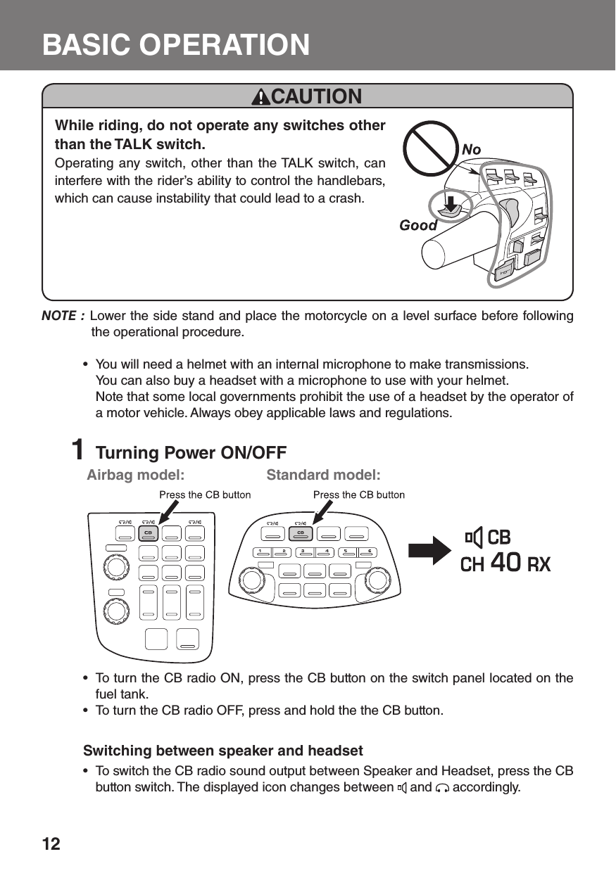 12BASIC OPERATIONTo turn the CB radio ON, press the CB button on the switch panel located on the • fuel tank. To turn the CB radio OFF, press and hold the the CB button.• Switching between speaker and headsetTo switch the CB radio sound output between Speaker and Headset, press the CB • button switch. The displayed icon changes between   and   accordingly.Airbag model: Standard model:NOTE : Lower the side stand and place the motorcycle on a level surface before following the operational procedure.You will need a helmet with an internal microphone to make transmissions.•   You can also buy a headset with a microphone to use with your helmet.  Note that some local governments prohibit the use of a headset by the operator of a motor vehicle. Always obey applicable laws and regulations.1  Turning Power ON/OFFCAUTIONWhile riding, do not operate any switches other than the TALK switch.Operating any switch, other than the TALK switch, can interfere with the rider’s ability to control the handlebars, which can cause instability that could lead to a crash.