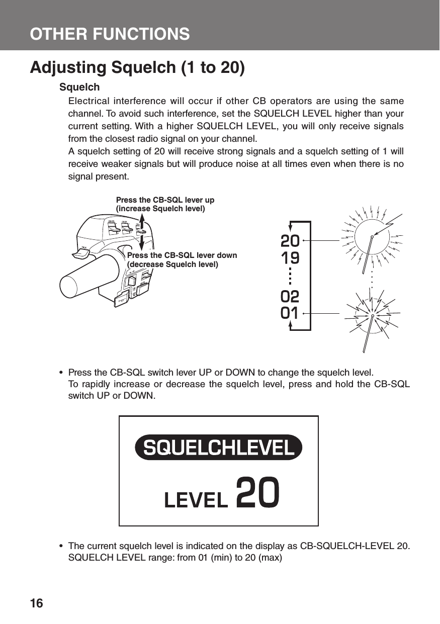 16OTHER FUNCTIONSAdjusting Squelch (1 to 20)SquelchElectrical interference will occur if other CB operators are using the same channel. To avoid such interference, set the SQUELCH LEVEL higher than your current setting. With a higher SQUELCH LEVEL, you will only receive signals from the closest radio signal on your channel.A squelch setting of 20 will receive strong signals and a squelch setting of 1 will receive weaker signals but will produce noise at all times even when there is no signal present.Press the CB-SQL switch lever UP or DOWN to change the squelch level. •   To rapidly increase or decrease the squelch level, press and hold the CB-SQL switch UP or DOWN.The current squelch level is indicated on the display as CB-SQUELCH-LEVEL 20. • SQUELCH LEVEL range: from 01 (min) to 20 (max)Press the CB-SQL lever up (increase Squelch level)Press the CB-SQL lever down (decrease Squelch level)