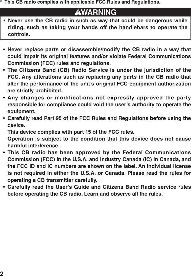 2This CB radio complies with applicable FCC Rules and Regulations.* WARNINGNever use the CB radio in such as way that could be dangerous while • riding, such as taking your hands off the handlebars to operate the controls.Never replace parts or disassemble/modify the CB radio in a way that • could impair its original features and/or violate Federal Communications Commission (FCC) rules and regulations.The Citizens Band (CB) Radio Service is under the jurisdiction of the • FCC. Any alterations such as replacing any parts in the CB radio that alter the performance of the unit’s original FCC equipment authorization are strictly prohibited.Any changes or modifications not expressly approved the party • responsible for compliance could void the user’s authority to operate the equipment.Carefully read Part 95 of the FCC Rules and Regulations before using the • device.  This device complies with part 15 of the FCC rules.  Operation is  subject  to  the  condition that this  device  does not cause harmful interference.This  CB  radio  has  been  approved  by  the  Federal  Communications • Commission (FCC) in the U.S.A. and Industry Canada (IC) in Canada, and the FCC ID and IC numbers are shown on the label. An individual license is not required in either the U.S.A. or Canada. Please read the rules for operating a CB transmitter carefully.Carefully read the User’s Guide and Citizens Band Radio service rules • before operating the CB radio. Learn and observe all the rules.