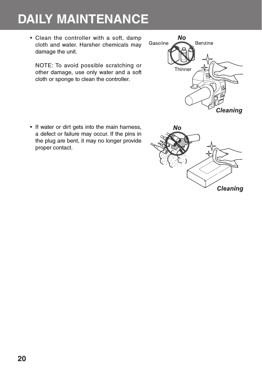 20DAILY MAINTENANCE Clean the controller with a soft, damp • cloth and water. Harsher chemicals may damage the unit.  NOTE: To avoid possible scratching or other damage, use only water and a soft cloth or sponge to clean the controller.If water or dirt gets into the main harness, • a defect or failure may occur. If the pins in the plug are bent, it may no longer provide proper contact.