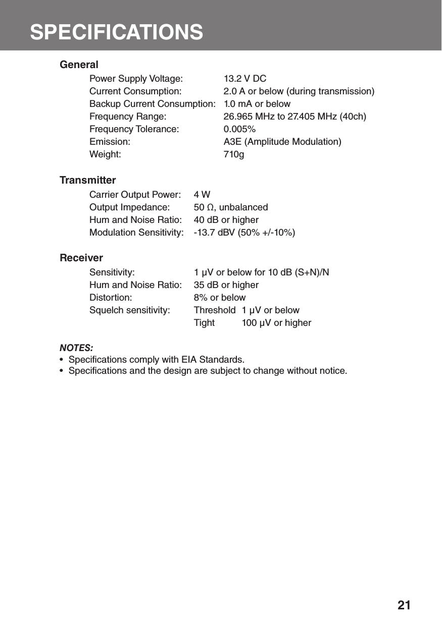21SPECIFICATIONSGeneralPower Supply Voltage:  13.2 V DCCurrent Consumption:  2.0 A or below (during transmission)Backup Current Consumption:  1.0 mA or belowFrequency Range:  26.965 MHz to 27.405 MHz (40ch)Frequency Tolerance:  0.005%Emission:  A3E (Amplitude Modulation)Weight:  710gTransmitterCarrier Output Power:  4 WOutput Impedance:  50 Ω, unbalancedHum and Noise Ratio:  40 dB or higherModulation Sensitivity:  -13.7 dBV (50% +/-10%)ReceiverSensitivity:  1 μV or below for 10 dB (S+N)/NHum and Noise Ratio:  35 dB or higherDistortion:  8% or belowSquelch sensitivity:  Threshold  1 μV or below  Tight  100 μV or higherNOTES:Specifications comply with EIA Standards.• Specifications and the design are subject to change without notice.• 