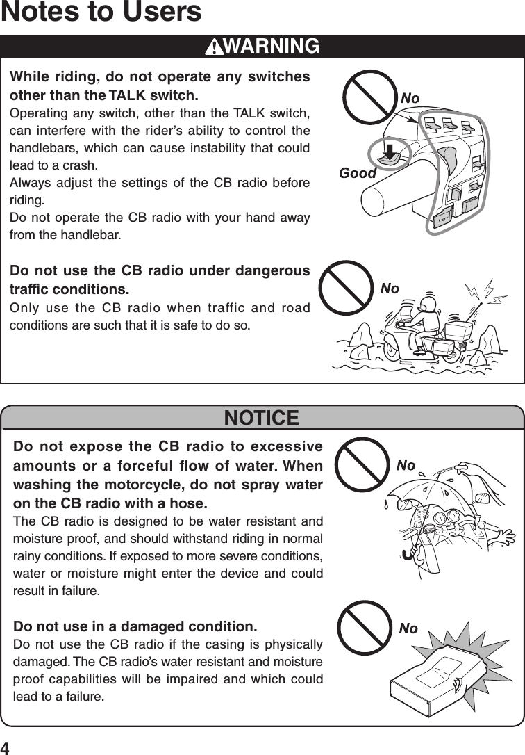 4Notes to UsersWARNINGWhile riding, do not operate any switches other than the TALK switch.Operating any switch, other than the TALK switch, can interfere with the rider’s ability to control the handlebars, which can cause instability that could lead to a crash.Always adjust the settings of the CB radio before riding.Do not operate the CB radio with your hand away from the handlebar.Do not use the CB radio under dangerous traffic conditions.Only use the CB radio when traffic and road conditions are such that it is safe to do so.NOTICEDo not expose the CB radio to excessive amounts or a forceful flow of water. When washing the motorcycle, do not spray water on the CB radio with a hose.The CB radio is designed to be water resistant and moisture proof, and should withstand riding in normal rainy conditions. If exposed to more severe conditions, water or moisture might enter the device and could result in failure.Do not use in a damaged condition.Do not use the CB radio if the casing is physically damaged. The CB radio’s water resistant and moisture proof capabilities will be impaired and which could lead to a failure.