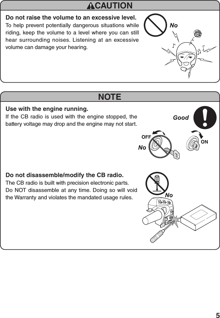 5NOTEUse with the engine running.If the CB radio is used with the engine stopped, the battery voltage may drop and the engine may not start.Do not disassemble/modify the CB radio.The CB radio is built with precision electronic parts.Do NOT disassemble at any time. Doing so will void the Warranty and violates the mandated usage rules.CAUTIONDo not raise the volume to an excessive level.To help prevent potentially dangerous situations while riding, keep the volume to a level where you can still hear surrounding noises. Listening at an excessive volume can damage your hearing.