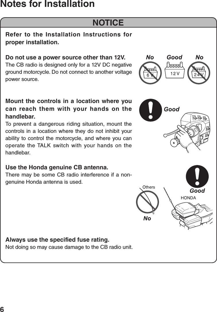 6Notes for InstallationNOTICERefer to the Installation Instructions for proper installation.Do not use a power source other than 12V.The CB radio is designed only for a 12V DC negative ground motorcycle. Do not connect to another voltage power source.Mount the controls in a location where you can reach them with your hands on the handlebar.To prevent a dangerous riding situation, mount the controls in a location where they do not inhibit your ability to control the motorcycle, and where you can operate the TALK switch with your hands on the handlebar.Use the Honda genuine CB antenna.There may be some CB radio interference if a non-genuine Honda antenna is used.Always use the specified fuse rating.Not doing so may cause damage to the CB radio unit.
