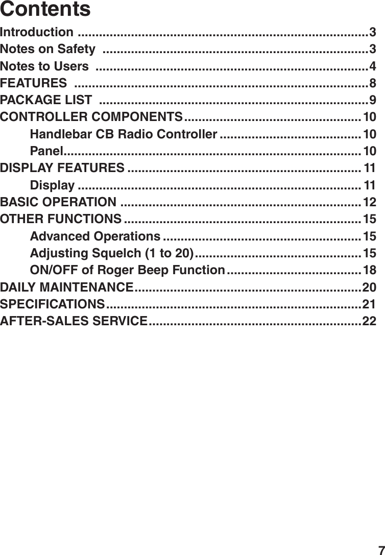 7Introduction  ..................................................................................3Notes on Safety  ...........................................................................3Notes to Users  .............................................................................4FEATURES  ...................................................................................8PACKAGE LIST  ............................................................................9CONTROLLER COMPONENTS ..................................................10Handlebar CB Radio Controller ........................................ 10Panel ....................................................................................10DISPLAY FEATURES .................................................................. 11Display ................................................................................ 11BASIC OPERATION  ....................................................................12OTHER FUNCTIONS ...................................................................15Advanced Operations ........................................................15Adjusting Squelch (1 to 20) ...............................................15ON/OFF of Roger Beep Function ......................................18DAILY MAINTENANCE ................................................................20SPECIFICATIONS ........................................................................21AFTER-SALES SERVICE ............................................................22Contents