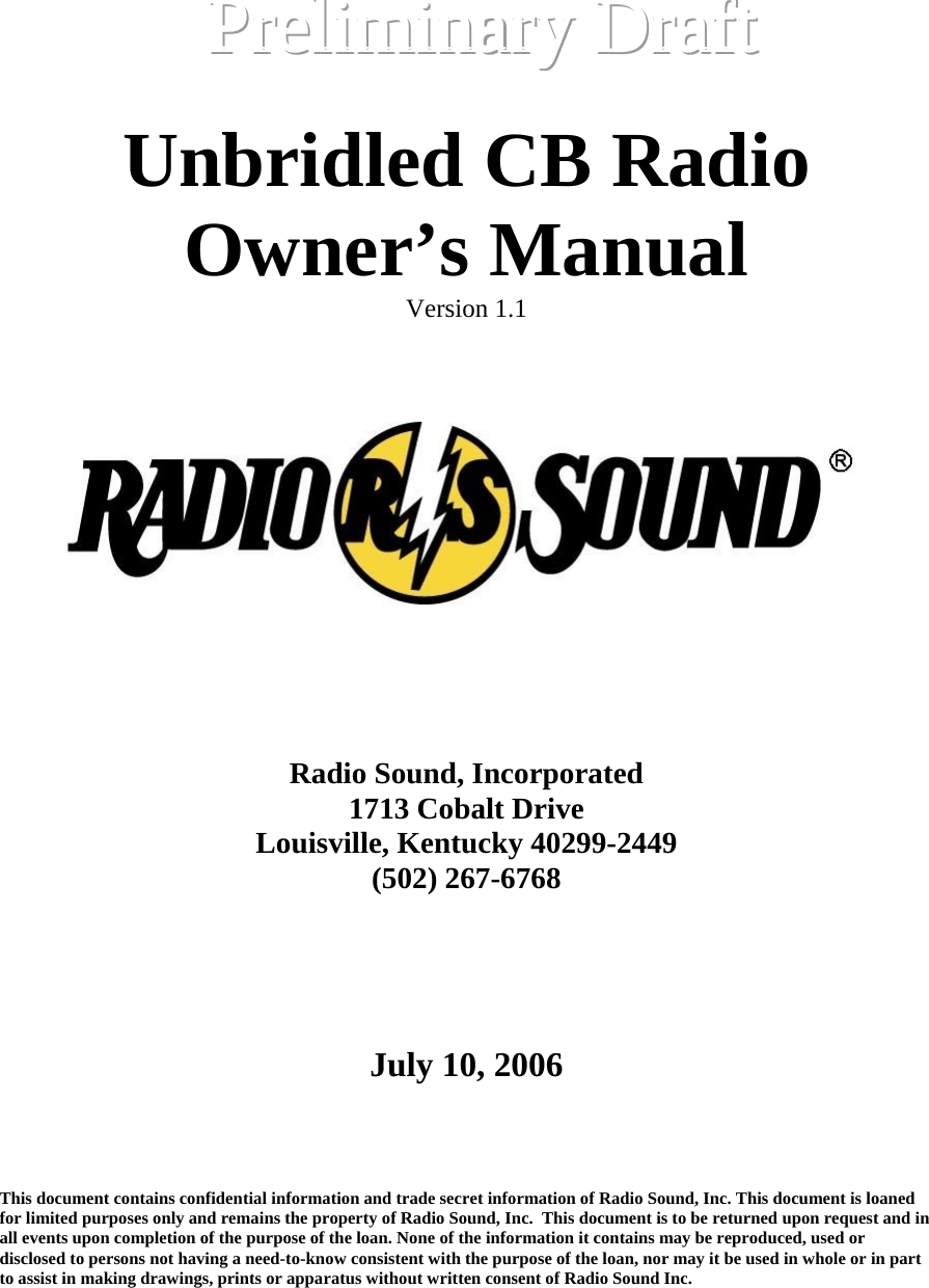   Unbridled CB Radio Owner’s Manual Version 1.1          Radio Sound, Incorporated 1713 Cobalt Drive Louisville, Kentucky 40299-2449 (502) 267-6768       July 10, 2006    This document contains confidential information and trade secret information of Radio Sound, Inc. This document is loaned for limited purposes only and remains the property of Radio Sound, Inc.  This document is to be returned upon request and in all events upon completion of the purpose of the loan. None of the information it contains may be reproduced, used or disclosed to persons not having a need-to-know consistent with the purpose of the loan, nor may it be used in whole or in part to assist in making drawings, prints or apparatus without written consent of Radio Sound Inc.    PPPrrreeellliiimmmiiinnnaaarrryyyD  DDrrraaafffttt   