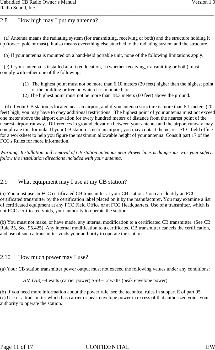 Unbridled CB Radio Owner’s Manual    Version 1.0 Radio Sound, Inc. ______________________________________________________________________________________ 2.8  How high may I put my antenna?      (a) Antenna means the radiating system (for transmitting, receiving or both) and the structure holding it up (tower, pole or mast). It also means everything else attached to the radiating system and the structure.     (b) If your antenna is mounted on a hand-held portable unit, none of the following limitations apply.     (c) If your antenna is installed at a fixed location, it (whether receiving, transmitting or both) must comply with either one of the following:  (1) The highest point must not be more than 6.10 meters (20 feet) higher than the highest point of the building or tree on which it is mounted; or   (2) The highest point must not be more than 18.3 meters (60 feet) above the ground.      (d) If your CB station is located near an airport, and if you antenna structure is more than 6.1 meters (20 feet) high, you may have to obey additional restrictions.  The highest point of your antenna must not exceed one meter above the airport elevation for every hundred meters of distance from the nearest point of the nearest airport runway.  Differences in ground elevation between your antenna and the airport runway may complicate this formula. If your CB station is near an airport, you may contact the nearest FCC field office for a worksheet to help you figure the maximum allowable height of your antenna. Consult part 17 of the FCC&apos;s Rules for more information.  Warning: Installation and removal of CB station antennas near Power lines is dangerous. For your safety, follow the installation directions included with your antenna.    2.9  What equipment may I use at my CB station?  (a) You must use an FCC certificated CB transmitter at your CB station. You can identify an FCC certificated transmitter by the certification label placed on it by the manufacturer. You may examine a list of certificated equipment at any FCC Field Office or at FCC Headquarters. Use of a transmitter, which is not FCC certificated voids, your authority to operate the station.  (b) You must not make, or have made, any internal modification to a certificated CB transmitter. (See CB Rule 25, Sec. 95.425). Any internal modification to a certificated CB transmitter cancels the certification, and use of such a transmitter voids your authority to operate the station.    2.10  How much power may I use?  (a) Your CB station transmitter power output must not exceed the following values under any conditions:    AM (A3)--4 watts (carrier power) SSB--12 watts (peak envelope power)  (b) If you need more information about the power rule, see the technical rules in subpart E of part 95. (c) Use of a transmitter which has carrier or peak envelope power in excess of that authorized voids your authority to operate the station.       Page 11 of 17  CONFIDENTIAL  EW  