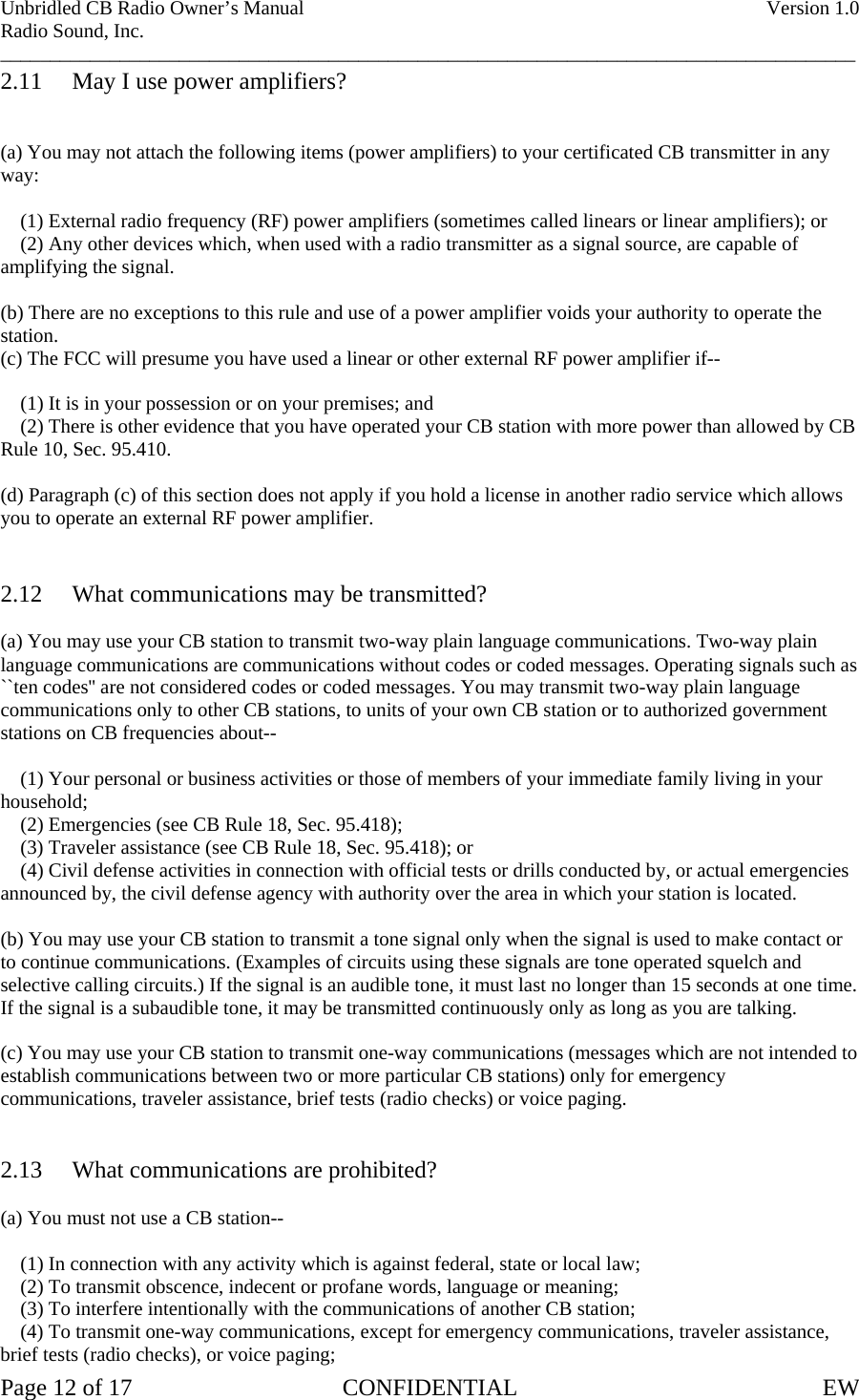 Unbridled CB Radio Owner’s Manual    Version 1.0 Radio Sound, Inc. ______________________________________________________________________________________ 2.11  May I use power amplifiers?   (a) You may not attach the following items (power amplifiers) to your certificated CB transmitter in any way:      (1) External radio frequency (RF) power amplifiers (sometimes called linears or linear amplifiers); or     (2) Any other devices which, when used with a radio transmitter as a signal source, are capable of amplifying the signal.  (b) There are no exceptions to this rule and use of a power amplifier voids your authority to operate the station. (c) The FCC will presume you have used a linear or other external RF power amplifier if--      (1) It is in your possession or on your premises; and     (2) There is other evidence that you have operated your CB station with more power than allowed by CB Rule 10, Sec. 95.410.  (d) Paragraph (c) of this section does not apply if you hold a license in another radio service which allows you to operate an external RF power amplifier.   2.12  What communications may be transmitted?  (a) You may use your CB station to transmit two-way plain language communications. Two-way plain language communications are communications without codes or coded messages. Operating signals such as ``ten codes&apos;&apos; are not considered codes or coded messages. You may transmit two-way plain language communications only to other CB stations, to units of your own CB station or to authorized government stations on CB frequencies about--      (1) Your personal or business activities or those of members of your immediate family living in your household;     (2) Emergencies (see CB Rule 18, Sec. 95.418);     (3) Traveler assistance (see CB Rule 18, Sec. 95.418); or     (4) Civil defense activities in connection with official tests or drills conducted by, or actual emergencies announced by, the civil defense agency with authority over the area in which your station is located.  (b) You may use your CB station to transmit a tone signal only when the signal is used to make contact or to continue communications. (Examples of circuits using these signals are tone operated squelch and selective calling circuits.) If the signal is an audible tone, it must last no longer than 15 seconds at one time. If the signal is a subaudible tone, it may be transmitted continuously only as long as you are talking.  (c) You may use your CB station to transmit one-way communications (messages which are not intended to establish communications between two or more particular CB stations) only for emergency communications, traveler assistance, brief tests (radio checks) or voice paging.   2.13  What communications are prohibited?  (a) You must not use a CB station--      (1) In connection with any activity which is against federal, state or local law;     (2) To transmit obscence, indecent or profane words, language or meaning;     (3) To interfere intentionally with the communications of another CB station;     (4) To transmit one-way communications, except for emergency communications, traveler assistance, brief tests (radio checks), or voice paging; Page 12 of 17  CONFIDENTIAL  EW  