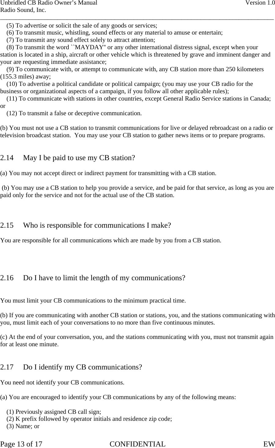 Unbridled CB Radio Owner’s Manual    Version 1.0 Radio Sound, Inc. ______________________________________________________________________________________     (5) To advertise or solicit the sale of any goods or services;     (6) To transmit music, whistling, sound effects or any material to amuse or entertain;     (7) To transmit any sound effect solely to attract attention;     (8) To transmit the word ``MAYDAY&apos;&apos; or any other international distress signal, except when your station is located in a ship, aircraft or other vehicle which is threatened by grave and imminent danger and your are requesting immediate assistance;     (9) To communicate with, or attempt to communicate with, any CB station more than 250 kilometers (155.3 miles) away;     (10) To advertise a political candidate or political campaign; (you may use your CB radio for the business or organizational aspects of a campaign, if you follow all other applicable rules);     (11) To communicate with stations in other countries, except General Radio Service stations in Canada; or      (12) To transmit a false or deceptive communication.  (b) You must not use a CB station to transmit communications for live or delayed rebroadcast on a radio or television broadcast station.  You may use your CB station to gather news items or to prepare programs.   2.14  May I be paid to use my CB station?  (a) You may not accept direct or indirect payment for transmitting with a CB station.   (b) You may use a CB station to help you provide a service, and be paid for that service, as long as you are paid only for the service and not for the actual use of the CB station.    2.15  Who is responsible for communications I make?  You are responsible for all communications which are made by you from a CB station.     2.16  Do I have to limit the length of my communications?   You must limit your CB communications to the minimum practical time.  (b) If you are communicating with another CB station or stations, you, and the stations communicating with you, must limit each of your conversations to no more than five continuous minutes.  (c) At the end of your conversation, you, and the stations communicating with you, must not transmit again for at least one minute.   2.17  Do I identify my CB communications?  You need not identify your CB communications.  (a) You are encouraged to identify your CB communications by any of the following means:      (1) Previously assigned CB call sign;     (2) K prefix followed by operator initials and residence zip code;     (3) Name; or  Page 13 of 17  CONFIDENTIAL  EW  