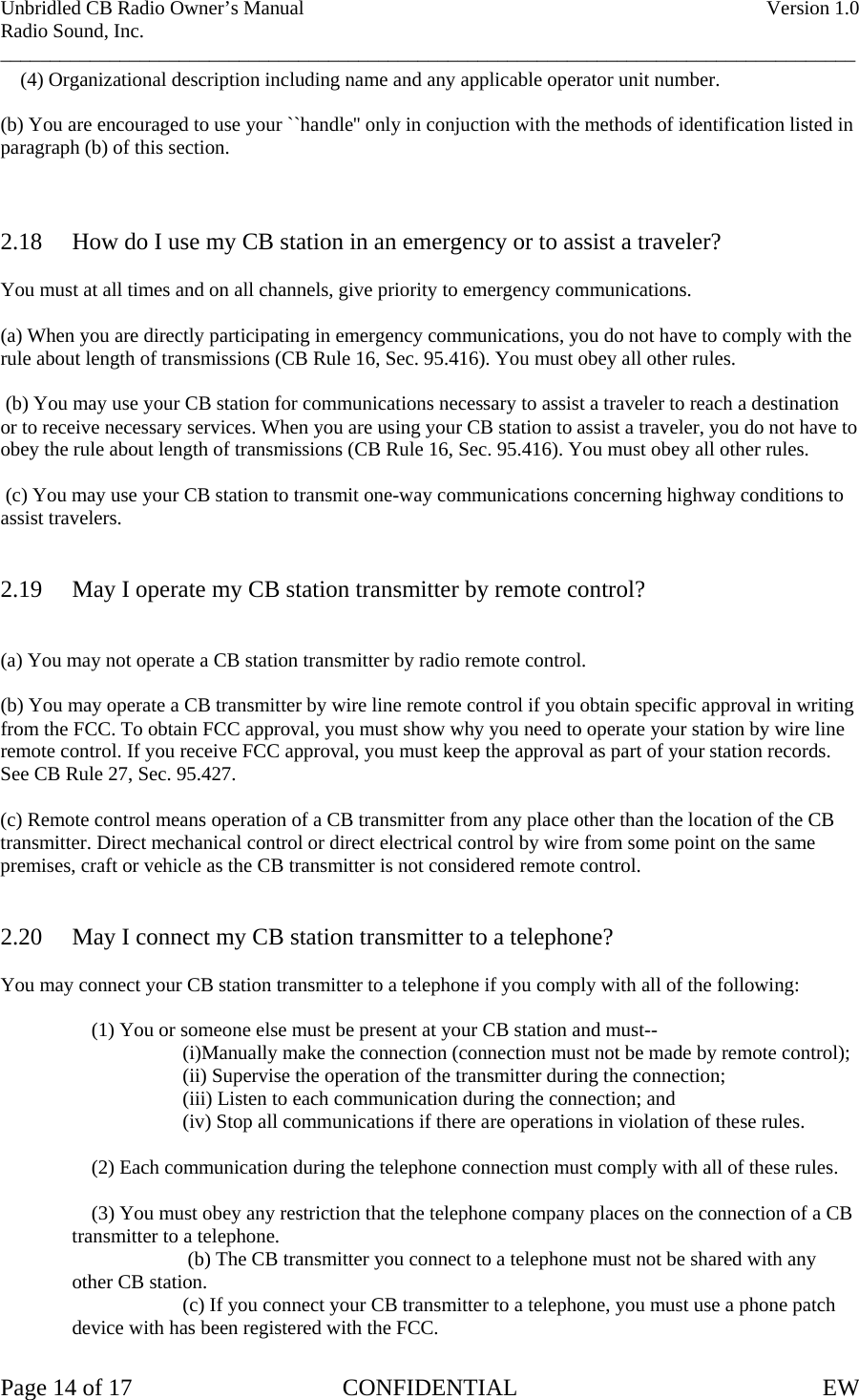 Unbridled CB Radio Owner’s Manual    Version 1.0 Radio Sound, Inc. ______________________________________________________________________________________     (4) Organizational description including name and any applicable operator unit number.  (b) You are encouraged to use your ``handle&apos;&apos; only in conjuction with the methods of identification listed in paragraph (b) of this section.    2.18  How do I use my CB station in an emergency or to assist a traveler?  You must at all times and on all channels, give priority to emergency communications.  (a) When you are directly participating in emergency communications, you do not have to comply with the rule about length of transmissions (CB Rule 16, Sec. 95.416). You must obey all other rules.   (b) You may use your CB station for communications necessary to assist a traveler to reach a destination or to receive necessary services. When you are using your CB station to assist a traveler, you do not have to obey the rule about length of transmissions (CB Rule 16, Sec. 95.416). You must obey all other rules.   (c) You may use your CB station to transmit one-way communications concerning highway conditions to assist travelers.   2.19  May I operate my CB station transmitter by remote control?   (a) You may not operate a CB station transmitter by radio remote control.  (b) You may operate a CB transmitter by wire line remote control if you obtain specific approval in writing from the FCC. To obtain FCC approval, you must show why you need to operate your station by wire line remote control. If you receive FCC approval, you must keep the approval as part of your station records. See CB Rule 27, Sec. 95.427.  (c) Remote control means operation of a CB transmitter from any place other than the location of the CB transmitter. Direct mechanical control or direct electrical control by wire from some point on the same premises, craft or vehicle as the CB transmitter is not considered remote control.   2.20  May I connect my CB station transmitter to a telephone?  You may connect your CB station transmitter to a telephone if you comply with all of the following:        (1) You or someone else must be present at your CB station and must--     (i)Manually make the connection (connection must not be made by remote control);     (ii) Supervise the operation of the transmitter during the connection;         (iii) Listen to each communication during the connection; and     (iv) Stop all communications if there are operations in violation of these rules.        (2) Each communication during the telephone connection must comply with all of these rules.      (3) You must obey any restriction that the telephone company places on the connection of a CB transmitter to a telephone.      (b) The CB transmitter you connect to a telephone must not be shared with any other CB station.     (c) If you connect your CB transmitter to a telephone, you must use a phone patch device with has been registered with the FCC.  Page 14 of 17  CONFIDENTIAL  EW  