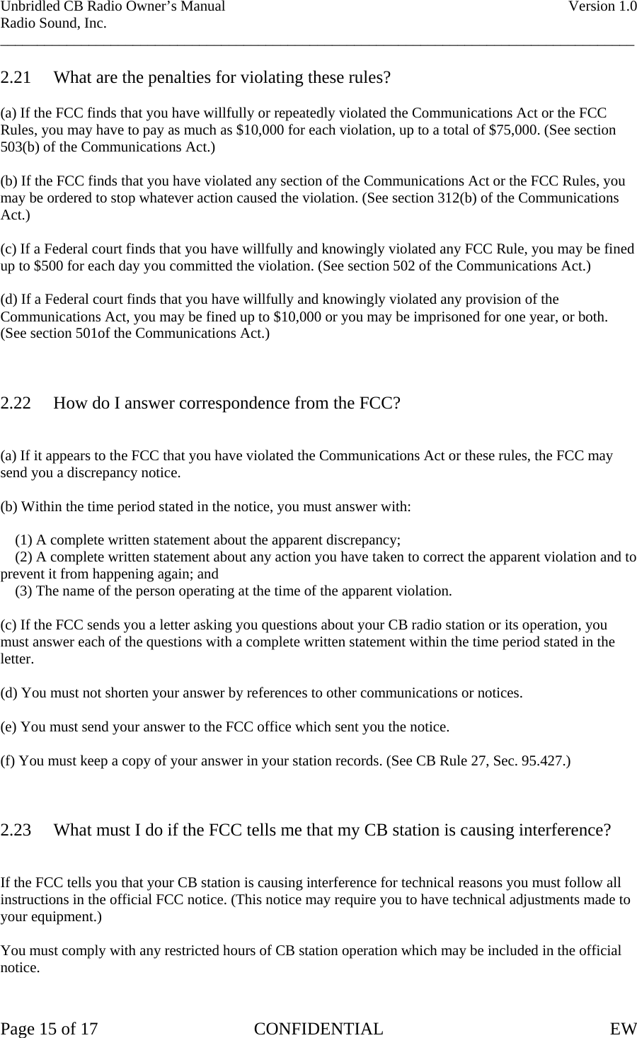 Unbridled CB Radio Owner’s Manual    Version 1.0 Radio Sound, Inc. ______________________________________________________________________________________  2.21  What are the penalties for violating these rules?  (a) If the FCC finds that you have willfully or repeatedly violated the Communications Act or the FCC Rules, you may have to pay as much as $10,000 for each violation, up to a total of $75,000. (See section  503(b) of the Communications Act.)  (b) If the FCC finds that you have violated any section of the Communications Act or the FCC Rules, you may be ordered to stop whatever action caused the violation. (See section 312(b) of the Communications  Act.)  (c) If a Federal court finds that you have willfully and knowingly violated any FCC Rule, you may be fined up to $500 for each day you committed the violation. (See section 502 of the Communications Act.)  (d) If a Federal court finds that you have willfully and knowingly violated any provision of the Communications Act, you may be fined up to $10,000 or you may be imprisoned for one year, or both. (See section 501of the Communications Act.)    2.22  How do I answer correspondence from the FCC?   (a) If it appears to the FCC that you have violated the Communications Act or these rules, the FCC may send you a discrepancy notice.  (b) Within the time period stated in the notice, you must answer with:      (1) A complete written statement about the apparent discrepancy;     (2) A complete written statement about any action you have taken to correct the apparent violation and to prevent it from happening again; and     (3) The name of the person operating at the time of the apparent violation.  (c) If the FCC sends you a letter asking you questions about your CB radio station or its operation, you must answer each of the questions with a complete written statement within the time period stated in the letter.  (d) You must not shorten your answer by references to other communications or notices.  (e) You must send your answer to the FCC office which sent you the notice.  (f) You must keep a copy of your answer in your station records. (See CB Rule 27, Sec. 95.427.)    2.23  What must I do if the FCC tells me that my CB station is causing interference?   If the FCC tells you that your CB station is causing interference for technical reasons you must follow all instructions in the official FCC notice. (This notice may require you to have technical adjustments made to your equipment.)  You must comply with any restricted hours of CB station operation which may be included in the official notice.   Page 15 of 17  CONFIDENTIAL  EW  