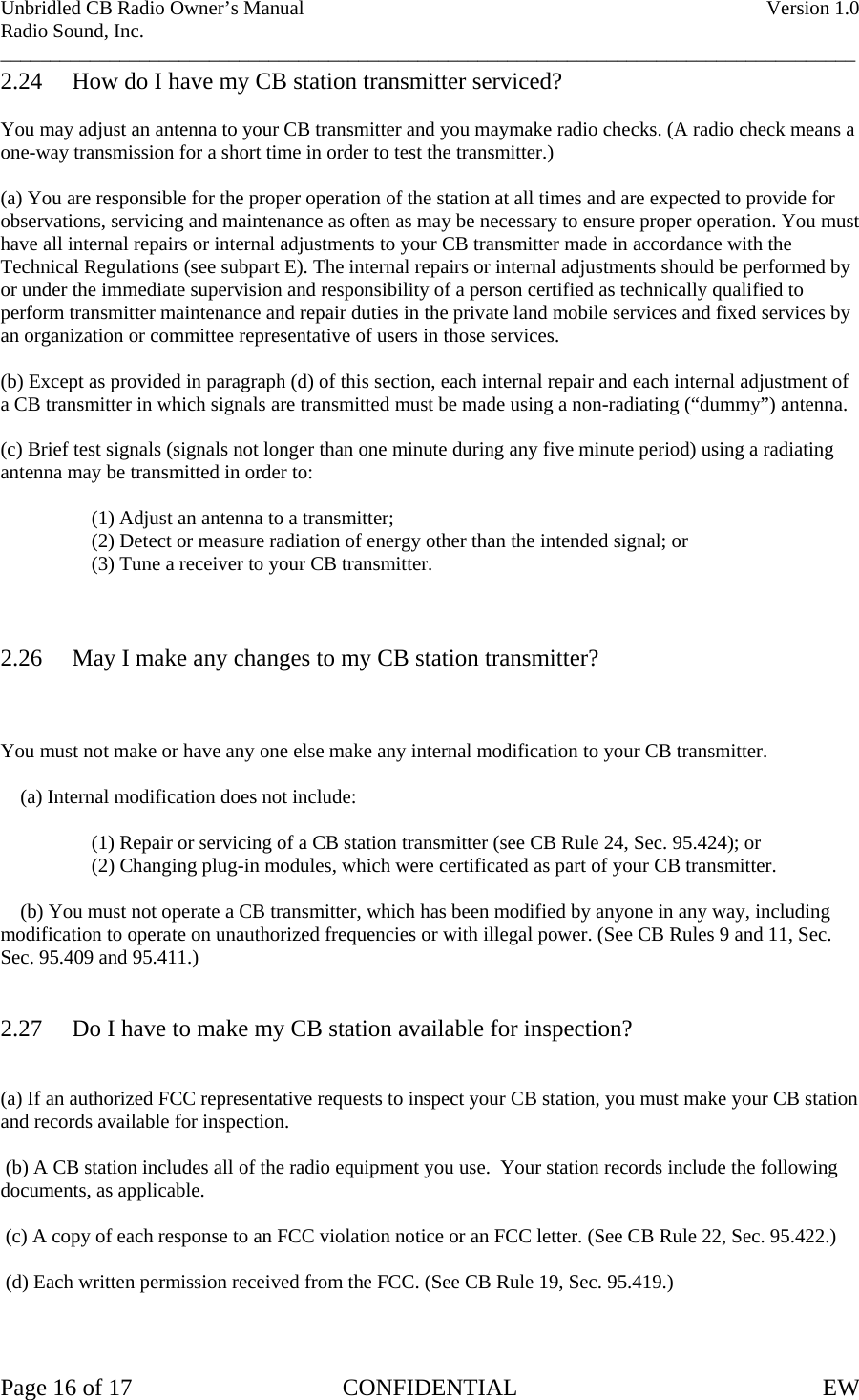 Unbridled CB Radio Owner’s Manual    Version 1.0 Radio Sound, Inc. ______________________________________________________________________________________ 2.24  How do I have my CB station transmitter serviced?  You may adjust an antenna to your CB transmitter and you maymake radio checks. (A radio check means a one-way transmission for a short time in order to test the transmitter.)  (a) You are responsible for the proper operation of the station at all times and are expected to provide for observations, servicing and maintenance as often as may be necessary to ensure proper operation. You must have all internal repairs or internal adjustments to your CB transmitter made in accordance with the Technical Regulations (see subpart E). The internal repairs or internal adjustments should be performed by or under the immediate supervision and responsibility of a person certified as technically qualified to perform transmitter maintenance and repair duties in the private land mobile services and fixed services by an organization or committee representative of users in those services.  (b) Except as provided in paragraph (d) of this section, each internal repair and each internal adjustment of a CB transmitter in which signals are transmitted must be made using a non-radiating (“dummy”) antenna.  (c) Brief test signals (signals not longer than one minute during any five minute period) using a radiating antenna may be transmitted in order to:        (1) Adjust an antenna to a transmitter;       (2) Detect or measure radiation of energy other than the intended signal; or       (3) Tune a receiver to your CB transmitter.    2.26  May I make any changes to my CB station transmitter?    You must not make or have any one else make any internal modification to your CB transmitter.      (a) Internal modification does not include:        (1) Repair or servicing of a CB station transmitter (see CB Rule 24, Sec. 95.424); or       (2) Changing plug-in modules, which were certificated as part of your CB transmitter.      (b) You must not operate a CB transmitter, which has been modified by anyone in any way, including modification to operate on unauthorized frequencies or with illegal power. (See CB Rules 9 and 11, Sec. Sec. 95.409 and 95.411.)   2.27  Do I have to make my CB station available for inspection?   (a) If an authorized FCC representative requests to inspect your CB station, you must make your CB station and records available for inspection.   (b) A CB station includes all of the radio equipment you use.  Your station records include the following documents, as applicable.   (c) A copy of each response to an FCC violation notice or an FCC letter. (See CB Rule 22, Sec. 95.422.)   (d) Each written permission received from the FCC. (See CB Rule 19, Sec. 95.419.)    Page 16 of 17  CONFIDENTIAL  EW  