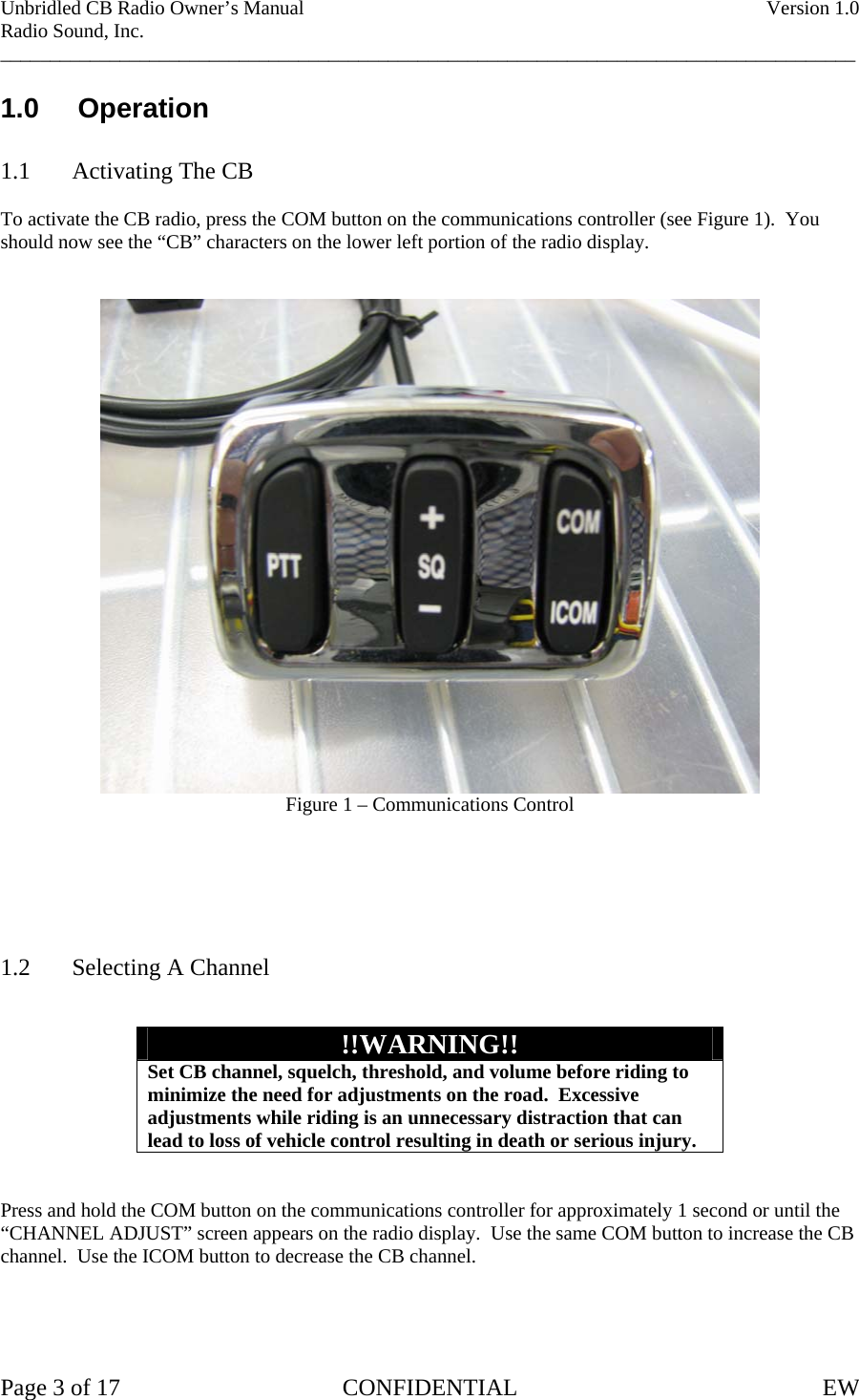 Unbridled CB Radio Owner’s Manual    Version 1.0 Radio Sound, Inc. ______________________________________________________________________________________ 1.0     Operation  1.1  Activating The CB  To activate the CB radio, press the COM button on the communications controller (see Figure 1).  You should now see the “CB” characters on the lower left portion of the radio display.    Figure 1 – Communications Control       1.2  Selecting A Channel   !!WARNING!! Set CB channel, squelch, threshold, and volume before riding to minimize the need for adjustments on the road.  Excessive adjustments while riding is an unnecessary distraction that can lead to loss of vehicle control resulting in death or serious injury.   Press and hold the COM button on the communications controller for approximately 1 second or until the “CHANNEL ADJUST” screen appears on the radio display.  Use the same COM button to increase the CB channel.  Use the ICOM button to decrease the CB channel.     Page 3 of 17  CONFIDENTIAL  EW  