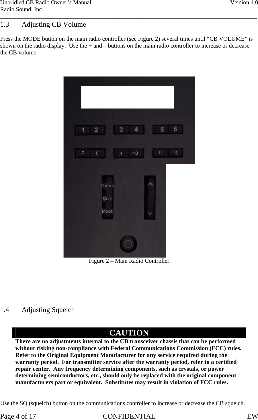 Unbridled CB Radio Owner’s Manual    Version 1.0 Radio Sound, Inc. ______________________________________________________________________________________ 1.3  Adjusting CB Volume  Press the MODE button on the main radio controller (see Figure 2) several times until “CB VOLUME” is shown on the radio display.  Use the + and – buttons on the main radio controller to increase or decrease the CB volume.     Figure 2 – Main Radio Controller       1.4 Adjusting Squelch   CAUTION There are no adjustments internal to the CB transceiver chassis that can be performed without risking non-compliance with Federal Communications Commission (FCC) rules.  Refer to the Original Equipment Manufacturer for any service required during the warranty period.  For transmitter service after the warranty period, refer to a certified repair center.  Any frequency determining components, such as crystals, or power determining semiconductors, etc., should only be replaced with the original component manufacturers part or equivalent.  Substitutes may result in violation of FCC rules.   Use the SQ (squelch) button on the communications controller to increase or decrease the CB squelch. Page 4 of 17  CONFIDENTIAL  EW  