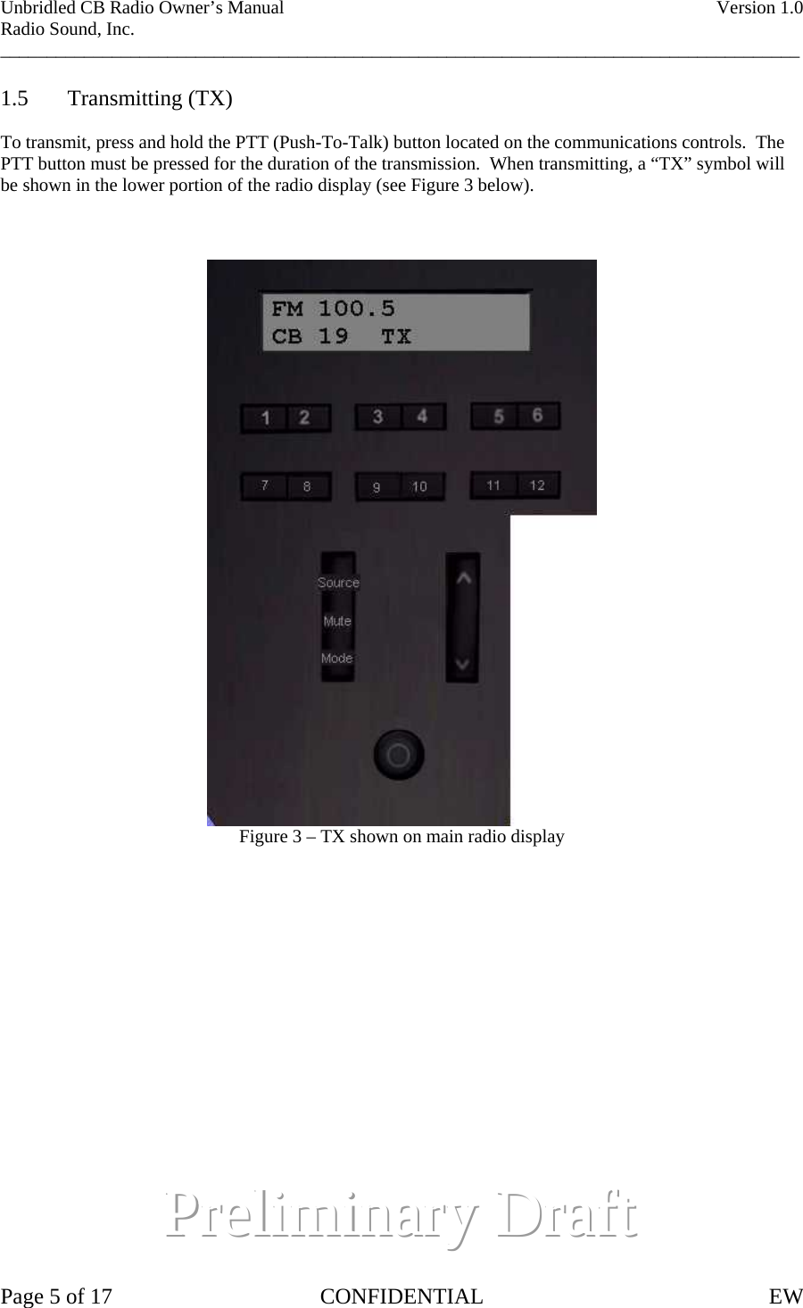 Unbridled CB Radio Owner’s Manual    Version 1.0 Radio Sound, Inc. ______________________________________________________________________________________  1.5 Transmitting (TX)  To transmit, press and hold the PTT (Push-To-Talk) button located on the communications controls.  The PTT button must be pressed for the duration of the transmission.  When transmitting, a “TX” symbol will be shown in the lower portion of the radio display (see Figure 3 below).     Figure 3 – TX shown on main radio display                     PPPrrreeellliiimmmiiinnnaaarrryyyD  DDrrraaafffttt   Page 5 of 17  CONFIDENTIAL  EW  