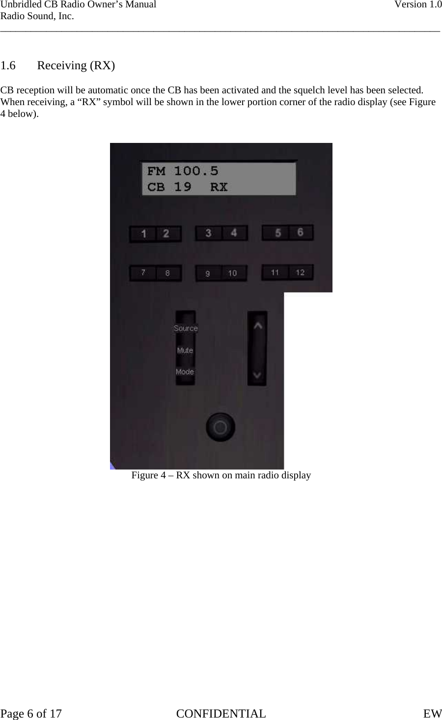 Unbridled CB Radio Owner’s Manual    Version 1.0 Radio Sound, Inc. ______________________________________________________________________________________   1.6 Receiving (RX)  CB reception will be automatic once the CB has been activated and the squelch level has been selected.   When receiving, a “RX” symbol will be shown in the lower portion corner of the radio display (see Figure 4 below).    Figure 4 – RX shown on main radio display                   Page 6 of 17  CONFIDENTIAL  EW   
