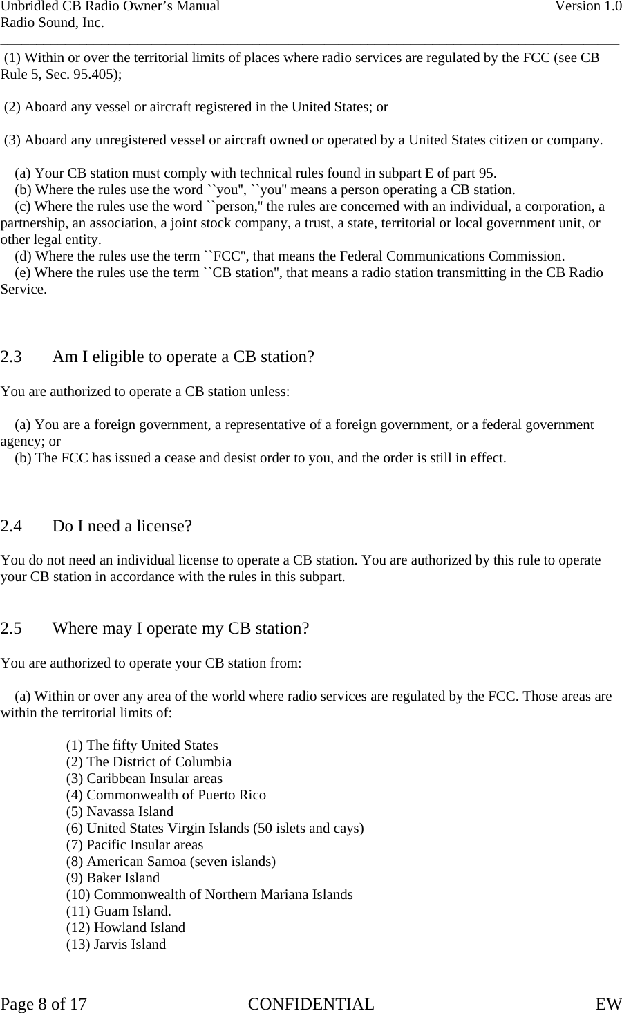 Unbridled CB Radio Owner’s Manual    Version 1.0 Radio Sound, Inc. ______________________________________________________________________________________  (1) Within or over the territorial limits of places where radio services are regulated by the FCC (see CB Rule 5, Sec. 95.405);   (2) Aboard any vessel or aircraft registered in the United States; or   (3) Aboard any unregistered vessel or aircraft owned or operated by a United States citizen or company.      (a) Your CB station must comply with technical rules found in subpart E of part 95.     (b) Where the rules use the word ``you&apos;&apos;, ``you&apos;&apos; means a person operating a CB station.     (c) Where the rules use the word ``person,&apos;&apos; the rules are concerned with an individual, a corporation, a partnership, an association, a joint stock company, a trust, a state, territorial or local government unit, or other legal entity.     (d) Where the rules use the term ``FCC&apos;&apos;, that means the Federal Communications Commission.     (e) Where the rules use the term ``CB station&apos;&apos;, that means a radio station transmitting in the CB Radio Service.    2.3  Am I eligible to operate a CB station?  You are authorized to operate a CB station unless:      (a) You are a foreign government, a representative of a foreign government, or a federal government agency; or     (b) The FCC has issued a cease and desist order to you, and the order is still in effect.    2.4  Do I need a license?  You do not need an individual license to operate a CB station. You are authorized by this rule to operate your CB station in accordance with the rules in this subpart.   2.5  Where may I operate my CB station?  You are authorized to operate your CB station from:      (a) Within or over any area of the world where radio services are regulated by the FCC. Those areas are within the territorial limits of:        (1) The fifty United States       (2) The District of Columbia                    (3) Caribbean Insular areas       (4) Commonwealth of Puerto Rico   (5) Navassa Island   (6) United States Virgin Islands (50 islets and cays)   (7) Pacific Insular areas   (8) American Samoa (seven islands)  (9) Baker Island   (10) Commonwealth of Northern Mariana Islands   (11) Guam Island.  (12) Howland Island  (13) Jarvis Island   Page 8 of 17  CONFIDENTIAL  EW  