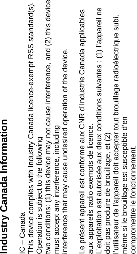 Industry Canada Information  IC – Canada This device complies with Industry Canada licence-exempt RSS standard(s). Operation is subject to the following two conditions: (1) this device may not cause interference, and (2) this device must accept any interference, including interference that may cause undesired operation of the device.  Le présent appareil est conforme aux CNR d’Industrie Canada applicables aux appareils radio exempts de licence. L’exploitation est autorisée aux deux conditions suivantes : (1) l’appareil ne doit pas produire de brouillage, et (2) l’utilisateur de l’appareil doit accepter tout brouillage radioélectrique subi, même si le brouillage est susceptible d’en compromettre le fonctionnement.  