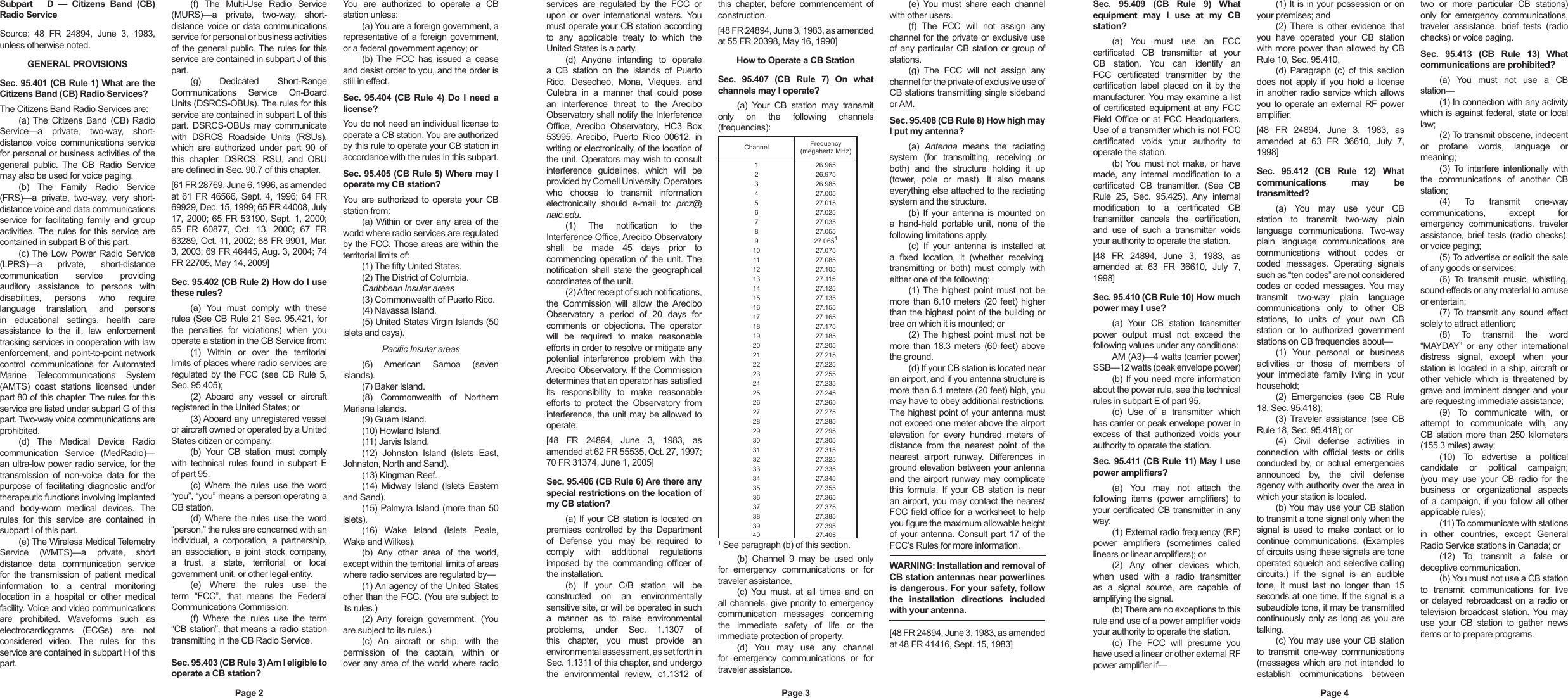 Subpart      D  —  Citizens  Band  (CB) Radio ServiceSource:  48  FR  24894,  June  3,  1983, unless otherwise noted.GENERAL PROVISIONSSec. 95.401 (CB Rule 1) What are the Citizens Band (CB) Radio Services?The Citizens Band Radio Services are:(a) The  Citizens Band  (CB)  Radio Service—a  private,  two-way,  short-distance  voice  communications  service for personal or business activities of the general  public.  The  CB  Radio  Service may also be used for voice paging.(b)  The  Family  Radio  Service (FRS)—a  private,  two-way,  very  short-distance voice and data communications service  for  facilitating  family  and  group activities. The  rules  for  this service are contained in subpart B of this part.(c) The  Low Power  Radio Service (LPRS)—a  private,  short-distance communication  service  providing auditory  assistance  to  persons  with disabilities,  persons  who  require language  translation,  and  persons in  educational  settings,  health  care assistance  to  the  ill,  law  enforcement tracking services in cooperation with law enforcement, and point-to-point network control  communications  for  Automated Marine  Telecommunications  System (AMTS)  coast  stations  licensed  under part 80 of this chapter. The rules for this service are listed under subpart G of this part. Two-way voice communications are prohibited.(d)  The  Medical  Device  Radio communication  Service  (MedRadio)—an ultra-low power radio service, for the transmission  of  non-voice  data  for  the purpose  of  facilitating diagnostic  and/or therapeutic functions involving implanted and  body-worn  medical  devices.  The rules  for  this  service  are  contained  in subpart I of this part.(e) The Wireless Medical Telemetry Service  (WMTS)—a  private,  short distance  data  communication  service for  the  transmission  of  patient  medical information  to  a  central  monitoring location  in  a  hospital  or  other  medical facility. Voice and video communications are  prohibited.  Waveforms  such  as electrocardiograms  (ECGs)  are  not considered  video.  The  rules  for  this service are contained in subpart H of this part.(f)  The  Multi-Use  Radio  Service (MURS)—a  private,  two-way,  short-distance  voice  or  data  communications service for personal or business activities of  the general  public. The  rules for  this service are contained in subpart J of this part.(g)  Dedicated  Short-Range Communications  Service  On-Board Units (DSRCS-OBUs). The rules for this service are contained in subpart L of this part.  DSRCS-OBUs  may  communicate with  DSRCS  Roadside  Units  (RSUs), which  are  authorized  under  part  90  of this  chapter.  DSRCS,  RSU,  and  OBU are dened in Sec. 90.7 of this chapter.[61 FR 28769, June 6, 1996, as amended at  61  FR  46566,  Sept.  4,  1996; 64  FR 69929, Dec. 15, 1999; 65 FR 44008, July 17, 2000; 65  FR 53190, Sept.  1, 2000; 65  FR  60877,  Oct.  13,  2000;  67  FR 63289, Oct. 11, 2002; 68 FR 9901, Mar. 3, 2003; 69 FR 46445, Aug. 3, 2004; 74 FR 22705, May 14, 2009]Sec. 95.402 (CB Rule 2) How do I use these rules?(a)  You  must  comply  with  these rules (See CB Rule 21 Sec. 95.421, for the  penalties  for  violations)  when  you operate a station in the CB Service from:(1)  Within  or  over  the  territorial limits of places where radio services are regulated  by  the FCC (see CB Rule 5, Sec. 95.405);(2)  Aboard  any  vessel  or  aircraft registered in the United States; or(3) Aboard any unregistered vessel or aircraft owned or operated by a United States citizen or company.(b)  Your  CB  station  must  comply with  technical  rules  found  in  subpart  E of part 95.(c)  Where  the  rules  use  the  word “you”, “you” means a person operating a CB station.(d)  Where  the  rules  use  the  word “person,” the rules are concerned with an individual,  a  corporation,  a  partnership, an  association,  a  joint  stock  company, a  trust,  a  state,  territorial  or  local government unit, or other legal entity.(e)  Where  the  rules  use  the term  “FCC”,  that  means  the  Federal Communications Commission.(f)  Where  the  rules  use  the  term “CB station”, that means a radio station transmitting in the CB Radio Service.Sec. 95.403 (CB Rule 3) Am I eligible to operate a CB station?You  are  authorized  to  operate  a  CB station unless:(a) You are a foreign government, a representative  of a foreign government, or a federal government agency; or(b)  The  FCC  has  issued  a  cease and desist order to you, and the order is still in effect.Sec.  95.404 (CB Rule 4)  Do  I  need a license?You do not need an individual license to operate a CB station. You are authorized by this rule to operate your CB station in accordance with the rules in this subpart.Sec. 95.405 (CB Rule 5) Where may I operate my CB station?You  are authorized to  operate your  CB station from:(a) Within  or  over  any  area  of the world where radio services are regulated by the FCC. Those areas are within the territorial limits of:(1) The fty United States.(2) The District of Columbia.Caribbean Insular areas(3) Commonwealth of Puerto Rico.(4) Navassa Island.(5) United States Virgin Islands (50 islets and cays).Pacic Insular areas(6)  American  Samoa  (seven islands).(7) Baker Island.(8)  Commonwealth  of  Northern Mariana Islands.(9) Guam Island.(10) Howland Island.(11) Jarvis Island.(12)  Johnston  Island  (Islets  East, Johnston, North and Sand).(13) Kingman Reef.(14)  Midway Island  (Islets  Eastern and Sand).(15) Palmyra Island (more than 50 islets).(16)  Wake  Island  (Islets  Peale, Wake and Wilkes).(b)  Any  other  area  of  the  world, except within the territorial limits of areas where radio services are regulated by—(1) An agency of the United States other than the FCC. (You are subject to its rules.)(2)  Any  foreign  government.  (You are subject to its rules.)(c)  An  aircraft  or  ship,  with  the permission  of  the  captain,  within  or over  any area of the world where radio services  are  regulated  by  the  FCC  or upon  or  over  international  waters.  You must operate your CB station according to  any  applicable  treaty  to  which  the United States is a party.(d)  Anyone  intending  to  operate a  CB  station  on  the  islands  of  Puerto Rico,  Desecheo,  Mona,  Vieques,  and Culebra  in  a  manner  that  could  pose an  interference  threat  to  the  Arecibo Observatory shall notify the Interference Ofce,  Arecibo  Observatory,  HC3  Box 53995, Arecibo,  Puerto  Rico  00612,  in writing or electronically, of the location of the unit. Operators may wish to consult interference  guidelines,  which  will  be provided by Cornell University. Operators who  choose  to  transmit  information electronically  should  e-mail  to:  prcz@naic.edu. (1)  The  notication  to  the Interference Ofce, Arecibo Observatory shall  be  made  45  days  prior  to commencing  operation  of the  unit. The notication  shall  state  the  geographical coordinates of the unit.(2) After receipt of such notications, the  Commission  will  allow  the  Arecibo Observatory  a  period  of  20  days  for comments  or  objections.  The  operator will  be  required  to  make  reasonable efforts in order to resolve or mitigate any potential  interference  problem  with  the Arecibo Observatory. If the Commission determines that an operator has satised its  responsibility  to  make  reasonable efforts  to  protect  the  Observatory  from interference, the unit may be allowed to operate.[48  FR  24894,  June  3,  1983,  as amended at 62 FR 55535, Oct. 27, 1997; 70 FR 31374, June 1, 2005]Sec. 95.406 (CB Rule 6) Are there any special restrictions on the location of my CB station?(a) If your CB station is located on premises  controlled  by  the  Department of  Defense  you  may  be  required  to comply  with  additional  regulations imposed  by  the  commanding  ofcer  of the installation.(b)  If  your  C/B  station  will  be constructed  on  an  environmentally sensitive site, or will be operated in such a  manner  as  to  raise  environmental problems,  under  Sec.  1.1307  of this  chapter,  you  must  provide  an environmental assessment, as set forth in Sec. 1.1311 of this chapter, and undergo the  environmental  review,  c1.1312  of this  chapter,  before  commencement  of construction.[48 FR 24894, June 3, 1983, as amended at 55 FR 20398, May 16, 1990]How to Operate a CB StationSec.  95.407  (CB  Rule  7)  On  what channels may I operate?(a)  Your  CB  station  may  transmit only  on  the  following  channels (frequencies):Channel Frequency  (megahertz MHz)1 26.9652 26.9753 26.9854 27.0055 27.0156 27.0257 27.0358 27.0559 27.065110 27.07511 27.08512 27.10513 27.11514 27.12515 27.13516 27.15517 27.16518 27.17519 27.18520 27.20521 27.21522 27.22523 27.25524 27.23525 27.24526 27.26527 27.27528 27.28529 27.29530 27.30531 27.31532 27.32533 27.33534 27.34535 27.35536 27.36537 27.37538 27.38539 27.39540 27.4051 See paragraph (b) of this section.(b)  Channel  9  may  be  used  only for  emergency  communications  or  for traveler assistance.(c)  You  must,  at  all  times  and  on all channels, give  priority to  emergency communication  messages  concerning the  immediate  safety  of  life  or  the immediate protection of property.(d)  You  may  use  any  channel for  emergency  communications  or  for traveler assistance.(e)  You  must  share  each  channel with other users.(f)  The  FCC  will  not  assign  any channel for the private or exclusive use of any particular CB station or group  of stations.(g)  The  FCC  will  not  assign  any channel for the private of exclusive use of CB stations transmitting single sideband or AM.Sec. 95.408 (CB Rule 8) How high may I put my antenna?(a)  Antenna  means  the  radiating system  (for  transmitting,  receiving  or both)  and  the  structure  holding  it  up (tower,  pole  or  mast).  It  also  means everything else attached to the radiating system and the structure.(b)  If  your  antenna  is  mounted  on a  hand-held  portable  unit,  none  of  the following limitations apply.(c)  If  your  antenna  is  installed  at a  xed  location,  it  (whether  receiving, transmitting  or  both)  must  comply  with either one of the following:(1) The  highest point  must  not  be more  than  6.10 meters (20 feet) higher than the highest point of the building or tree on which it is mounted; or(2) The  highest point  must  not  be more  than  18.3  meters (60 feet) above the ground.(d) If your CB station is located near an airport, and if you antenna structure is more than 6.1 meters (20 feet) high, you may have to obey additional restrictions. The highest point of your antenna must not exceed one meter above the airport elevation  for  every  hundred  meters  of distance  from  the  nearest  point  of  the nearest  airport  runway.  Differences  in ground elevation between your antenna and the airport runway may complicate this  formula.  If  your  CB  station  is  near an airport, you may contact the nearest FCC eld ofce for a worksheet to help you gure the maximum allowable height of your antenna. Consult part 17 of the FCC’s Rules for more information.WARNING: Installation and removal of CB station antennas near powerlines is dangerous. For your safety, follow the  installation  directions  included with your antenna.[48 FR 24894, June 3, 1983, as amended at 48 FR 41416, Sept. 15, 1983]Sec.  95.409  (CB  Rule  9)  What equipment  may  I  use  at  my  CB station?(a)  You  must  use  an  FCC certicated  CB  transmitter  at  your CB  station.  You  can  identify  an FCC  certicated  transmitter  by  the certication  label  placed  on  it  by  the manufacturer. You may examine a list of  certicated equipment  at  any  FCC Field Ofce  or  at FCC  Headquarters. Use of a transmitter which is not FCC certicated  voids  your  authority  to operate the station.(b) You  must  not make,  or  have made,  any  internal  modication  to  a certicated  CB  transmitter.  (See  CB Rule  25,  Sec.  95.425).  Any  internal modication  to  a  certicated  CB transmitter  cancels  the  certication, and  use  of  such  a  transmitter  voids your authority to operate the station.[48  FR  24894,  June  3,  1983,  as amended  at  63  FR  36610,  July  7, 1998]Sec. 95.410 (CB Rule 10) How much power may I use?(a)  Your  CB  station  transmitter power  output  must  not  exceed  the following values under any conditions:AM (A3)—4 watts (carrier power) SSB—12 watts (peak envelope power)(b) If you need more information about the power rule, see the technical rules in subpart E of part 95.(c)  Use  of  a  transmitter  which has carrier or peak envelope power in excess  of  that  authorized  voids  your authority to operate the station.Sec. 95.411 (CB Rule 11) May I use power ampliers?(a)  You  may  not  attach  the following  items  (power  ampliers)  to your certicated CB transmitter in any way:(1) External radio frequency (RF) power  ampliers  (sometimes  called linears or linear ampliers); or(2)  Any  other  devices  which, when  used  with  a  radio  transmitter as  a  signal  source,  are  capable  of amplifying the signal.(b) There are no exceptions to this rule and use of a power amplier voids your authority to operate the station.(c)  The  FCC  will  presume  you have used a linear or other external RF power amplier if—(1) It is in your possession or on your premises; and(2)  There  is  other  evidence  that you  have  operated  your  CB  station with more power than  allowed by CB Rule 10, Sec. 95.410.(d)  Paragraph  (c) of this  section does  not  apply  if  you  hold  a  license in  another  radio  service  which allows you to operate an  external RF power amplier.[48  FR  24894,  June  3,  1983,  as amended  at  63  FR  36610,  July  7, 1998]Sec.  95.412  (CB  Rule  12)  What communications  may  be transmitted?(a)  You  may  use  your  CB station  to  transmit  two-way  plain language  communications.  Two-way plain  language  communications  are communications  without  codes  or coded  messages.  Operating  signals such as “ten codes” are not considered codes  or  coded  messages. You  may transmit  two-way  plain  language communications  only  to  other  CB stations,  to  units  of  your  own  CB station  or  to  authorized  government stations on CB frequencies about—(1)  Your  personal  or  business activities  or  those  of  members  of your  immediate  family  living  in  your household;(2)  Emergencies  (see  CB  Rule 18, Sec. 95.418);(3)  Traveler  assistance  (see  CB Rule 18, Sec. 95.418); or(4)  Civil  defense  activities  in connection  with  ofcial  tests  or  drills conducted  by,  or  actual  emergencies announced  by,  the  civil  defense agency with authority over the area in which your station is located.(b) You may use your CB station to transmit a tone signal only when the signal  is  used  to  make  contact  or  to continue  communications.  (Examples of circuits using these signals are tone operated squelch and selective calling circuits.)  If  the  signal  is  an  audible tone,  it  must  last  no  longer  than  15 seconds at one time. If the signal is a subaudible tone, it may be transmitted continuously  only as  long as  you are talking.(c) You may use your CB station to  transmit  one-way  communications (messages  which are not intended to establish  communications  between two  or  more  particular  CB  stations) only  for  emergency  communications, traveler  assistance,  brief  tests  (radio checks) or voice paging.Sec.  95.413  (CB  Rule  13)  What communications are prohibited?(a)  You  must  not  use  a  CB station—(1) In connection with any activity which is against federal, state or local law;(2) To transmit obscene, indecent or  profane  words,  language  or meaning;(3)  To  interfere  intentionally  with the  communications  of  another  CB station;(4)  To  transmit  one-way communications,  except  for emergency  communications,  traveler assistance, brief  tests  (radio  checks), or voice paging;(5) To advertise or solicit the sale of any goods or services;(6)  To  transmit  music,  whistling, sound effects or any material to amuse or entertain;(7) To  transmit any  sound  effect solely to attract attention;(8)  To  transmit  the  word “MAYDAY”  or  any  other  international distress  signal,  except  when  your station is located in a ship, aircraft or other  vehicle  which  is  threatened  by grave and imminent danger and your are requesting immediate assistance;(9)  To  communicate  with,  or attempt  to  communicate  with,  any CB  station  more than 250  kilometers (155.3 miles) away;(10)  To  advertise  a  political candidate  or  political  campaign; (you  may  use  your  CB  radio  for  the business  or  organizational  aspects of  a  campaign,  if  you  follow  all other applicable rules);(11) To communicate with stations in  other  countries,  except  General Radio Service stations in Canada; or(12)  To  transmit  a  false  or deceptive communication.(b) You must not use a CB station to  transmit  communications  for  live or  delayed  rebroadcast on a radio  or television broadcast station. You may use  your  CB  station  to  gather  news items or to prepare programs.Page 2 Page 3 Page 4