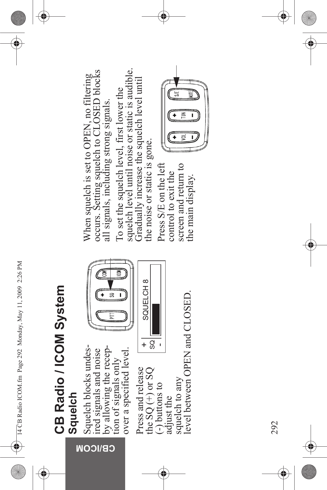 292CB/ICOMCB Radio / ICOM SystemSquelchSquelch blocks undes-ired signals and noise by allowing the recep-tion of signals only over a specified level.Press and release the SQ (+) or SQ (-) buttons to adjust the squelch to any level between OPEN and CLOSED.When squelch is set to OPEN, no filtering occurs. Setting squelch to CLOSED blocks all signals, including strong signals.To set the squelch level, first lower the squelch level until noise or static is audible. Gradually increase the squelch level until the noise or static is gone.Press S/E on the left control to exit the screen and return to the main display.+SQ-SQUELCH 814 CB Radio ICOM.fm  Page 292  Monday, May 11, 2009  2:26 PM
