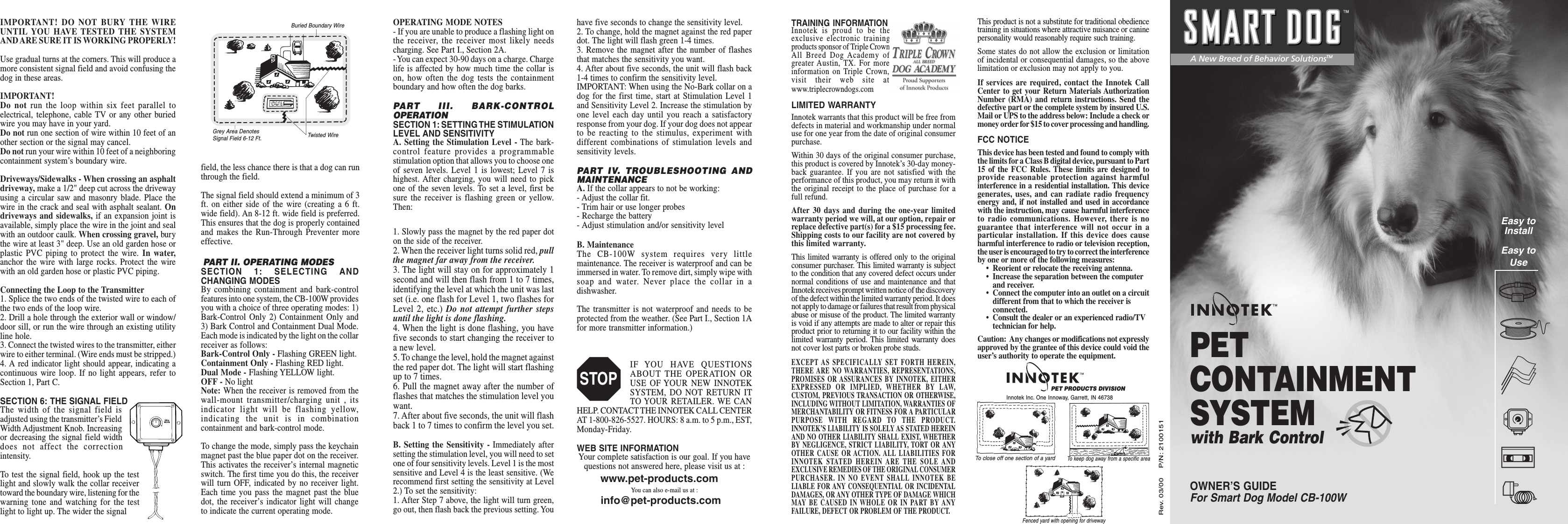 TRAINING INFORMATIONInnotek is proud to be theexclusive electronic trainingproducts sponsor of Triple CrownAll Breed Dog Academy ofgreater Austin, TX. For moreinformation on Triple Crown,visit their web site atwww.triplecrowndogs.comLIMITED WARRANTYInnotek warrants that this product will be free fromdefects in material and workmanship under normaluse for one year from the date of original consumerpurchase.Within 30 days of the original consumer purchase,this product is covered by Innotek’s 30-day money-back guarantee. If you are not satisfied with theperformance of this product, you may return it withthe original receipt to the place of purchase for afull refund.After 30 days and during the one-year limitedwarranty period we will, at our option, repair orreplace defective part(s) for a $15 processing fee.Shipping costs to our facility are not covered bythis limited warranty.This limited warranty is offered only to the originalconsumer purchaser. This limited warranty is subjectto the condition that any covered defect occurs undernormal conditions of use and maintenance and thatInnotek receives prompt written notice of the discoveryof the defect within the limited warranty period. It doesnot apply to damage or failures that result from physicalabuse or misuse of the product. The limited warrantyis void if any attempts are made to alter or repair thisproduct prior to returning it to our facility within thelimited warranty period. This limited warranty doesnot cover lost parts or broken probe studs.EXCEPT AS SPECIFICALLY SET FORTH HEREIN,THERE ARE NO WARRANTIES, REPRESENTATIONS,PROMISES OR ASSURANCES BY INNOTEK, EITHEREXPRESSED OR IMPLIED, WHETHER BY LAW,CUSTOM, PREVIOUS TRANSACTION OR OTHERWISE,INCLUDING WITHOUT LIMITATION, WARRANTIES OFMERCHANTABILITY OR FITNESS FOR A PARTICULARPURPOSE WITH REGARD TO THE PRODUCT.INNOTEK’S LIABILITY IS SOLELY AS STATED HEREINAND NO OTHER LIABILITY SHALL EXIST, WHETHERBY NEGLIGENCE, STRICT LIABILITY, TORT OR ANYOTHER CAUSE OR ACTION. ALL LIABILITIES FORINNOTEK STATED HEREIN ARE THE SOLE ANDEXCLUSIVE REMEDIES OF THE ORIGINAL CONSUMERPURCHASER. IN NO EVENT SHALL INNOTEK BELIABLE FOR ANY CONSEQUENTIAL OR INCIDENTALDAMAGES, OR ANY OTHER TYPE OF DAMAGE WHICHMAY BE CAUSED IN WHOLE OR IN PART BY ANYFAILURE, DEFECT OR PROBLEM OF THE PRODUCT.This product is not a substitute for traditional obediencetraining in situations where attractive nuisance or caninepersonality would reasonably require such training.Some states do not allow the exclusion or limitationof incidental or consequential damages, so the abovelimitation or exclusion may not apply to you.If services are required, contact the Innotek CallCenter to get your Return Materials AuthorizationNumber (RMA) and return instructions. Send thedefective part or the complete system by insured U.S.Mail or UPS to the address below: Include a check ormoney order for $15 to cover processing and handling.FCC NOTICEThis device has been tested and found to comply withthe limits for a Class B digital device, pursuant to Part15 of the FCC Rules. These limits are designed toprovide reasonable protection against harmfulinterference in a residential installation. This devicegenerates, uses, and can radiate radio frequencyenergy and, if not installed and used in accordancewith the instruction, may cause harmful interferenceto radio communications. However, there is noguarantee that interference will not occur in aparticular installation. If this device does causeharmful interference to radio or television reception,the user is encouraged to try to correct the interferenceby one or more of the following measures:• Reorient or relocate the receiving antenna.• Increase the separation between the computerand receiver.• Connect the computer into an outlet on a circuitdifferent from that to which the receiver isconnected.• Consult the dealer or an experienced radio/TVtechnician for help.Caution:  Any changes or modifications not expresslyapproved by the grantee of this device could void theuser’s authority to operate the equipment.Rev. 03/00    P/N: 2100151IMPORTANT! DO NOT BURY THE WIREUNTIL YOU HAVE TESTED THE SYSTEMAND ARE SURE IT IS WORKING PROPERLY!Use gradual turns at the corners. This will produce amore consistent signal field and avoid confusing thedog in these areas.IMPORTANT!Do not run the loop within six feet parallel toelectrical, telephone, cable TV or any other buriedwire you may have in your yard.Do not run one section of wire within 10 feet of another section or the signal may cancel.Do not run your wire within 10 feet of a neighboringcontainment system’s boundary wire.Driveways/Sidewalks - When crossing an asphaltdriveway, make a 1/2&quot; deep cut across the drivewayusing a circular saw and masonry blade. Place thewire in the crack and seal with asphalt sealant. Ondriveways and sidewalks, if an expansion joint isavailable, simply place the wire in the joint and sealwith an outdoor caulk. When crossing gravel, burythe wire at least 3&quot; deep. Use an old garden hose orplastic PVC piping to protect the wire. In water,anchor the wire with large rocks. Protect the wirewith an old garden hose or plastic PVC piping.Connecting the Loop to the Transmitter1. Splice the two ends of the twisted wire to each ofthe two ends of the loop wire.2. Drill a hole through the exterior wall or window/door sill, or run the wire through an existing utilityline hole.3. Connect the twisted wires to the transmitter, eitherwire to either terminal. (Wire ends must be stripped.)4. A red indicator light should appear, indicating acontinuous wire loop. If no light appears, refer toSection 1, Part C.SECTION 6: THE SIGNAL FIELDThe width of the signal field isadjusted using the transmitter’s FieldWidth Adjustment Knob. Increasingor decreasing the signal field widthdoes not affect the correctionintensity.To test the signal field, hook up the testlight and slowly walk the collar receivertoward the boundary wire, listening for thewarning tone and watching for the testlight to light up. The wider the signal PART II. OPERATING MODESSECTION 1: SELECTING ANDCHANGING MODESBy combining containment and bark-controlfeatures into one system, the CB-100W providesyou with a choice of three operating modes: 1)Bark-Control Only 2) Containment Only and3) Bark Control and Containment Dual Mode.Each mode is indicated by the light on the collarreceiver as follows:Bark-Control Only - Flashing GREEN light.Containment Only - Flashing RED light.Dual Mode - Flashing YELLOW light.OFF - No lightNote: When the receiver is removed from thewall-mount transmitter/charging unit , itsindicator light will be flashing yellow,indicating the unit is in combinationcontainment and bark-control mode.To change the mode, simply pass the keychainmagnet past the blue paper dot on the receiver.This activates the receiver’s internal magneticswitch. The first time you do this, the receiverwill turn OFF, indicated by no receiver light.Each time you pass the magnet past the bluedot, the receiver’s indicator light will changeto indicate the current operating mode.1. Slowly pass the magnet by the red paper doton the side of the receiver.2. When the receiver light turns solid red, pullthe magnet far away from the receiver.3. The light will stay on for approximately 1second and will then flash from 1 to 7 times,identifying the level at which the unit was lastset (i.e. one flash for Level 1, two flashes forLevel 2, etc.) Do not attempt further stepsuntil the light is done flashing.4. When the light is done flashing, you havefive seconds to start changing the receiver toa new level.5. To change the level, hold the magnet againstthe red paper dot. The light will start flashingup to 7 times.6. Pull the magnet away after the number offlashes that matches the stimulation level youwant.7. After about five seconds, the unit will flashback 1 to 7 times to confirm the level you set.B. Setting the Sensitivity - Immediately aftersetting the stimulation level, you will need to setone of four sensitivity levels. Level 1 is the mostsensitive and Level 4 is the least sensitive. (Werecommend first setting the sensitivity at Level2.) To set the sensitivity:1. After Step 7 above, the light will turn green,go out, then flash back the previous setting. Youfield, the less chance there is that a dog can runthrough the field.The signal field should extend a minimum of 3ft. on either side of the wire (creating a 6 ft.wide field). An 8-12 ft. wide field is preferred.This ensures that the dog is properly containedand makes the Run-Through Preventer moreeffective.Buried Boundary WireGrey Area DenotesSignal Field 6-12 Ft. Twisted Wirehave five seconds to change the sensitivity level.2. To change, hold the magnet against the red paperdot. The light will flash green 1-4 times.3. Remove the magnet after the number of flashesthat matches the sensitivity you want.4. After about five seconds, the unit will flash back1-4 times to confirm the sensitivity level.IMPORTANT: When using the No-Bark collar on adog for the first time, start at Stimulation Level 1and Sensitivity Level 2. Increase the stimulation byone level each day until you reach a satisfactoryresponse from your dog. If your dog does not appearto be reacting to the stimulus, experiment withdifferent combinations of stimulation levels andsensitivity levels.PART IV. TROUBLESHOOTING ANDMAINTENANCEA. If the collar appears to not be working:- Adjust the collar fit.- Trim hair or use longer probes- Recharge the battery- Adjust stimulation and/or sensitivity levelB. MaintenanceThe CB-100W system requires very littlemaintenance. The receiver is waterproof and can beimmersed in water. To remove dirt, simply wipe withsoap and water. Never place the collar in adishwasher.The transmitter is not waterproof and needs to beprotected from the weather. (See Part I., Section 1Afor more transmitter information.)IF YOU HAVE QUESTIONSABOUT THE OPERATION ORUSE OF YOUR NEW INNOTEKSYSTEM, DO NOT RETURN ITTO YOUR RETAILER. WE CANHELP. CONTACT THE INNOTEK CALL CENTERAT 1-800-826-5527. HOURS: 8 a.m. to 5 p.m., EST,Monday-Friday.WEB SITE INFORMATIONYour complete satisfaction is our goal. If you havequestions not answered here, please visit us at :You can also e-mail us at :OPERATING MODE NOTES- If you are unable to produce a flashing light onthe receiver, the receiver most likely needscharging. See Part I., Section 2A.- You can expect 30-90 days on a charge. Chargelife is affected by how much time the collar ison, how often the dog tests the containmentboundary and how often the dog barks.PART III. BARK-CONTROLOPERATIONSECTION 1: SETTING THE STIMULATIONLEVEL AND SENSITIVITYA. Setting the Stimulation Level - The bark-control feature provides a programmablestimulation option that allows you to choose oneof seven levels. Level 1 is lowest; Level 7 ishighest. After charging, you will need to pickone of the seven levels. To set a level, first besure the receiver is flashing green or yellow.Then:STOPTo close off one section of a yardFenced yard with opening for drivewayPET PRODUCTS DIVISIONInnotek Inc. One Innoway, Garrett, IN 46738To keep dog away from a specific areawww.pet-products.cominfo@pet-products.comOWNER’S GUIDEFor Smart Dog Model CB-100WPETCONTAINMENTSYSTEMwith Bark ControlEasy toInstallEasy toUseA New Breed of Behavior SolutionsTM