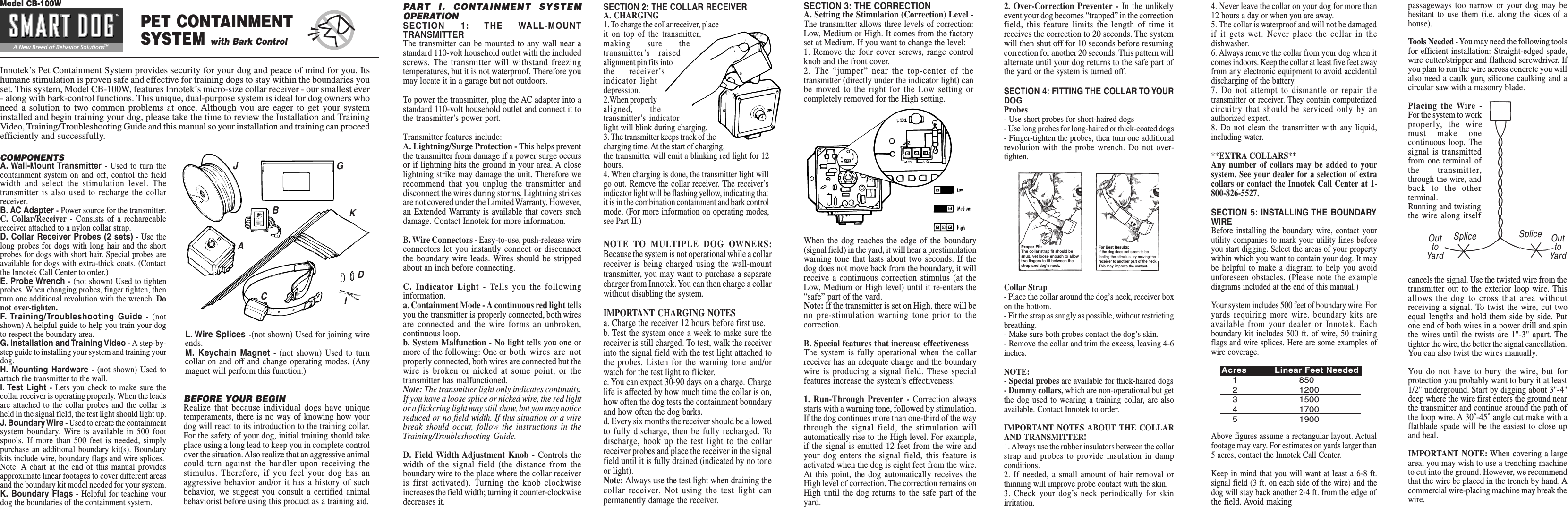 Innotek’s Pet Containment System provides security for your dog and peace of mind for you. Itshumane stimulation is proven safe and effective for training dogs to stay within the boundaries youset. This system, Model CB-100W, features Innotek’s micro-size collar receiver - our smallest ever- along with bark-control functions. This unique, dual-purpose system is ideal for dog owners whoneed a solution to two common problems at once. Although you are eager to get your systeminstalled and begin training your dog, please take the time to review the Installation and TrainingVideo, Training/Troubleshooting Guide and this manual so your installation and training can proceedefficiently and successfully.COMPONENTSA. Wall-Mount Transmitter - Used to turn thecontainment system on and off, control the fieldwidth and select the stimulation level. Thetransmitter is also used to recharge the collarreceiver.B. AC Adapter - Power source for the transmitter.C. Collar/Receiver - Consists of a rechargeablereceiver attached to a nylon collar strap.D. Collar Receiver Probes (2 sets) - Use thelong probes for dogs with long hair and the shortprobes for dogs with short hair. Special probes areavailable for dogs with extra-thick coats. (Contactthe Innotek Call Center to order.)E. Probe Wrench - (not shown) Used to tightenprobes. When changing probes, finger tighten, thenturn one additional revolution with the wrench. Donot over-tighten.F. Training/Troubleshooting  Guide - (notshown) A helpful guide to help you train your dogto respect the boundary area.G. Installation and Training Video - A step-by-step guide to installing your system and training yourdog.H. Mounting Hardware - (not shown) Used toattach the transmitter to the wall.I. Test Light - Lets you check to make sure thecollar receiver is operating properly. When the leadsare attached to the collar probes and the collar isheld in the signal field, the test light should light up.J. Boundary Wire - Used to create the containmentsystem boundary. Wire is available in 500 footspools. If more than 500 feet is needed, simplypurchase an additional boundary kit(s). Boundarykits include wire, boundary flags and wire splices.Note: A chart at the end of this manual providesapproximate linear footages to cover different areasand the boundary kit model needed for your system.K. Boundary Flags - Helpful for teaching yourdog the boundaries of the containment system.BEFORE YOUR BEGINRealize that because individual dogs have uniquetemperaments, there is no way of knowing how yourdog will react to its introduction to the training collar.For the safety of your dog, initial training should takeplace using a long lead to keep you in complete controlover the situation. Also realize that an aggressive animalcould turn against the handler upon receiving thestimulus. Therefore, if you feel your dog has anaggressive behavior and/or it has a history of suchbehavior, we suggest you consult a certified animalbehaviorist before using this product as a training aid.PART I. CONTAINMENT SYSTEMOPERATIONSECTION 1: THE WALL-MOUNTTRANSMITTERThe transmitter can be mounted to any wall near astandard 110-volt household outlet with the includedscrews. The transmitter will withstand freezingtemperatures, but it is not waterproof. Therefore youmay locate it in a garage but not outdoors.To power the transmitter, plug the AC adapter into astandard 110-volt household outlet and connect it tothe transmitter’s power port.Transmitter features include:A. Lightning/Surge Protection - This helps preventthe transmitter from damage if a power surge occursor if lightning hits the ground in your area. A closelightning strike may damage the unit. Therefore werecommend that you unplug the transmitter anddisconnect the wires during storms. Lightning strikesare not covered under the Limited Warranty. However,an Extended Warranty is available that covers suchdamage. Contact Innotek for more information.B. Wire Connectors - Easy-to-use, push-release wireconnectors let you instantly connect or disconnectthe boundary wire leads. Wires should be strippedabout an inch before connecting.C. Indicator Light - Tells you the followinginformation.a. Containment Mode - A continuous red light tellsyou the transmitter is properly connected, both wiresare connected and the wire forms an unbroken,continuous loop.b. System Malfunction - No light tells you one ormore of the following: One or both wires are notproperly connected, both wires are connected but thewire is broken or nicked at some point, or thetransmitter has malfunctioned.Note: The transmitter light only indicates continuity.If you have a loose splice or nicked wire, the red lightor a flickering light may still show, but you may noticereduced or no field width. If this situation or a wirebreak should occur, follow the instructions in theTraining/Troubleshooting Guide.D. Field Width Adjustment Knob - Controls thewidth of the signal field (the distance from theboundary wire to the place where the collar receiveris first activated). Turning the knob clockwiseincreases the field width; turning it counter-clockwisedecreases it.L. Wire Splices -(not shown) Used for joining wireends.M. Keychain Magnet - (not shown) Used to turncollar on and off and change operating modes. (Anymagnet will perform this function.)SECTION 2: THE COLLAR RECEIVERA. CHARGING1. To charge the collar receiver, placeit on top of the transmitter,making sure thetransmitter’s raisedalignment pin fits intothe receiver’sindicator lightdepression.2.When properlyaligned, thetransmitter’s indicatorlight will blink during charging.3. The transmitter keeps track of thecharging time. At the start of charging,the transmitter will emit a blinking red light for 12hours.4. When charging is done, the transmitter light willgo out. Remove the collar receiver. The receiver’sindicator light will be flashing yellow, indicating thatit is in the combination containment and bark controlmode. (For more information on operating modes,see Part II.)SECTION 3: THE CORRECTIONA. Setting the Stimulation (Correction) Level -The transmitter allows three levels of correction:Low, Medium or High. It comes from the factoryset at Medium. If you want to change the level:1. Remove the four cover screws, range controlknob and the front cover.2. The “jumper” near the top-center of thetransmitter (directly under the indicator light) canbe moved to the right for the Low setting orcompletely removed for the High setting.NOTE TO MULTIPLE DOG OWNERS:Because the system is not operational while a collarreceiver is being charged using the wall-mounttransmitter, you may want to purchase a separatecharger from Innotek. You can then charge a collarwithout disabling the system.IMPORTANT CHARGING NOTESa. Charge the receiver 12 hours before first use.b. Test the system once a week to make sure thereceiver is still charged. To test, walk the receiverinto the signal field with the test light attached tothe probes. Listen for the warning tone and/orwatch for the test light to flicker.c. You can expect 30-90 days on a charge. Chargelife is affected by how much time the collar is on,how often the dog tests the containment boundaryand how often the dog barks.d. Every six months the receiver should be allowedto fully discharge, then be fully recharged. Todischarge, hook up the test light to the collarreceiver probes and place the receiver in the signalfield until it is fully drained (indicated by no toneor light).Note: Always use the test light when draining thecollar receiver. Not using the test light canpermanently damage the receiver.When the dog reaches the edge of the boundary(signal field) in the yard, it will hear a prestimulationwarning tone that lasts about two seconds. If thedog does not move back from the boundary, it willreceive a continuous correction stimulus (at theLow, Medium or High level) until it re-enters the“safe” part of the yard.Note: If the transmitter is set on High, there will beno pre-stimulation warning tone prior to thecorrection.B. Special features that increase effectivenessThe system is fully operational when the collarreceiver has an adequate charge and the boundarywire is producing a signal field. These specialfeatures increase the system’s effectiveness:1. Run-Through Preventer - Correction alwaysstarts with a warning tone, followed by stimulation.If the dog continues more than one-third of the waythrough the signal field, the stimulation willautomatically rise to the High level. For example,if the signal is emitted 12 feet from the wire andyour dog enters the signal field, this feature isactivated when the dog is eight feet from the wire.At this point, the dog automatically receives theHigh level of correction. The correction remains onHigh until the dog returns to the safe part of theyard.A New Breed of Behavior SolutionsTMModel CB-100WPET CONTAINMENTSYSTEM with Bark ControlABCDGIJK4. Never leave the collar on your dog for more than12 hours a day or when you are away.5. The collar is waterproof and will not be damagedif it gets wet. Never place the collar in thedishwasher.6. Always remove the collar from your dog when itcomes indoors. Keep the collar at least five feet awayfrom any electronic equipment to avoid accidentaldischarging of the battery.7. Do not attempt to dismantle or repair thetransmitter or receiver. They contain computerizedcircuitry that should be serviced only by anauthorized expert.8. Do not clean the transmitter with any liquid,including water.**EXTRA COLLARS**Any number of collars may be added to yoursystem. See your dealer for a selection of extracollars or contact the Innotek Call Center at 1-800-826-5527.SECTION 5: INSTALLING THE BOUNDARYWIREBefore installing the boundary wire, contact yourutility companies to mark your utility lines beforeyou start digging. Select the areas of your propertywithin which you want to contain your dog. It maybe helpful to make a diagram to help you avoidunforeseen obstacles. (Please note the examplediagrams included at the end of this manual.)Your system includes 500 feet of boundary wire. Foryards requiring more wire, boundary kits areavailable from your dealer or Innotek. Eachboundary kit includes 500 ft. of wire, 50 trainingflags and wire splices. Here are some examples ofwire coverage.Above figures assume a rectangular layout. Actualfootage may vary. For estimates on yards larger than5 acres, contact the Innotek Call Center.Keep in mind that you will want at least a 6-8 ft.signal field (3 ft. on each side of the wire) and thedog will stay back another 2-4 ft. from the edge ofthe field. Avoid makingpassageways too narrow or your dog may behesitant to use them (i.e. along the sides of ahouse).Tools Needed - You may need the following toolsfor efficient installation: Straight-edged spade,wire cutter/stripper and flathead screwdriver. Ifyou plan to run the wire across concrete you willalso need a caulk gun, silicone caulking and acircular saw with a masonry blade.Placing the Wire -For the system to workproperly, the wiremust make onecontinuous loop. Thesignal is transmittedfrom one terminal ofthe transmitter,through the wire, andback to the otherterminal.Running and twistingthe wire along itselfcancels the signal. Use the twisted wire from thetransmitter out to the exterior loop wire. Thisallows the dog to cross that area withoutreceiving a signal. To twist the wire, cut twoequal lengths and hold them side by side. Putone end of both wires in a power drill and spinthe wires until the twists are 1&quot;-3&quot; apart. Thetighter the wire, the better the signal cancellation.You can also twist the wires manually.You do not have to bury the wire, but forprotection you probably want to bury it at least1/2&quot; underground. Start by digging about 3&quot;-4&quot;deep where the wire first enters the ground nearthe transmitter and continue around the path ofthe loop wire. A 30˚-45˚ angle cut make with aflatblade spade will be the easiest to close upand heal.IMPORTANT NOTE: When covering a largearea, you may wish to use a trenching machineto cut into the ground. However, we recommendthat the wire be placed in the trench by hand. Acommercial wire-placing machine may break thewire.Acres Linear Feet Needed1 8502 12003 15004 17005 19002. Over-Correction Preventer - In the unlikelyevent your dog becomes “trapped” in the correctionfield, this feature limits the length of time itreceives the correction to 20 seconds. The systemwill then shut off for 10 seconds before resumingcorrection for another 20 seconds. This pattern willalternate until your dog returns to the safe part ofthe yard or the system is turned off.SECTION 4: FITTING THE COLLAR TO YOURDOGProbes- Use short probes for short-haired dogs- Use long probes for long-haired or thick-coated dogs- Finger-tighten the probes, then turn one additionalrevolution with the probe wrench. Do not over-tighten.Collar Strap- Place the collar around the dog’s neck, receiver boxon the bottom.- Fit the strap as snugly as possible, without restrictingbreathing.- Make sure both probes contact the dog’s skin.- Remove the collar and trim the excess, leaving 4-6inches.NOTE:- Special probes are available for thick-haired dogs- Dummy collars, which are non-operational but getthe dog used to wearing a training collar, are alsoavailable. Contact Innotek to order.IMPORTANT NOTES ABOUT THE COLLARAND TRANSMITTER!1. Always use the rubber insulators between the collarstrap and probes to provide insulation in dampconditions.2. If needed, a small amount of hair removal orthinning will improve probe contact with the skin.3. Check your dog’s neck periodically for skinirritation.Proper Fit:The collar strap fit should besnug, yet loose enough to allowtwo fingers to fit between thestrap and dog’s neck.For Best Results:If the dog does not seem to befeeling the stimulus, try moving thereceiver to another part of the neck.This may improve the contact.Splice SpliceOuttoYardOuttoYard