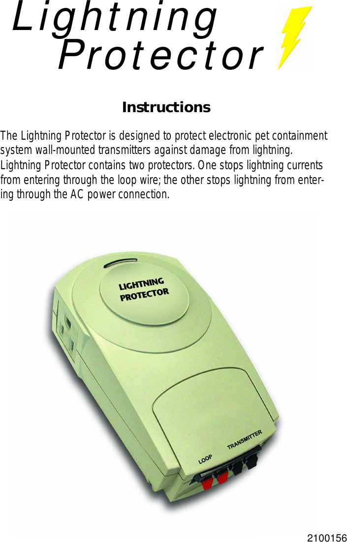 LightningProtectorInstructionsThe Lightning Protector is designed to protect electronic pet containmentsystem wall-mounted transmitters against damage from lightning.Lightning Protector contains two protectors.One stops lightning currentsfrom entering through the loop wire;the other stops lightning from enter-ing through the AC power connection.2100156