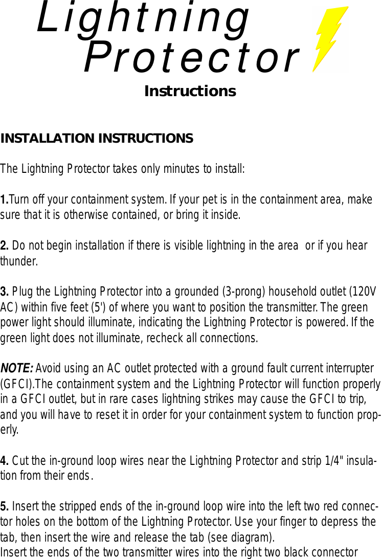 LightningProtectorInstructionsINSTALLATION INSTRUCTIONSThe Lightning Protector takes only minutes to install:1.Turn off your containment system.If your pet is in the containment area, makesure that it is otherwise contained, or bring it inside.2. Do not begin installation if there is visible lightning in the area  or if you hearthunder.3. Plug the Lightning Protector into a grounded (3-prong) household outlet (120VAC) within five feet (5&apos;) of where you want to position the transmitter.The greenpower light should illuminate, indicating the Lightning Protector is powered.If thegreen light does not illuminate, recheck all connections.NOTE: Avoid using an AC outlet protected with a ground fault current interrupter(GFCI).The containment system and the Lightning Protector will function properlyin a GFCI outlet, but in rare cases lightning strikes may cause the GFCI to trip,and you will have to reset it in order for your containment system to function prop-erly.4. Cut the in-ground loop wires near the Lightning Protector and strip 1/4&quot; insula-tion from their ends.5. Insert the stripped ends of the in-ground loop wire into the left two red connec-tor holes on the bottom of the Lightning Protector.Use your finger to depress thetab, then insert the wire and release the tab (see diagram).Insert the ends of the two transmitter wires into the right two black connector