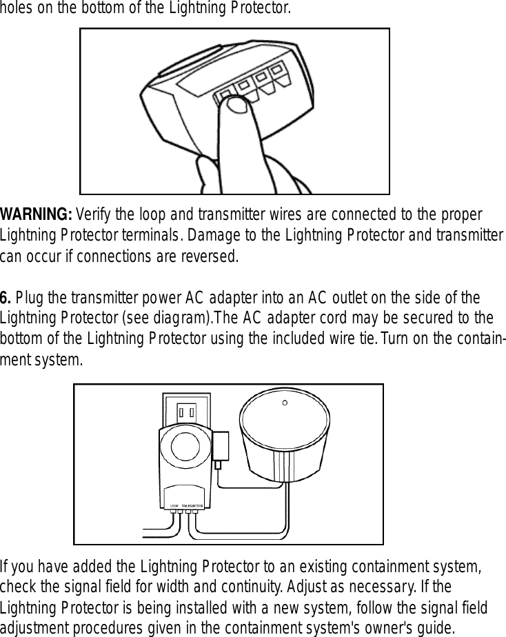 holes on the bottom of the Lightning Protector.WARNING: Verify the loop and transmitter wires are connected to the properLightning Protector terminals. Damage to the Lightning Protector and transmittercan occur if connections are reversed.6. Plug the transmitter power AC adapter into an AC outlet on the side of theLightning Protector (see diagram).The AC adapter cord may be secured to thebottom of the Lightning Protector using the included wire tie.Turn on the contain-ment system.If you have added the Lightning Protector to an existing containment system,check the signal field for width and continuity.Adjust as necessary. If theLightning Protector is being installed with a new system, follow the signal fieldadjustment procedures given in the containment system&apos;s owner&apos;s guide.