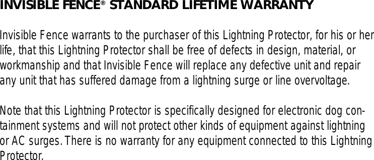 INVISIBLE FENCE®STANDARD LIFETIME WARRANTYInvisible Fence warrants to the purchaser of this Lightning Protector, for his or herlife, that this Lightning Protector shall be free of defects in design, material, orworkmanship and that Invisible Fence will replace any defective unit and repairany unit that has suffered damage from a lightning surge or line overvoltage.Note that this Lightning Protector is specifically designed for electronic dog con-tainment systems and will not protect other kinds of equipment against lightningor AC surges.There is no warranty for any equipment connected to this LightningProtector.