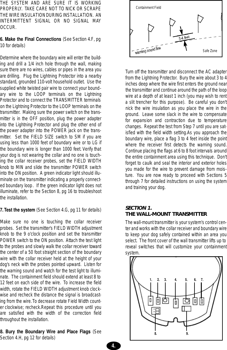THE SYSTEM AND ARE SURE IT IS WORKINGPROPERLY. TAKE CARE NOT TO NICK OR SCRAPETHE WIRE INSULATION DURING INSTALLATION. ANINTERMITTENT  SIGNAL  OR  NO  SIGNAL  MAYOCCUR.6. Make the Final Connections (See Section 4.F, pg10 for details)Determine where the boundary wire will enter the build-ing and drill a 1/4 inch hole through the wall, makingsure there are no wires, cables or pipes in the area youare drilling. Plug the Lightning Protector into a nearbystandard, grounded 110-volt household outlet. Use thesupplied white twisted pair wire to connect your bound-ary wire to the LOOP terminals on the LightningProtector and to connect the TRANSMITTER terminalson the Lightning Protector to the LOOP terminals on thetransmitter. Making sure the power switch on the trans-mitter is in the OFF position, plug the power adapterinto the Lightning Protector and plug the other end ofthe power adapter into the POWER jack on the trans-mitter. Set the FIELD SIZE switch to SM if you areusing less than 1000 feet of boundary wire or to LG ifthe boundary wire is longer than 1000 feet.Verify thatyour dog is not wearing the collar and no one is touch-ing the collar receiver probes, set the FIELD WIDTHknob to MIN and slide the transmitter POWER switchinto the ON position. A green indicator light should illu-minate on the transmitter indicating a properly connect-ed boundary loop. If the green indicator light does notilluminate, refer to the Section 8, pg 16 to troubleshootthe installation.7.Test the system (See Section 4.G, pg 11 for details)Make sure no one is touching the collar receiverprobes. Set the transmitter&apos;s FIELD WIDTH adjustmentknob to the 9 o&apos;clock position and set the transmitterPOWER switch to the ON position. Attach the test lightto the probes and slowly walk the collar receiver towardthe center of a 50 foot straight section of the boundarywire with the collar receiver held at the height of yourdog&apos;s neck with the probes pointed upward. Listen forthe warning sound and watch for the test light to illumi-nate. The containment field should extend at least 8 to12 feet on each side of the wire. To increase the fieldwidth, rotate the FIELD WIDTH adjustment knob clock-wise and recheck the distance the signal is broadcast-ing from the wire.To decrease rotate Field Width count-er clockwise; recheck.Repeat this procedure until youare satisfied with the width of the correction fieldthroughout the installation.8. Bury the BoundaryWire and Place Flags (SeeSection 4.H, pg 12 for details) Turn off the transmitter and disconnect the AC adapterfrom the Lightning Protector. Bury the wire about 3 to 4inches deep where the wire first enters the ground nearthe transmitter and continue around the path of the loopwire at a depth of at least 1 inch (you may wish to renta slit trencher for this purpose). Be careful you don&apos;tnick the wire insulation as you place the wire in theground. Leave some slack in the wire to compensatefor  expansion  and  contraction  due  to  tempera t u r echanges. Repeat the test from Step 7 until you are sat-isfied with the field width setting.As you approach theboundary wire, place a flag 3 to 4 feet inside the pointwhere the receiver first detects the warning sound.Continue placing the flags at 6 to 8 foot intervals aroundthe entire containment area using this technique. Don&apos;tforget to caulk and seal the interior and exterior holesyou made for the wire to prevent damage from mois-ture. You are now ready to proceed with Sections 5through 7 for detailed instructions on using the systemand training your dog.SECTION 1.THE WALL-MOUNT TRANSMITTERThe wall-mount transmitter is your system&apos;s control cen-ter and works with the collar receiver and boundary wireto keep your dog safely contained within an area youselect. The front cover of the wall transmitter lifts up toreveal switches that will customize your containmentsystem.1. 2. 3. 4. 5. 6. 7.8. 9.4.Containment FieldSafe Zone
