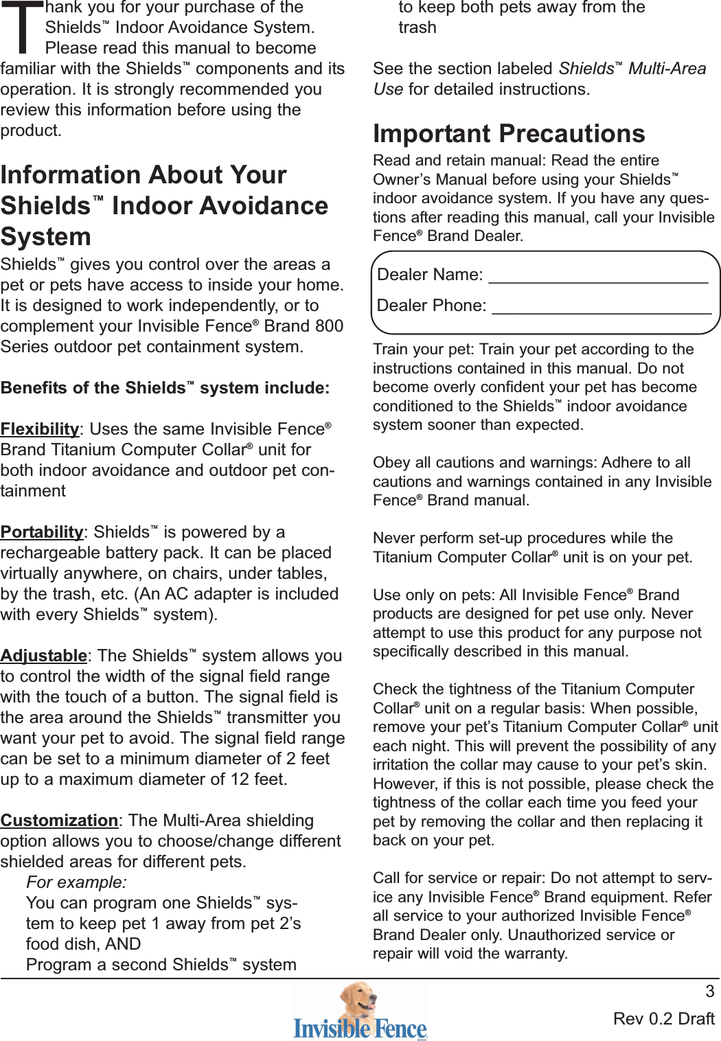 Rev 0.2 Draft3Thank you for your purchase of theShields™Indoor Avoidance System.Please read this manual to becomefamiliar with the Shields™components and itsoperation. It is strongly recommended youreview this information before using theproduct.Information About YourShields™Indoor AvoidanceSystemShields™gives you control over the areas apet or pets have access to inside your home.It is designed to work independently, or tocomplement your Invisible Fence®Brand 800Series outdoor pet containment system.Benefits of the Shields™system include:Flexibility: Uses the same Invisible Fence®Brand Titanium Computer Collar®unit forboth indoor avoidance and outdoor pet con-tainment Portability: Shields™is powered by arechargeable battery pack. It can be placedvirtually anywhere, on chairs, under tables,by the trash, etc. (An AC adapter is includedwith every Shields™system).Adjustable: The Shields™system allows youto control the width of the signal field rangewith the touch of a button. The signal field isthe area around the Shields™transmitter youwant your pet to avoid. The signal field rangecan be set to a minimum diameter of 2 feetup to a maximum diameter of 12 feet.Customization: The Multi-Area shieldingoption allows you to choose/change differentshielded areas for different pets.For example:You can program one Shields™sys-tem to keep pet 1 away from pet 2’sfood dish, ANDProgram a second Shields™systemto keep both pets away from thetrashSee the section labeled Shields™Multi-AreaUse for detailed instructions.Important PrecautionsRead and retain manual: Read the entireOwner’s Manual before using your Shields™indoor avoidance system. If you have any ques-tions after reading this manual, call your InvisibleFence®Brand Dealer.Train your pet: Train your pet according to theinstructions contained in this manual. Do notbecome overly confident your pet has becomeconditioned to the Shields™indoor avoidancesystem sooner than expected.Obey all cautions and warnings: Adhere to allcautions and warnings contained in any InvisibleFence®Brand manual.Never perform set-up procedures while theTitanium Computer Collar®unit is on your pet.Use only on pets: All Invisible Fence®Brandproducts are designed for pet use only. Neverattempt to use this product for any purpose notspecifically described in this manual.Check the tightness of the Titanium ComputerCollar®unit on a regular basis: When possible,remove your pet’s Titanium Computer Collar®uniteach night. This will prevent the possibility of anyirritation the collar may cause to your pet’s skin.However, if this is not possible, please check thetightness of the collar each time you feed yourpet by removing the collar and then replacing itback on your pet.Call for service or repair: Do not attempt to serv-ice any Invisible Fence®Brand equipment. Referall service to your authorized Invisible Fence®Brand Dealer only. Unauthorized service orrepair will void the warranty.Dealer Name: _______________________Dealer Phone: _______________________