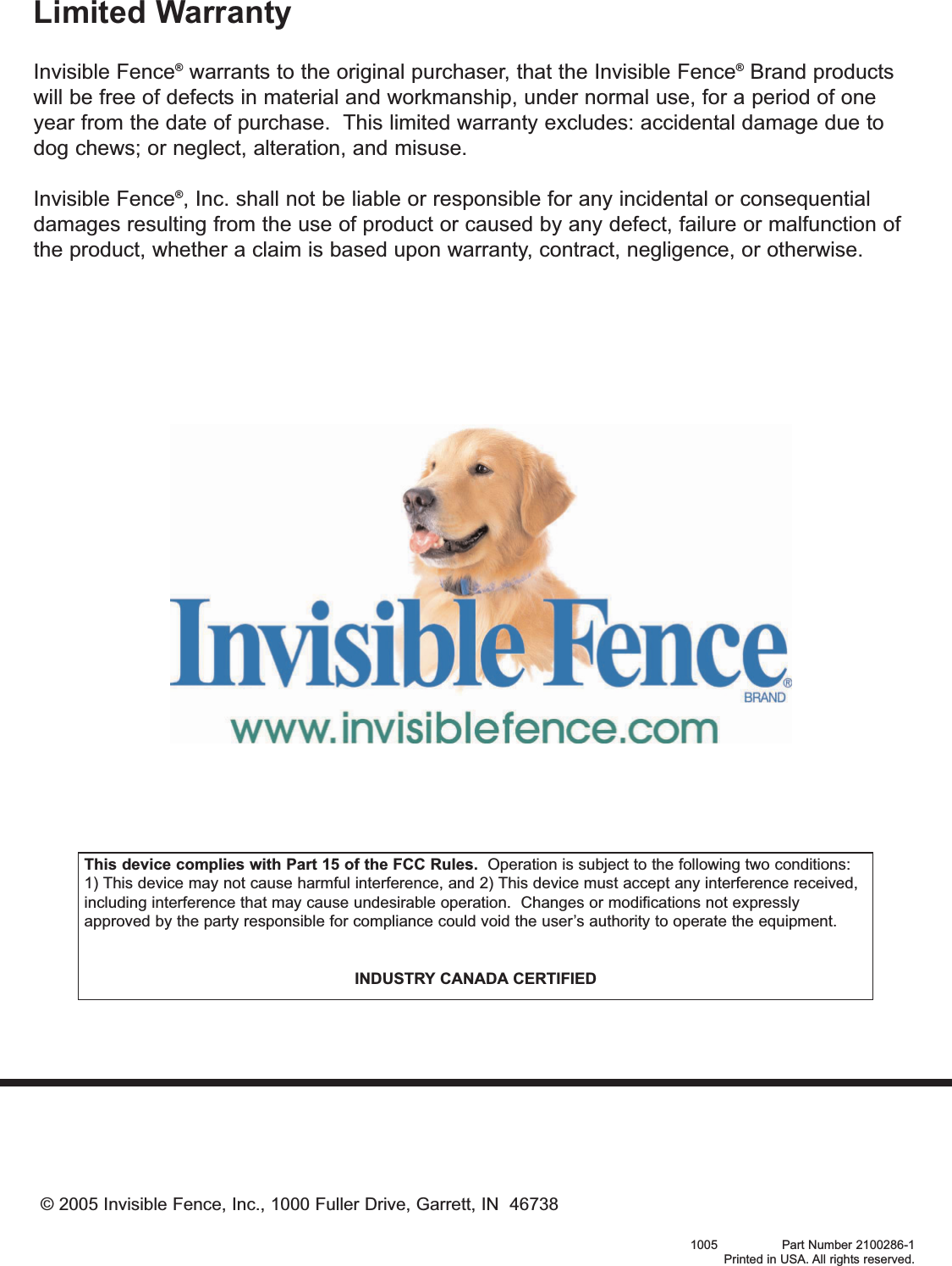 Limited WarrantyInvisible Fence®warrants to the original purchaser, that the Invisible Fence®Brand productswill be free of defects in material and workmanship, under normal use, for a period of oneyear from the date of purchase.  This limited warranty excludes: accidental damage due todog chews; or neglect, alteration, and misuse.Invisible Fence®, Inc. shall not be liable or responsible for any incidental or consequentialdamages resulting from the use of product or caused by any defect, failure or malfunction ofthe product, whether a claim is based upon warranty, contract, negligence, or otherwise.© 2005 Invisible Fence, Inc., 1000 Fuller Drive, Garrett, IN  467381005                 Part Number 2100286-1Printed in USA. All rights reserved.This device complies with Part 15 of the FCC Rules. Operation is subject to the following two conditions:1) This device may not cause harmful interference, and 2) This device must accept any interference received,including interference that may cause undesirable operation.  Changes or modifications not expresslyapproved by the party responsible for compliance could void the user’s authority to operate the equipment.INDUSTRY CANADA CERTIFIED