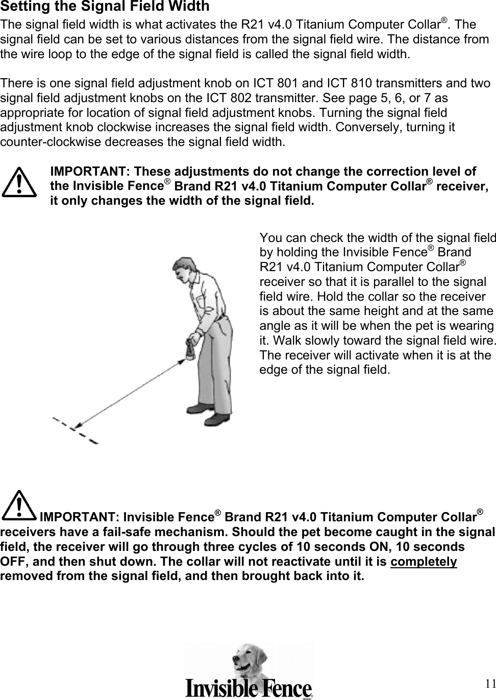 11 Setting the Signal Field Width The signal field width is what activates the R21 v4.0 Titanium Computer Collar®. The signal field can be set to various distances from the signal field wire. The distance from the wire loop to the edge of the signal field is called the signal field width.  There is one signal field adjustment knob on ICT 801 and ICT 810 transmitters and two signal field adjustment knobs on the ICT 802 transmitter. See page 5, 6, or 7 as appropriate for location of signal field adjustment knobs. Turning the signal field adjustment knob clockwise increases the signal field width. Conversely, turning it counter-clockwise decreases the signal field width.  IMPORTANT: These adjustments do not change the correction level of the Invisible Fence® Brand R21 v4.0 Titanium Computer Collar® receiver, it only changes the width of the signal field.  You can check the width of the signal field by holding the Invisible Fence® Brand R21 v4.0 Titanium Computer Collar® receiver so that it is parallel to the signal field wire. Hold the collar so the receiver is about the same height and at the same angle as it will be when the pet is wearing it. Walk slowly toward the signal field wire. The receiver will activate when it is at the edge of the signal field.      IMPORTANT: Invisible Fence® Brand R21 v4.0 Titanium Computer Collar® receivers have a fail-safe mechanism. Should the pet become caught in the signal field, the receiver will go through three cycles of 10 seconds ON, 10 seconds OFF, and then shut down. The collar will not reactivate until it is completely removed from the signal field, and then brought back into it.  