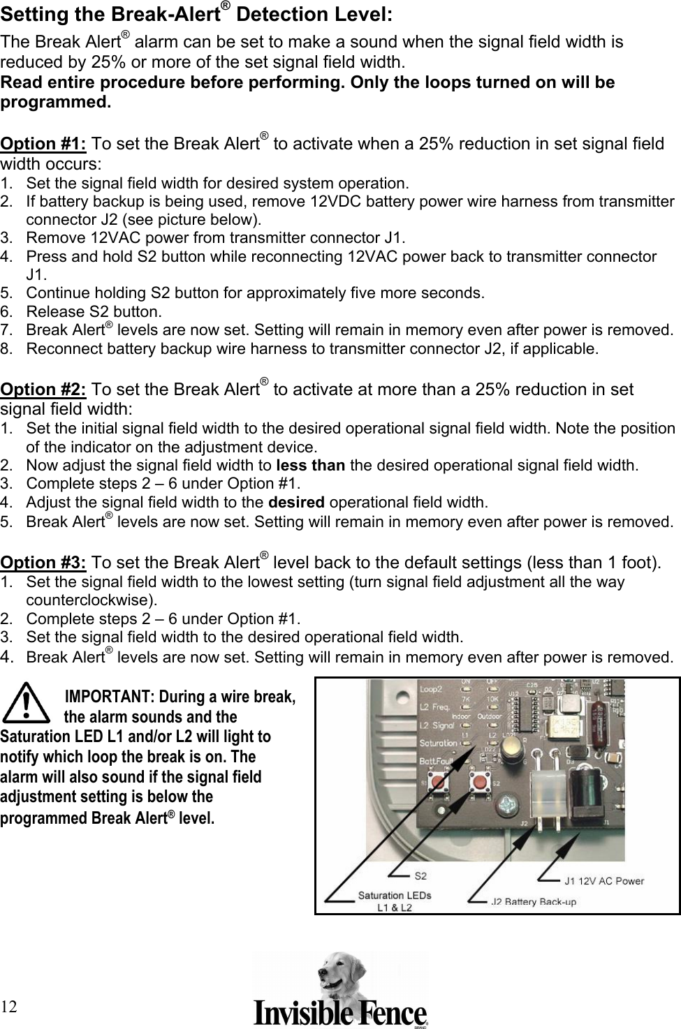 12 Setting the Break-Alert® Detection Level: The Break Alert® alarm can be set to make a sound when the signal field width is reduced by 25% or more of the set signal field width.  Read entire procedure before performing. Only the loops turned on will be programmed.  Option #1: To set the Break Alert® to activate when a 25% reduction in set signal field width occurs:  1.  Set the signal field width for desired system operation. 2.  If battery backup is being used, remove 12VDC battery power wire harness from transmitter connector J2 (see picture below). 3.  Remove 12VAC power from transmitter connector J1. 4.  Press and hold S2 button while reconnecting 12VAC power back to transmitter connector J1. 5.  Continue holding S2 button for approximately five more seconds. 6.  Release S2 button. 7. Break Alert® levels are now set. Setting will remain in memory even after power is removed. 8.  Reconnect battery backup wire harness to transmitter connector J2, if applicable.  Option #2: To set the Break Alert® to activate at more than a 25% reduction in set signal field width:  1.  Set the initial signal field width to the desired operational signal field width. Note the position of the indicator on the adjustment device. 2.  Now adjust the signal field width to less than the desired operational signal field width. 3.  Complete steps 2 – 6 under Option #1. 4.  Adjust the signal field width to the desired operational field width. 5. Break Alert® levels are now set. Setting will remain in memory even after power is removed.   Option #3: To set the Break Alert® level back to the default settings (less than 1 foot).  1.  Set the signal field width to the lowest setting (turn signal field adjustment all the way counterclockwise). 2.  Complete steps 2 – 6 under Option #1. 3.  Set the signal field width to the desired operational field width. 4.  Break Alert® levels are now set. Setting will remain in memory even after power is removed.   IMPORTANT: During a wire break, the alarm sounds and the Saturation LED L1 and/or L2 will light to notify which loop the break is on. The alarm will also sound if the signal field adjustment setting is below the programmed Break Alert® level.  