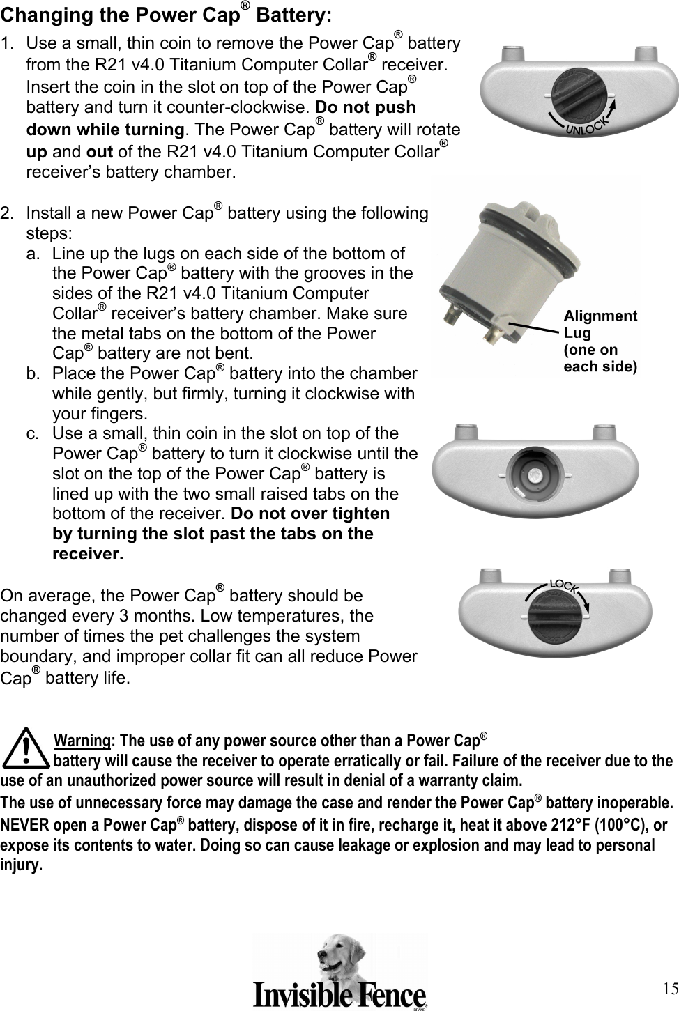 15 Changing the Power Cap® Battery: 1.  Use a small, thin coin to remove the Power Cap® battery from the R21 v4.0 Titanium Computer Collar® receiver. Insert the coin in the slot on top of the Power Cap® battery and turn it counter-clockwise. Do not push down while turning. The Power Cap® battery will rotate up and out of the R21 v4.0 Titanium Computer Collar® receiver’s battery chamber.  2.  Install a new Power Cap® battery using the following steps: a.  Line up the lugs on each side of the bottom of the Power Cap® battery with the grooves in the sides of the R21 v4.0 Titanium Computer Collar® receiver’s battery chamber. Make sure the metal tabs on the bottom of the Power Cap® battery are not bent. b.  Place the Power Cap® battery into the chamber while gently, but firmly, turning it clockwise with your fingers. c.  Use a small, thin coin in the slot on top of the Power Cap® battery to turn it clockwise until the slot on the top of the Power Cap® battery is lined up with the two small raised tabs on the bottom of the receiver. Do not over tighten by turning the slot past the tabs on the receiver.  On average, the Power Cap® battery should be changed every 3 months. Low temperatures, the number of times the pet challenges the system boundary, and improper collar fit can all reduce Power Cap® battery life.    Warning: The use of any power source other than a Power Cap® battery will cause the receiver to operate erratically or fail. Failure of the receiver due to the use of an unauthorized power source will result in denial of a warranty claim.  The use of unnecessary force may damage the case and render the Power Cap® battery inoperable. NEVER open a Power Cap® battery, dispose of it in fire, recharge it, heat it above 212°F (100°C), or expose its contents to water. Doing so can cause leakage or explosion and may lead to personal injury.   