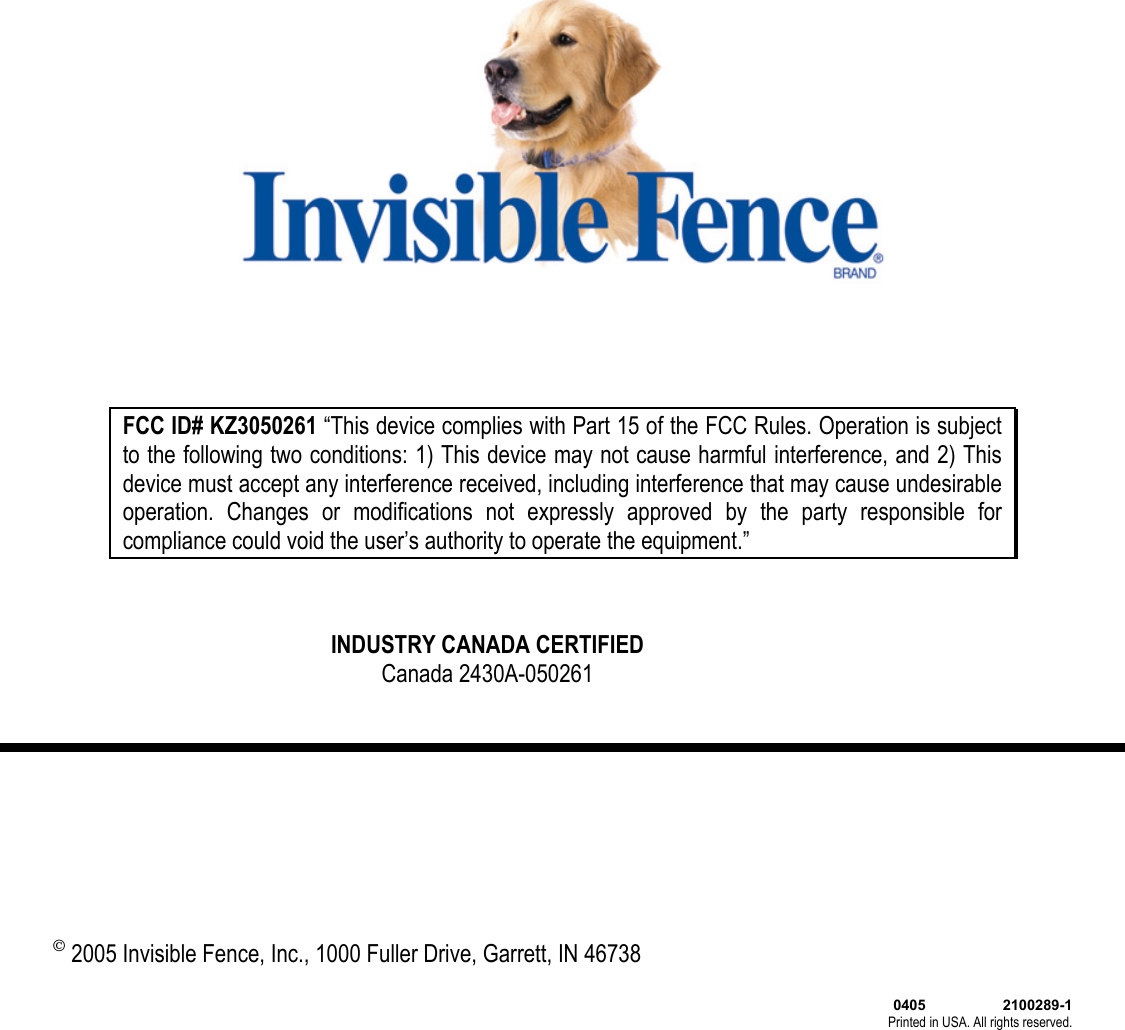  FCC ID# KZ3050261 “This device complies with Part 15 of the FCC Rules. Operation is subject to the following two conditions: 1) This device may not cause harmful interference, and 2) This device must accept any interference received, including interference that may cause undesirable operation. Changes or modifications not expressly approved by the party responsible for compliance could void the user’s authority to operate the equipment.” INDUSTRY CANADA CERTIFIEDCanada 2430A-050261 © 2005 Invisible Fence, Inc., 1000 Fuller Drive, Garrett, IN 46738  0405                   2100289-1 Printed in USA. All rights reserved.