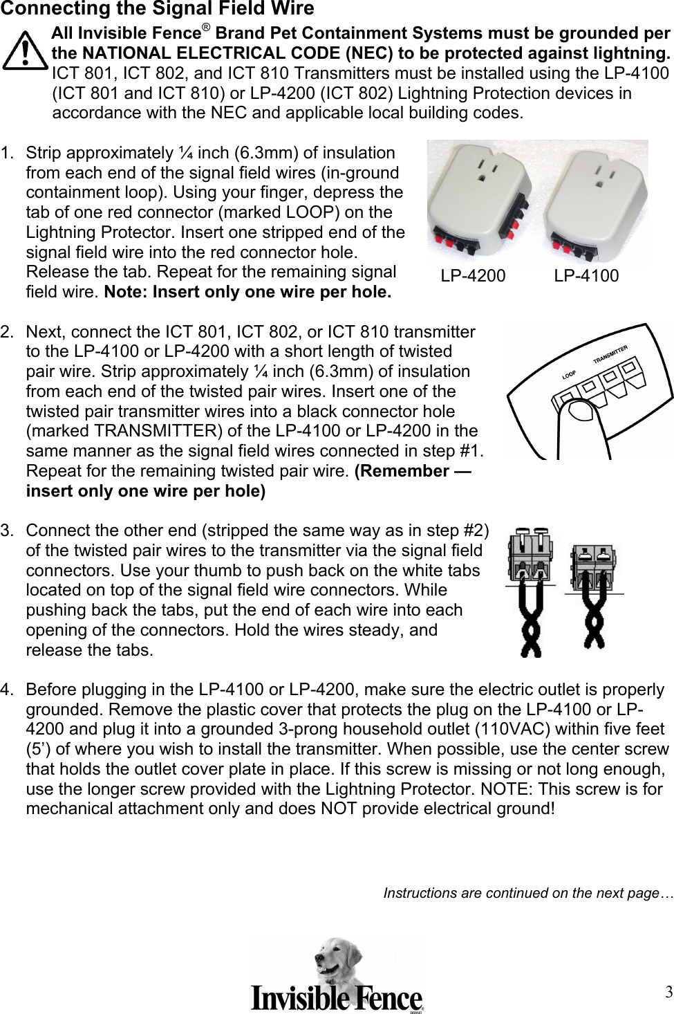 3 Connecting the Signal Field Wire All Invisible Fence® Brand Pet Containment Systems must be grounded per the NATIONAL ELECTRICAL CODE (NEC) to be protected against lightning. ICT 801, ICT 802, and ICT 810 Transmitters must be installed using the LP-4100 (ICT 801 and ICT 810) or LP-4200 (ICT 802) Lightning Protection devices in accordance with the NEC and applicable local building codes.   1.  Strip approximately ¼ inch (6.3mm) of insulation from each end of the signal field wires (in-ground containment loop). Using your finger, depress the tab of one red connector (marked LOOP) on the Lightning Protector. Insert one stripped end of the signal field wire into the red connector hole. Release the tab. Repeat for the remaining signal field wire. Note: Insert only one wire per hole.   2.  Next, connect the ICT 801, ICT 802, or ICT 810 transmitter to the LP-4100 or LP-4200 with a short length of twisted pair wire. Strip approximately ¼ inch (6.3mm) of insulation from each end of the twisted pair wires. Insert one of the twisted pair transmitter wires into a black connector hole (marked TRANSMITTER) of the LP-4100 or LP-4200 in the same manner as the signal field wires connected in step #1. Repeat for the remaining twisted pair wire. (Remember — insert only one wire per hole)  3.  Connect the other end (stripped the same way as in step #2) of the twisted pair wires to the transmitter via the signal field connectors. Use your thumb to push back on the white tabs located on top of the signal field wire connectors. While pushing back the tabs, put the end of each wire into each opening of the connectors. Hold the wires steady, and release the tabs.  4.  Before plugging in the LP-4100 or LP-4200, make sure the electric outlet is properly grounded. Remove the plastic cover that protects the plug on the LP-4100 or LP-4200 and plug it into a grounded 3-prong household outlet (110VAC) within five feet (5’) of where you wish to install the transmitter. When possible, use the center screw that holds the outlet cover plate in place. If this screw is missing or not long enough, use the longer screw provided with the Lightning Protector. NOTE: This screw is for mechanical attachment only and does NOT provide electrical ground!     Instructions are continued on the next page…   LP-4200          LP-4100 