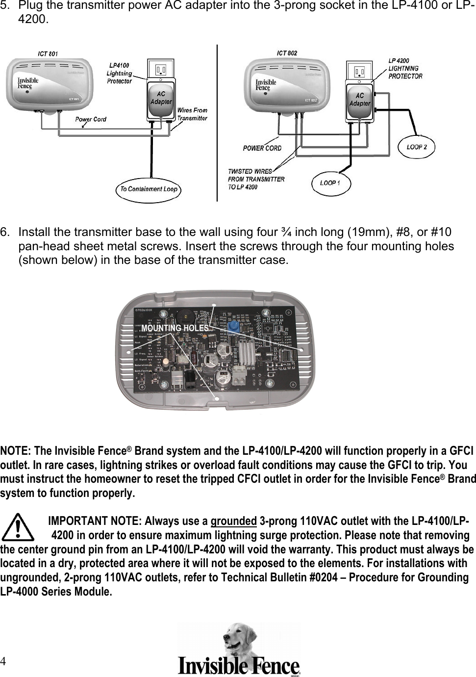 4   5.  Plug the transmitter power AC adapter into the 3-prong socket in the LP-4100 or LP-4200.    6.  Install the transmitter base to the wall using four ¾ inch long (19mm), #8, or #10 pan-head sheet metal screws. Insert the screws through the four mounting holes (shown below) in the base of the transmitter case.     NOTE: The Invisible Fence® Brand system and the LP-4100/LP-4200 will function properly in a GFCI outlet. In rare cases, lightning strikes or overload fault conditions may cause the GFCI to trip. You must instruct the homeowner to reset the tripped CFCI outlet in order for the Invisible Fence® Brand system to function properly.  IMPORTANT NOTE: Always use a grounded 3-prong 110VAC outlet with the LP-4100/LP-4200 in order to ensure maximum lightning surge protection. Please note that removing the center ground pin from an LP-4100/LP-4200 will void the warranty. This product must always be located in a dry, protected area where it will not be exposed to the elements. For installations with ungrounded, 2-prong 110VAC outlets, refer to Technical Bulletin #0204 – Procedure for Grounding LP-4000 Series Module. 