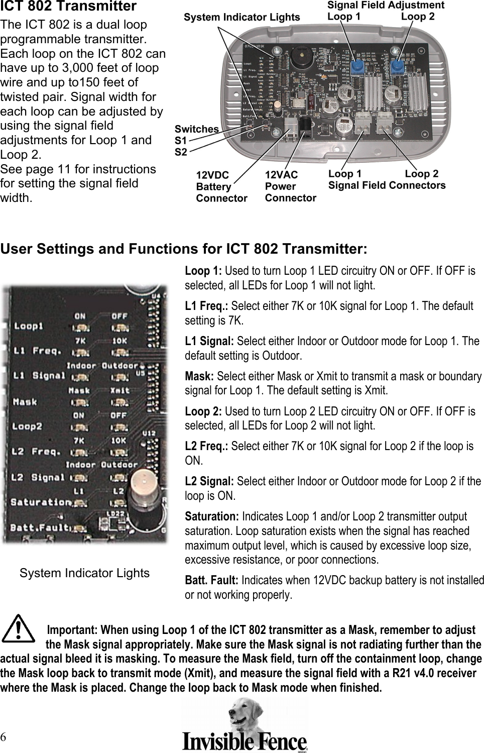 6 ICT 802 Transmitter The ICT 802 is a dual loop programmable transmitter. Each loop on the ICT 802 can have up to 3,000 feet of loop wire and up to150 feet of twisted pair. Signal width for each loop can be adjusted by using the signal field adjustments for Loop 1 and Loop 2. See page 11 for instructions for setting the signal field width.   User Settings and Functions for ICT 802 Transmitter:  Loop 1: Used to turn Loop 1 LED circuitry ON or OFF. If OFF is selected, all LEDs for Loop 1 will not light. L1 Freq.: Select either 7K or 10K signal for Loop 1. The default setting is 7K. L1 Signal: Select either Indoor or Outdoor mode for Loop 1. The default setting is Outdoor. Mask: Select either Mask or Xmit to transmit a mask or boundary signal for Loop 1. The default setting is Xmit. Loop 2: Used to turn Loop 2 LED circuitry ON or OFF. If OFF is selected, all LEDs for Loop 2 will not light. L2 Freq.: Select either 7K or 10K signal for Loop 2 if the loop is ON. L2 Signal: Select either Indoor or Outdoor mode for Loop 2 if the loop is ON.  Saturation: Indicates Loop 1 and/or Loop 2 transmitter output saturation. Loop saturation exists when the signal has reached maximum output level, which is caused by excessive loop size, excessive resistance, or poor connections.  Batt. Fault: Indicates when 12VDC backup battery is not installed or not working properly.  Important: When using Loop 1 of the ICT 802 transmitter as a Mask, remember to adjust the Mask signal appropriately. Make sure the Mask signal is not radiating further than the actual signal bleed it is masking. To measure the Mask field, turn off the containment loop, change the Mask loop back to transmit mode (Xmit), and measure the signal field with a R21 v4.0 receiver where the Mask is placed. Change the loop back to Mask mode when finished.  System Indicator Lights 