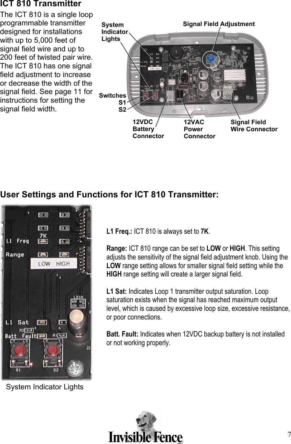 7 ICT 810 Transmitter The ICT 810 is a single loop programmable transmitter designed for installations with up to 5,000 feet of signal field wire and up to 200 feet of twisted pair wire. The ICT 810 has one signal field adjustment to increase or decrease the width of the signal field. See page 11 for instructions for setting the signal field width.                User Settings and Functions for ICT 810 Transmitter:     L1 Freq.: ICT 810 is always set to 7K.   Range: ICT 810 range can be set to LOW or HIGH. This setting adjusts the sensitivity of the signal field adjustment knob. Using the LOW range setting allows for smaller signal field setting while the HIGH range setting will create a larger signal field.  L1 Sat: Indicates Loop 1 transmitter output saturation. Loop saturation exists when the signal has reached maximum output level, which is caused by excessive loop size, excessive resistance, or poor connections.   Batt. Fault: Indicates when 12VDC backup battery is not installed or not working properly.  System Indicator Lights 