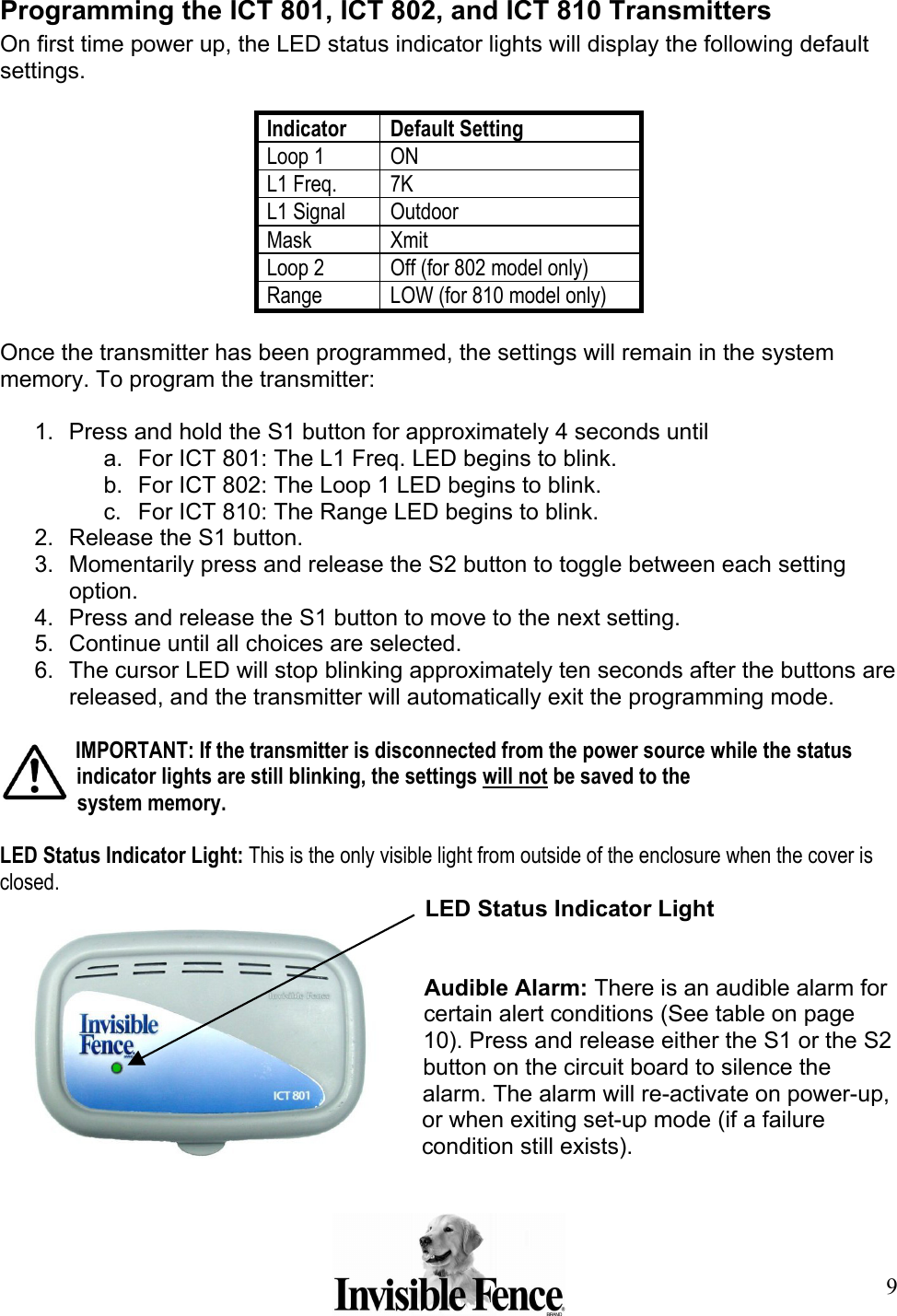 9  Programming the ICT 801, ICT 802, and ICT 810 Transmitters On first time power up, the LED status indicator lights will display the following default settings.  Indicator Default Setting Loop 1  ON L1 Freq. 7K L1 Signal Outdoor Mask Xmit Loop 2 Off (for 802 model only) Range  LOW (for 810 model only)  Once the transmitter has been programmed, the settings will remain in the system memory. To program the transmitter:  1.  Press and hold the S1 button for approximately 4 seconds until a.  For ICT 801: The L1 Freq. LED begins to blink. b.  For ICT 802: The Loop 1 LED begins to blink. c.  For ICT 810: The Range LED begins to blink. 2.  Release the S1 button. 3.  Momentarily press and release the S2 button to toggle between each setting option. 4.  Press and release the S1 button to move to the next setting. 5.  Continue until all choices are selected. 6.  The cursor LED will stop blinking approximately ten seconds after the buttons are released, and the transmitter will automatically exit the programming mode.  IMPORTANT: If the transmitter is disconnected from the power source while the status indicator lights are still blinking, the settings will not be saved to the  system memory.  LED Status Indicator Light: This is the only visible light from outside of the enclosure when the cover is closed.  LED Status Indicator Light   Audible Alarm: There is an audible alarm for certain alert conditions (See table on page 10). Press and release either the S1 or the S2 button on the circuit board to silence the alarm. The alarm will re-activate on power-up, or when exiting set-up mode (if a failure condition still exists). 