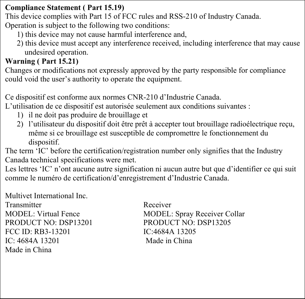                                                Compliance Statement ( Part 15.19) This device complies with Part 15 of FCC rules and RSS-210 of Industry Canada. Operation is subject to the following two conditions:       1) this device may not cause harmful interference and,       2) this device must accept any interference received, including interference that may cause           undesired operation. Warning ( Part 15.21) Changes or modifications not expressly approved by the party responsible for compliance could void the user’s authority to operate the equipment.  Ce dispositif est conforme aux normes CNR-210 d’Industrie Canada. L’utilisation de ce dispositif est autorisée seulement aux conditions suivantes : 1) il ne doit pas produire de brouillage et 2) l’utilisateur du dispositif doit être prêt à accepter tout brouillage radioélectrique reçu, même si ce brouillage est susceptible de compromettre le fonctionnement du dispositif. The term ‘IC’ before the certification/registration number only signifies that the Industry Canada technical specifications were met. Les lettres ‘IC’ n’ont aucune autre signification ni aucun autre but que d’identifier ce qui suit comme le numéro de certification/d’enregistrement d’Industrie Canada.   Multivet International Inc. Transmitter     Receiver MODEL: Virtual Fence       MODEL: Spray Receiver Collar  PRODUCT NO: DSP13201      PRODUCT NO: DSP13205 FCC ID: RB3-13201    IC:4684A 13205 IC: 4684A 13201                                            Made in China Made in China 