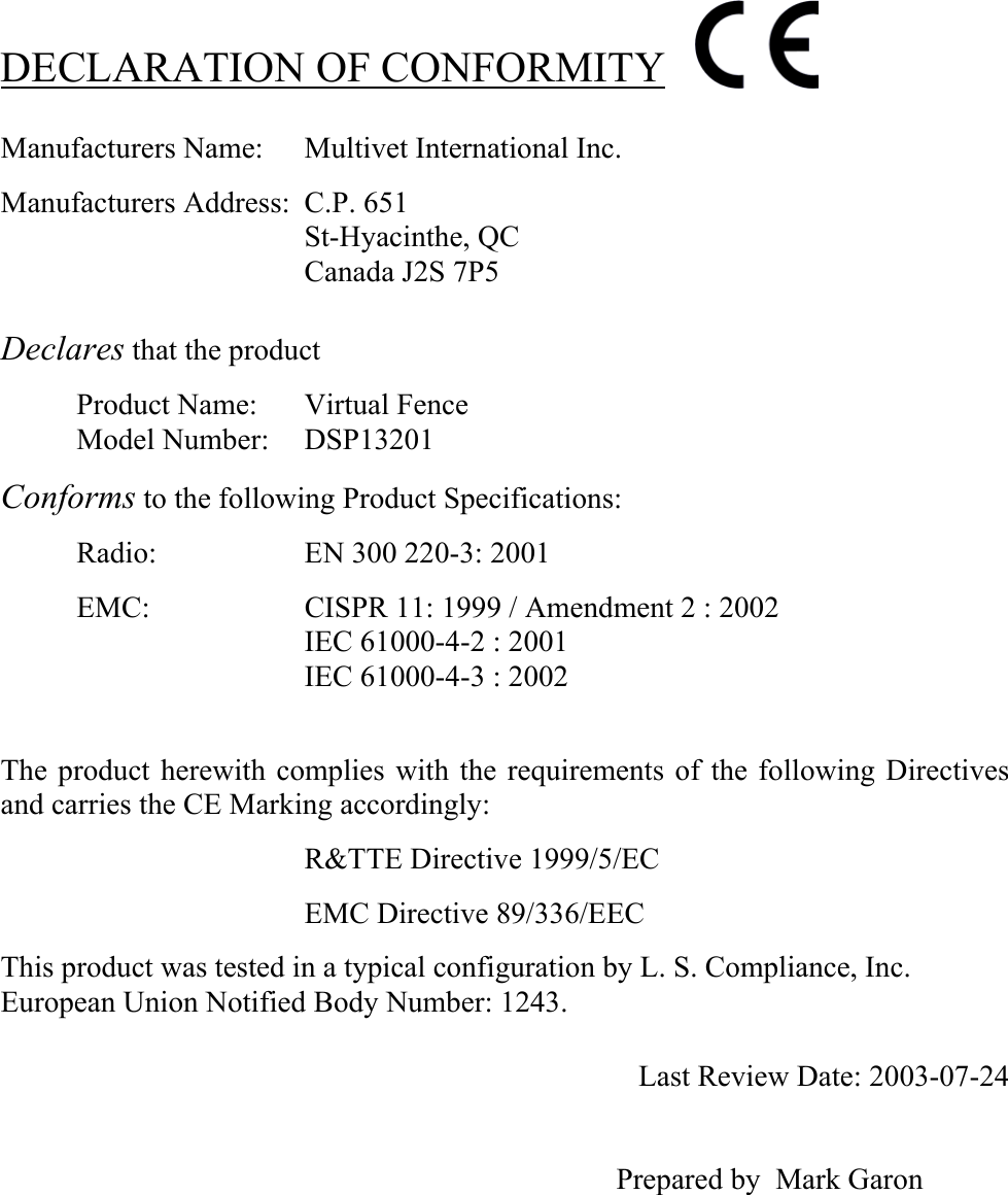   DECLARATION OF CONFORMITY  Manufacturers Name:  Multivet International Inc.  Manufacturers Address:  C.P. 651 St-Hyacinthe, QC Canada J2S 7P5   Declares that the product   Product Name:  Virtual Fence Model Number:  DSP13201  Conforms to the following Product Specifications:  Radio:    EN 300 220-3: 2001  EMC:     CISPR 11: 1999 / Amendment 2 : 2002 IEC 61000-4-2 : 2001 IEC 61000-4-3 : 2002    The product herewith complies with the requirements of the following Directives and carries the CE Marking accordingly:  R&amp;TTE Directive 1999/5/EC  EMC Directive 89/336/EEC  This product was tested in a typical configuration by L. S. Compliance, Inc. European Union Notified Body Number: 1243.    Last Review Date: 2003-07-24                                                                                     Prepared by  Mark Garon   